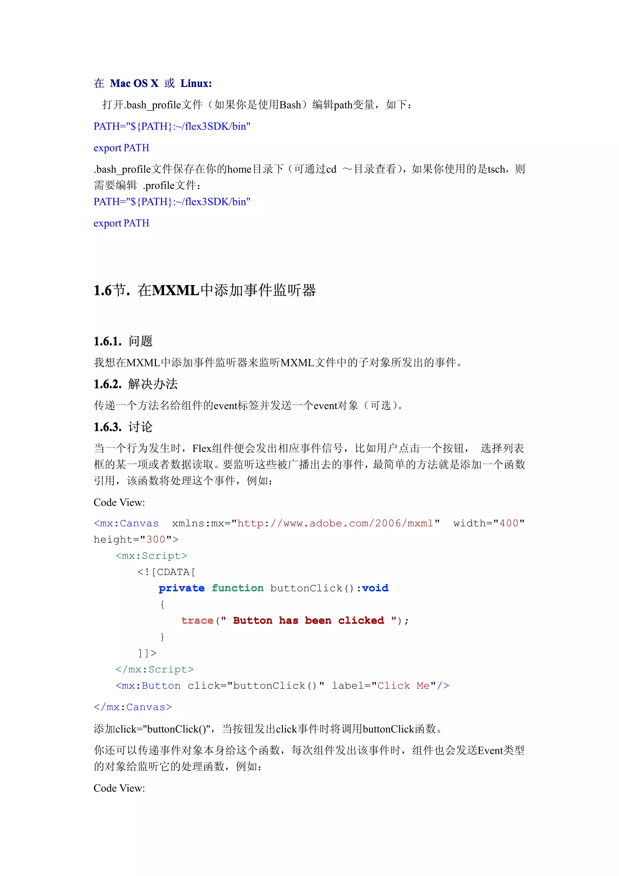在 Mac OS X 或 Linux:
 打开.bash_profile文件（如果你是使用Bash）编辑path变量，如下：
PATH="${PATH}:~/flex3SDK/bin"
export PATH
.bash_profile文件保存在你的home目录下（可通过cd ～目录查看），如果你使用的是tsch，则
需要编辑 .profile文件：
PATH="${PATH}:~/flex3SDK/bin"
export PATH




1.6 . 在MXML
1.6节.  MXML
       MXML中添加事件监听器


1.6.1. 问题
我想在MXML中添加事件监听器来监听MXML文件中的子对象所发出的事件。

1.6.2. 解决办法
传递一个方法名给组件的event标签并发送一个event对象（可选）。

1.6.3. 讨论
当一个行为发生时，Flex组件便会发出相应事件信号，比如用户点击一个按钮， 选择列表
框的某一项或者数据读取。  要监听这些被广播出去的事件，最简单的方法就是添加一个函数
引用，该函数将处理这个事件，例如：
Code View:
<mx:Canvas xmlns:mx="http://www.adobe.com/2006/mxml" width="400"
height="300">
   <mx:Script>
       <![CDATA[
           private function buttonClick():void
                                          void
           {
              trace " Button has been clicked ");
              trace("
           }
       ]]>
   </mx:Script>
   <mx:Button click="buttonClick()" label="Click Me"/>
</mx:Canvas>

添加click="buttonClick()"，当按钮发出click事件时将调用buttonClick函数。
你还可以传递事件对象本身给这个函数，每次组件发出该事件时，组件也会发送Event类型
的对象给监听它的处理函数，例如：
Code View:
 
