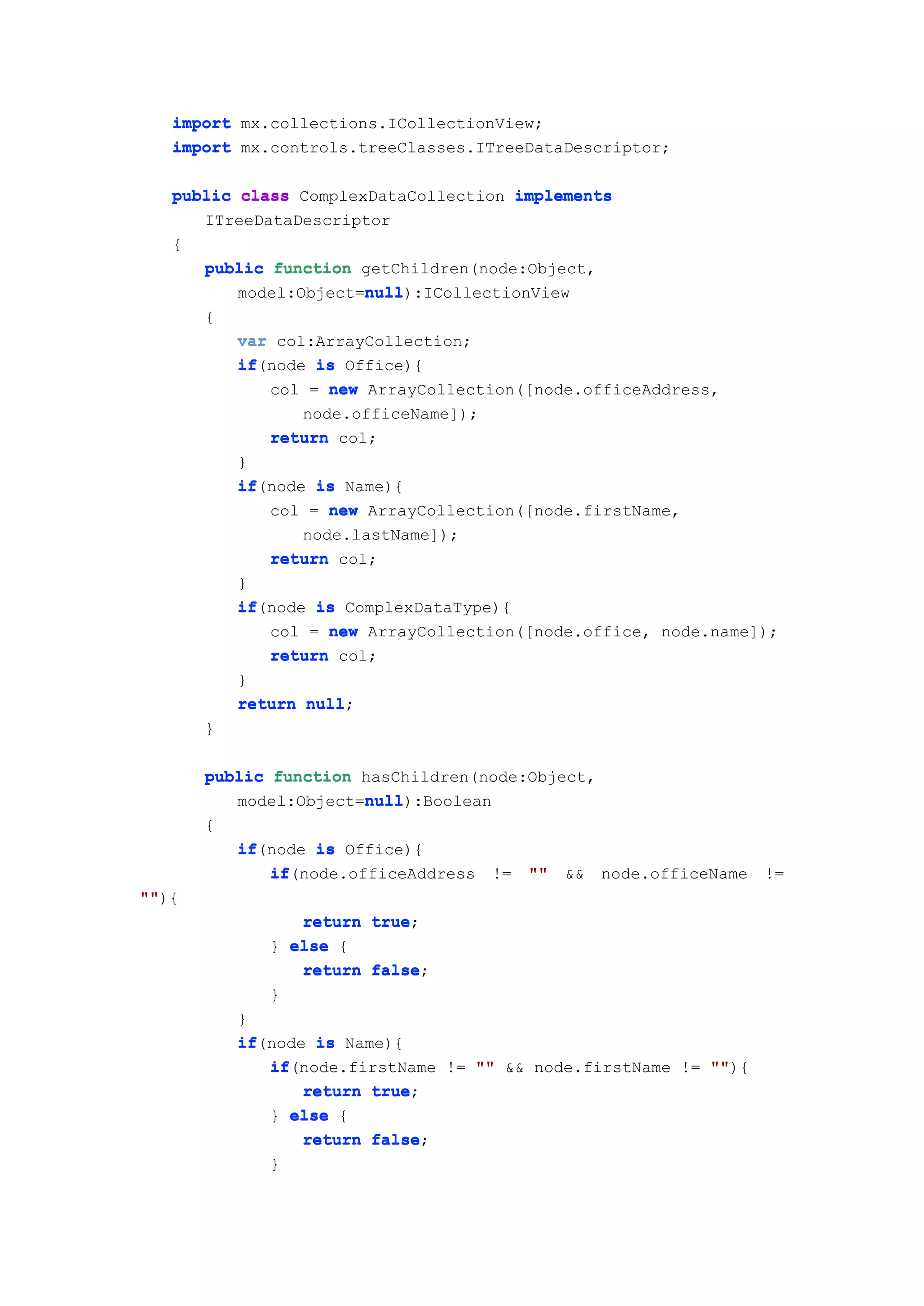 import mx.collections.ICollectionView;
   import mx.controls.treeClasses.ITreeDataDescriptor;

   public class ComplexDataCollection implements
      ITreeDataDescriptor
   {
      public function getChildren(node:Object,
                       null
                       null):ICollectionView
          model:Object=null
       {
           var col:ArrayCollection;
           if(node is Office){
           if
              col = new ArrayCollection([node.officeAddress,
                  node.officeName]);
              return col;
           }
           if(node is Name){
           if
              col = new ArrayCollection([node.firstName,
                  node.lastName]);
              return col;
           }
           if(node is ComplexDataType){
           if
              col = new ArrayCollection([node.office, node.name]);
              return col;
           }
           return null
                  null;
       }

       public function hasChildren(node:Object,
                       null
                       null):Boolean
          model:Object=null
       {
           if(node is Office){
           if
              if(node.officeAddress
              if                      !=   ""   &&   node.officeName   !=
""){
""
                 return true
                        true;
              } else {
                 return false
                        false;
              }
           }
           if(node is Name){
           if
              if(node.firstName != "" && node.firstName != ""
              if                                           ""){
                  return true
                         true;
              } else {
                  return false
                         false;
              }
 