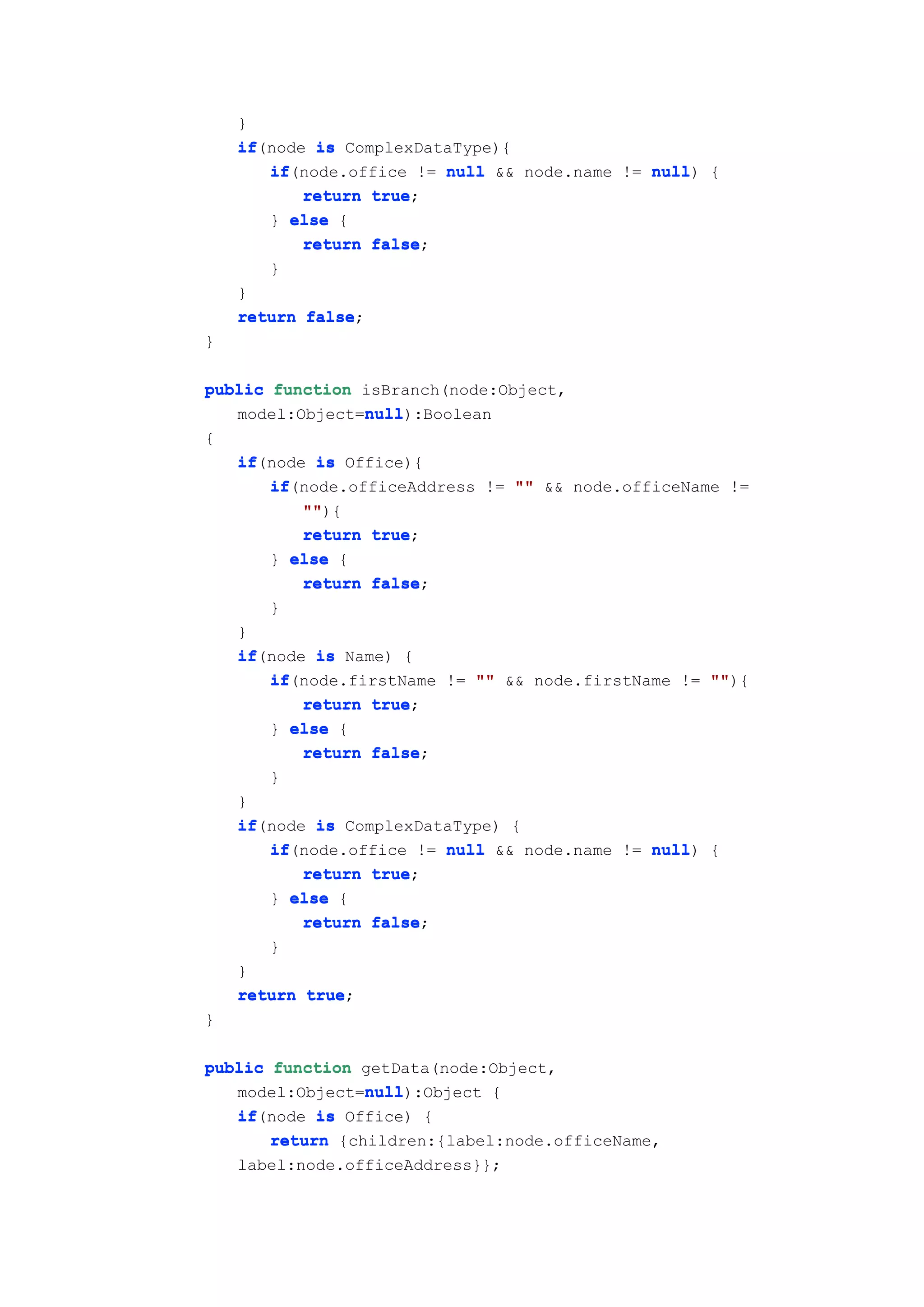 }
    if(node is ComplexDataType){
    if
       if(node.office != null && node.name != null {
       if                                     null)
           return true
                  true;
       } else {
           return false
                  false;
       }
    }
    return false
           false;
}

public function isBranch(node:Object,
                null
                null):Boolean
   model:Object=null
{
    if(node is Office){
    if
       if(node.officeAddress != "" && node.officeName !=
       if
           ""
           ""){
           return true
                  true;
       } else {
           return false
                  false;
       }
    }
    if(node is Name) {
    if
       if(node.firstName != "" && node.firstName != ""
       if                                           ""){
           return true
                  true;
       } else {
           return false
                  false;
       }
    }
    if(node is ComplexDataType) {
    if
       if(node.office != null && node.name != null {
       if                                     null)
           return true
                  true;
       } else {
           return false
                  false;
       }
    }
    return true
           true;
}

public function getData(node:Object,
                 null
                 null):Object {
   model:Object=null
   if(node is Office) {
   if
       return {children:{label:node.officeName,
    label:node.officeAddress}};
 