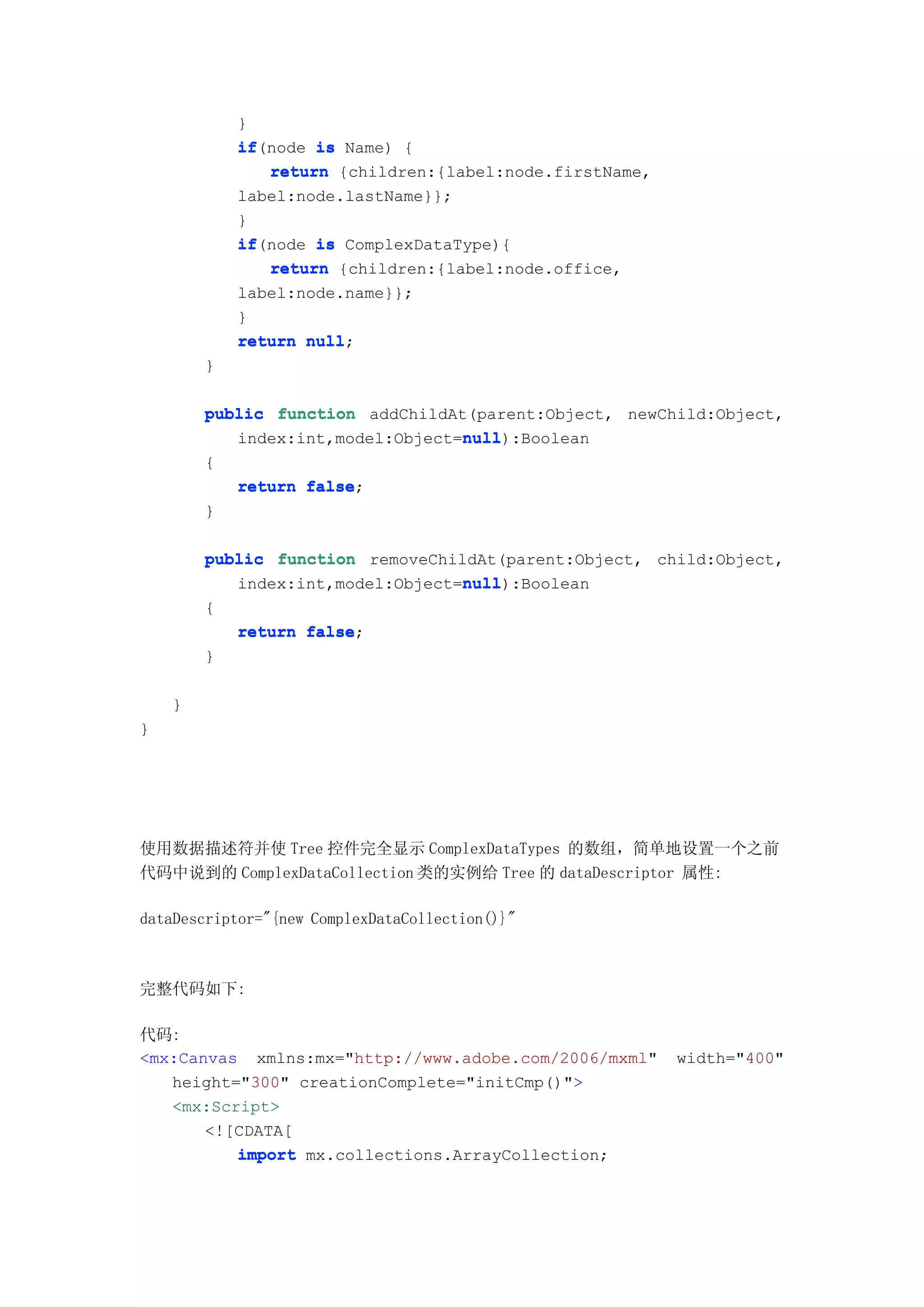 }
            if(node is Name) {
            if
               return {children:{label:node.firstName,
            label:node.lastName}};
            }
            if(node is ComplexDataType){
            if
               return {children:{label:node.office,
            label:node.name}};
            }
            return null
                   null;
        }

        public function addChildAt(parent:Object, newChild:Object,
                                  null
                                  null):Boolean
           index:int,model:Object=null
        {
            return false
                   false;
        }

        public function removeChildAt(parent:Object, child:Object,
                                  null
                                  null):Boolean
           index:int,model:Object=null
        {
            return false
                   false;
        }

    }
}




使用数据描述符并使 Tree 控件完全显示 ComplexDataTypes 的数组，简单地设置一个之前
代码中说到的 ComplexDataCollection 类的实例给 Tree 的 dataDescriptor 属性:

dataDescriptor="{new ComplexDataCollection()}"



完整代码如下:

代码:
<mx:Canvas xmlns:mx="http://www.adobe.com/2006/mxml"     width="400"
   height="300" creationComplete="initCmp()">
   <mx:Script>
       <![CDATA[
          import mx.collections.ArrayCollection;
 