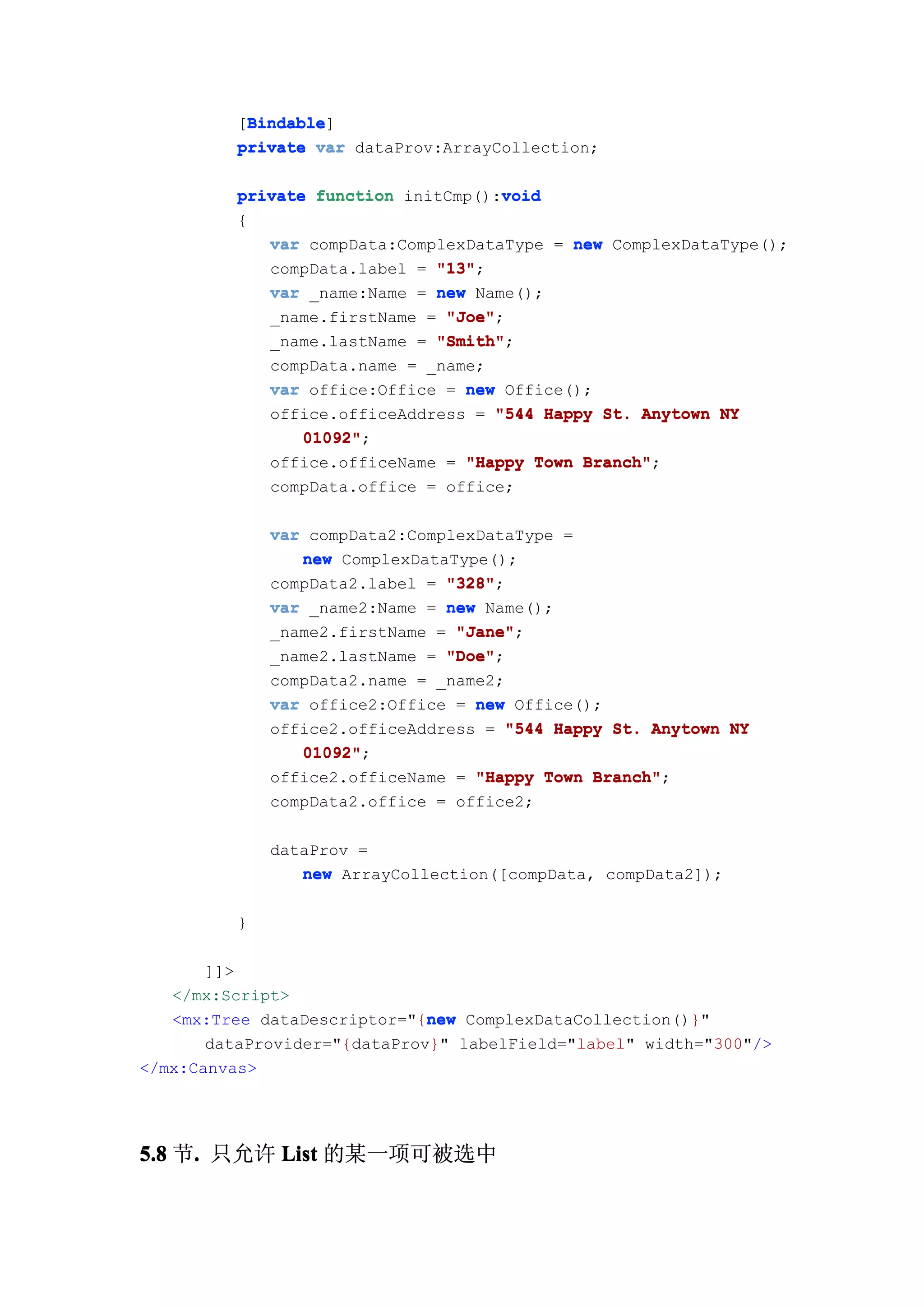 Bindable
           Bindable]
          [Bindable
          private var dataProv:ArrayCollection;

                                     void
          private function initCmp():void
          {
             var compData:ComplexDataType = new ComplexDataType();
             compData.label = "13"
                              "13";
             var _name:Name = new Name();
             _name.firstName = "Joe"
                               "Joe";
             _name.lastName = "Smith"
                              "Smith";
             compData.name = _name;
             var office:Office = new Office();
             office.officeAddress = "544 Happy St. Anytown NY
                 01092";
                 01092"
             office.officeName = "Happy Town Branch"
                                             Branch";
             compData.office = office;

              var compData2:ComplexDataType =
                 new ComplexDataType();
              compData2.label = "328"
                                "328";
              var _name2:Name = new Name();
              _name2.firstName = "Jane"
                                 "Jane";
              _name2.lastName = "Doe"
                                "Doe";
              compData2.name = _name2;
              var office2:Office = new Office();
              office2.officeAddress = "544 Happy St. Anytown NY
                 01092"
                 01092";
              office2.officeName = "Happy Town Branch"
                                               Branch";
              compData2.office = office2;

              dataProv =
                 new ArrayCollection([compData, compData2]);

          }

       ]]>
   </mx:Script>
                              new
   <mx:Tree dataDescriptor="{new ComplexDataCollection()}"
       dataProvider="{dataProv}" labelField="label" width="300"/>
</mx:Canvas>




5.8 节. 只允许 List 的某一项可被选中
     .
 