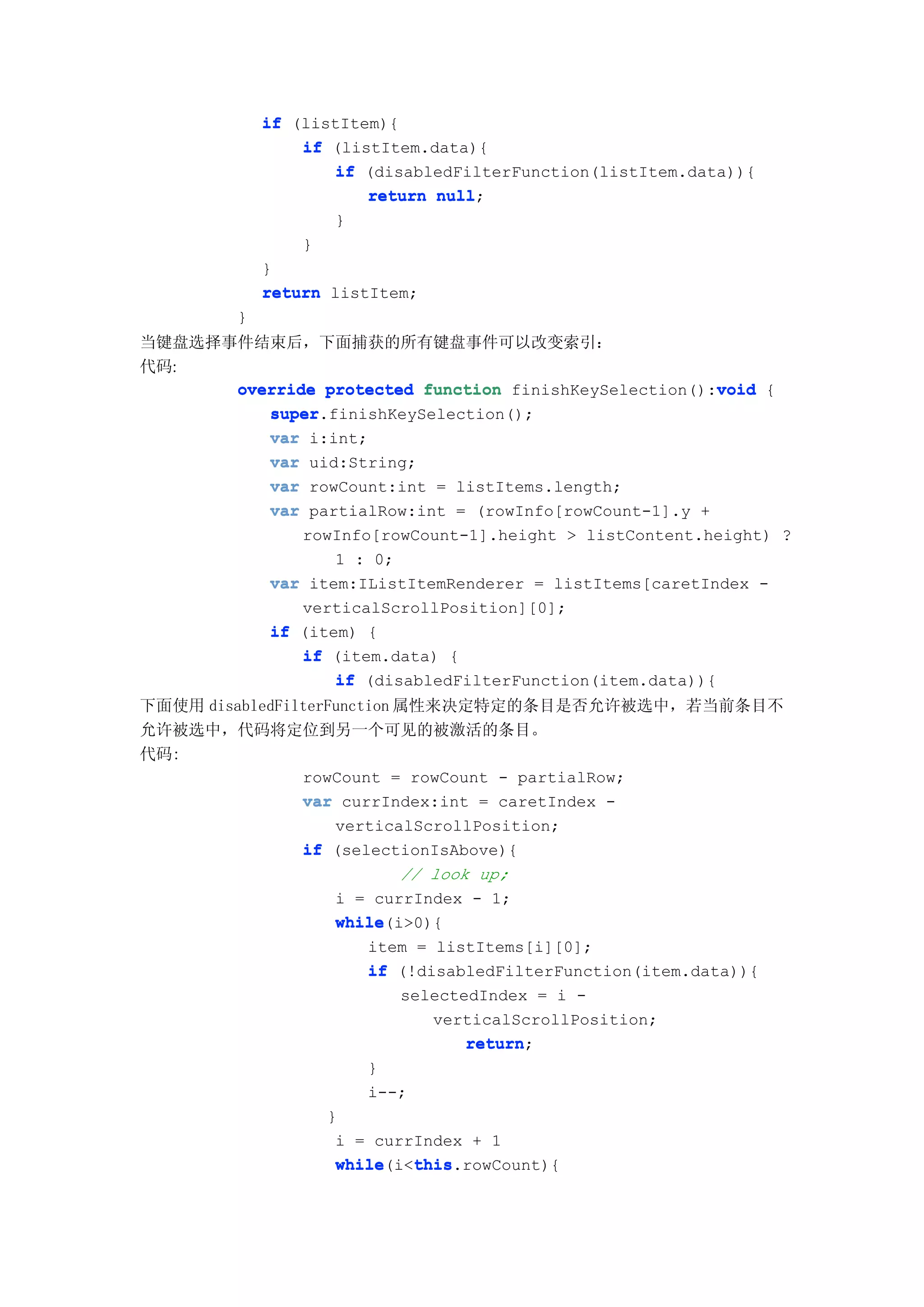 if (listItem){
                 if (listItem.data){
                    if (disabledFilterFunction(listItem.data)){
                        return null
                               null;
                    }
                 }
             }
             return listItem;
         }
当键盘选择事件结束后，下面捕获的所有键盘事件可以改变索引：
代码:
                                                       void
      override protected function finishKeySelection():void {
         super.finishKeySelection();
         super
         var i:int;
         var uid:String;
         var rowCount:int = listItems.length;
         var partialRow:int = (rowInfo[rowCount-1].y +
                rowInfo[rowCount-1].height > listContent.height) ?
                    1 : 0;
             var item:IListItemRenderer = listItems[caretIndex -
                verticalScrollPosition][0];
             if (item) {
                if (item.data) {
                    if (disabledFilterFunction(item.data)){
下面使用 disabledFilterFunction 属性来决定特定的条目是否允许被选中，若当前条目不
允许被选中，代码将定位到另一个可见的被激活的条目。
代码:
                rowCount = rowCount - partialRow;
                var currIndex:int = caretIndex -
                    verticalScrollPosition;
                if (selectionIsAbove){
                            // look up;
                    i = currIndex - 1;
                    while(i>0){
                    while
                        item = listItems[i][0];
                        if (!disabledFilterFunction(item.data)){
                            selectedIndex = i -
                               verticalScrollPosition;
                                   return;
                                   return
                        }
                        i--;
                   }
                    i = currIndex + 1
                    while    this
                    while(i<this
                             this.rowCount){
 