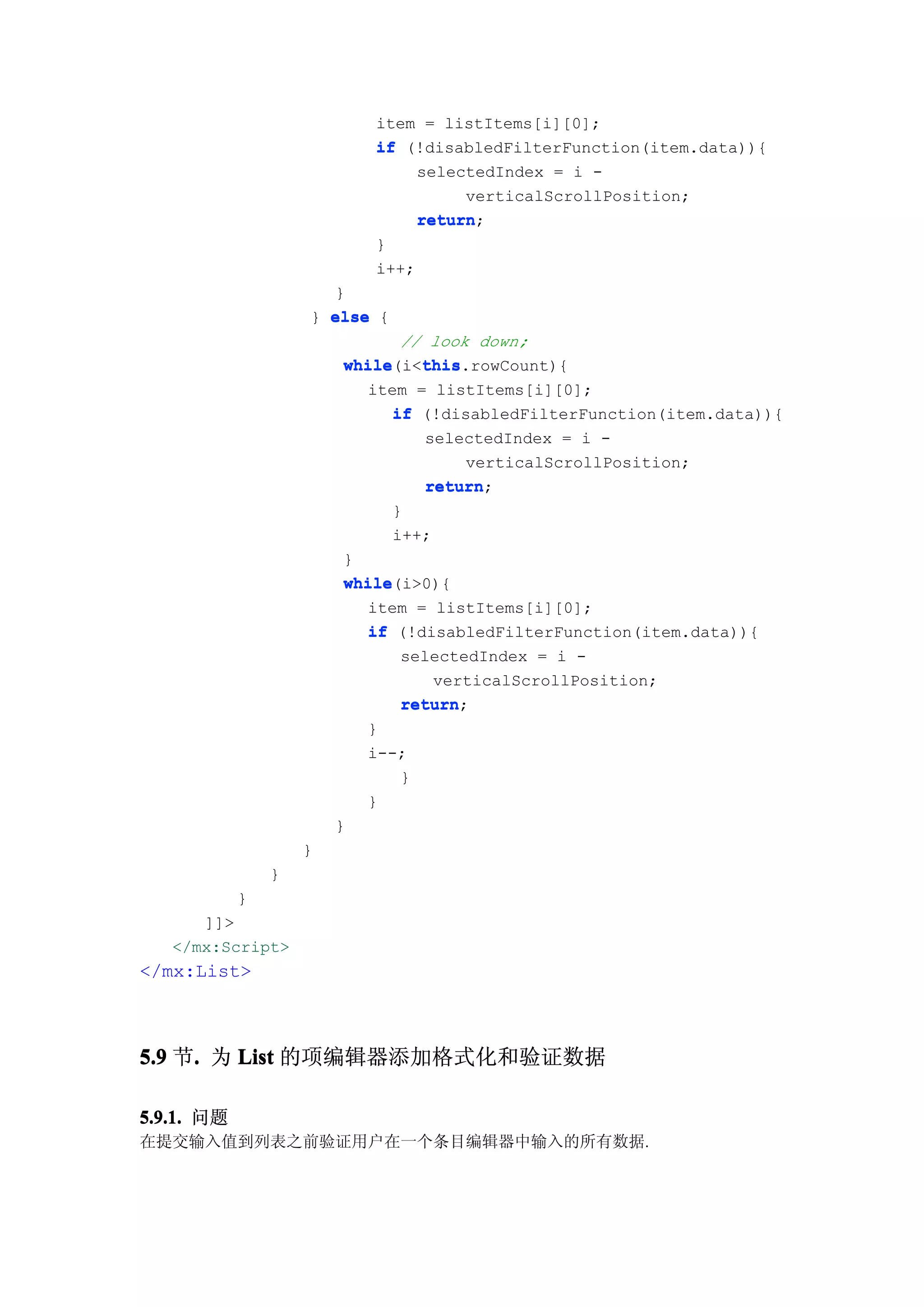 item = listItems[i][0];
                            if (!disabledFilterFunction(item.data)){
                                 selectedIndex = i -
                                      verticalScrollPosition;
                                 return;
                                 return
                            }
                            i++;
                      }
                    } else {
                                // look down;
                         while    this
                         while(i<this
                                  this.rowCount){
                           item = listItems[i][0];
                               if (!disabledFilterFunction(item.data)){
                                   selectedIndex = i -
                                       verticalScrollPosition;
                                   return;
                                   return
                               }
                               i++;
                         }
                         while(i>0){
                         while
                           item = listItems[i][0];
                           if (!disabledFilterFunction(item.data)){
                                selectedIndex = i -
                                    verticalScrollPosition;
                                return;
                                return
                           }
                           i--;
                                }
                           }
                        }
                    }
                }
            }
      ]]>
   </mx:Script>
</mx:List>



5.9 节. 为 List 的项编辑器添加格式化和验证数据
     .

5.9.1. 问题
在提交输入值到列表之前验证用户在一个条目编辑器中输入的所有数据.
 