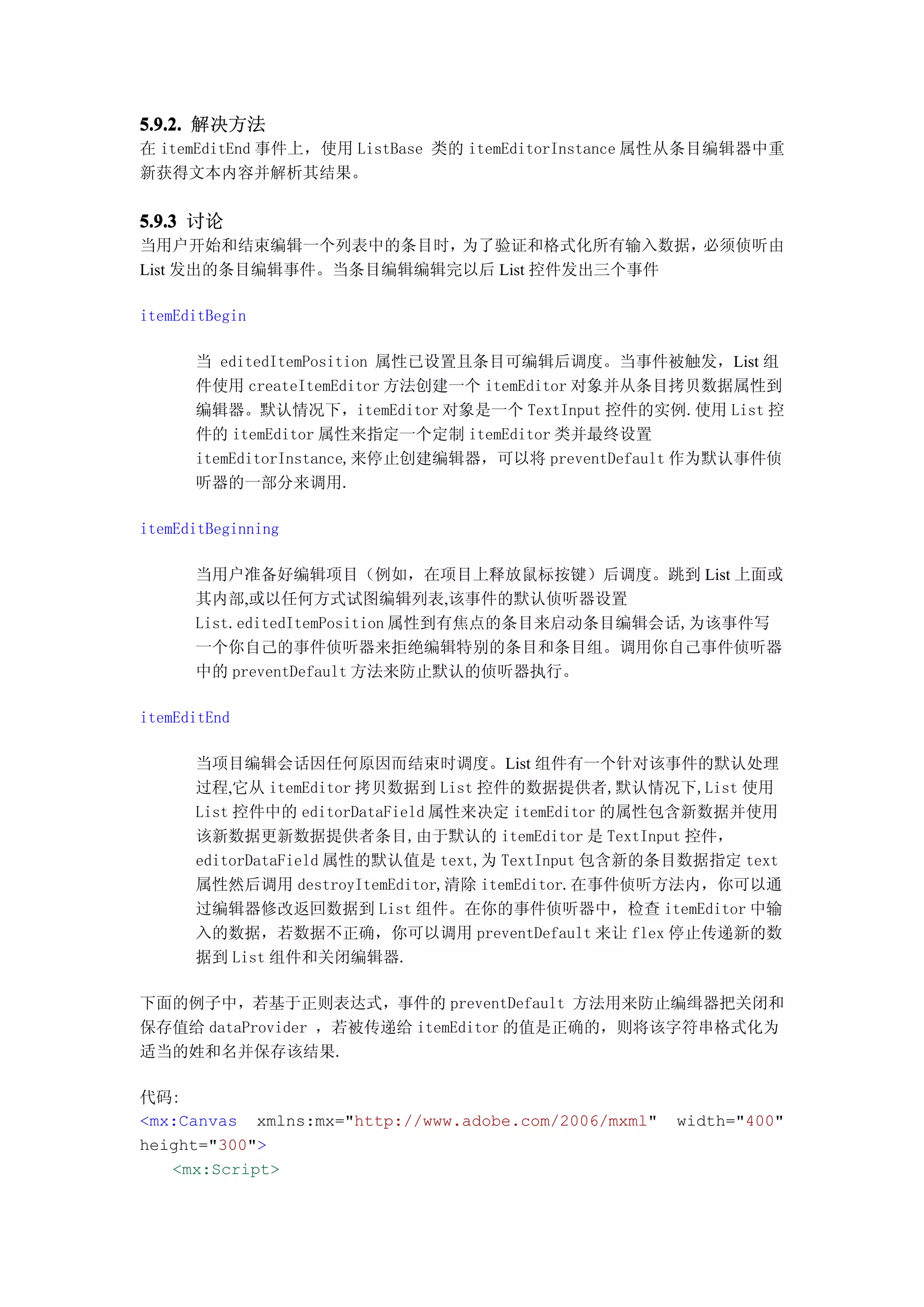 5.9.2. 解决方法
在 itemEditEnd 事件上，使用 ListBase 类的 itemEditorInstance 属性从条目编辑器中重
新获得文本内容并解析其结果。


5.9.3 讨论
当用户开始和结束编辑一个列表中的条目时，   为了验证和格式化所有输入数据，  必须侦听由
List 发出的条目编辑事件。当条目编辑编辑完以后 List 控件发出三个事件

itemEditBegin

      当 editedItemPosition 属性已设置且条目可编辑后调度。当事件被触发，List 组
      件使用 createItemEditor 方法创建一个 itemEditor 对象并从条目拷贝数据属性到
      编辑器。默认情况下，itemEditor 对象是一个 TextInput 控件的实例.使用 List 控
      件的 itemEditor 属性来指定一个定制 itemEditor 类并最终设置
      itemEditorInstance,来停止创建编辑器，可以将 preventDefault 作为默认事件侦
      听器的一部分来调用.

itemEditBeginning

      当用户准备好编辑项目（例如，在项目上释放鼠标按键）后调度。跳到 List 上面或
      其内部,或以任何方式试图编辑列表,该事件的默认侦听器设置
      List.editedItemPosition 属性到有焦点的条目来启动条目编辑会话,为该事件写
      一个你自己的事件侦听器来拒绝编辑特别的条目和条目组。调用你自己事件侦听器
      中的 preventDefault 方法来防止默认的侦听器执行。

itemEditEnd

      当项目编辑会话因任何原因而结束时调度。List 组件有一个针对该事件的默认处理
      过程,它从 itemEditor 拷贝数据到 List 控件的数据提供者,默认情况下,List 使用
      List 控件中的 editorDataField 属性来决定 itemEditor 的属性包含新数据并使用
      该新数据更新数据提供者条目,由于默认的 itemEditor 是 TextInput 控件，
      editorDataField 属性的默认值是 text,为 TextInput 包含新的条目数据指定 text
      属性然后调用 destroyItemEditor,清除 itemEditor.在事件侦听方法内，你可以通
      过编辑器修改返回数据到 List 组件。在你的事件侦听器中，检查 itemEditor 中输
      入的数据，若数据不正确，你可以调用 preventDefault 来让 flex 停止传递新的数
      据到 List 组件和关闭编辑器.

下面的例子中，若基于正则表达式，事件的 preventDefault 方法用来防止编缉器把关闭和
保存值给 dataProvider ，若被传递给 itemEditor 的值是正确的，则将该字符串格式化为
适当的姓和名并保存该结果.

代码:
<mx:Canvas xmlns:mx="http://www.adobe.com/2006/mxml"   width="400"
height="300">
   <mx:Script>
 