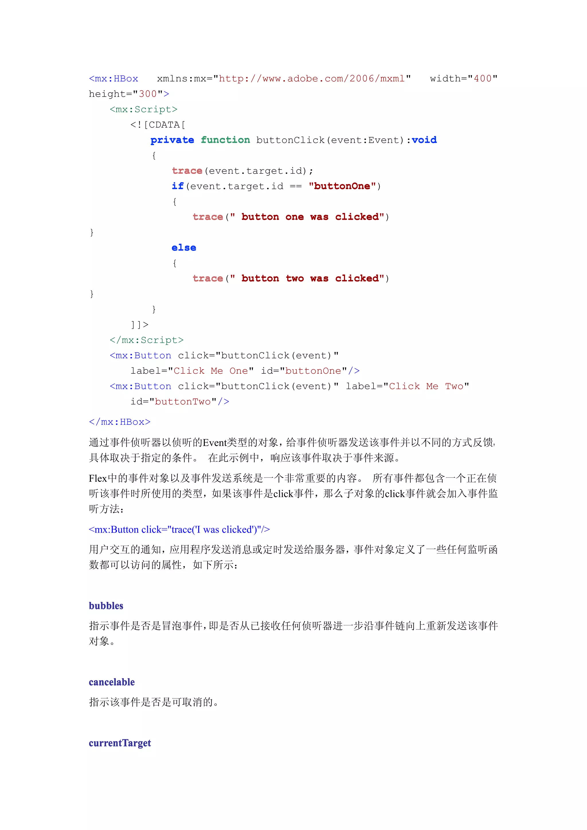 <mx:HBox   xmlns:mx="http://www.adobe.com/2006/mxml"    width="400"
height="300">
   <mx:Script>
       <![CDATA[
                                                     void
          private function buttonClick(event:Event):void
              {
                   trace
                   trace(event.target.id);
                   if(event.target.id == "buttonOne"
                   if                    "buttonOne")
                   {
                        trace("
                        trace " button one was clicked"
                                               clicked")
}
                   else
                   {
                      trace " button two was clicked"
                      trace("                clicked")
}
              }
       ]]>
    </mx:Script>
    <mx:Button click="buttonClick(event)"
       label="Click Me One" id="buttonOne"/>
    <mx:Button click="buttonClick(event)" label="Click Me Two"
       id="buttonTwo"/>
</mx:HBox>

通过事件侦听器以侦听的Event类型的对象，给事件侦听器发送该事件并以不同的方式反馈，
具体取决于指定的条件。 在此示例中，响应该事件取决于事件来源。
Flex中的事件对象以及事件发送系统是一个非常重要的内容。 所有事件都包含一个正在侦
听该事件时所使用的类型，如果该事件是click事件，那么子对象的click事件就会加入事件监
听方法：
<mx:Button click="trace('I was clicked')"/>
用户交互的通知，应用程序发送消息或定时发送给服务器，事件对象定义了一些任何监听函
数都可以访问的属性，如下所示：


bubbles
指示事件是否是冒泡事件，即是否从已接收任何侦听器进一步沿事件链向上重新发送该事件
对象。


cancelable
指示该事件是否是可取消的。


currentTarget
 