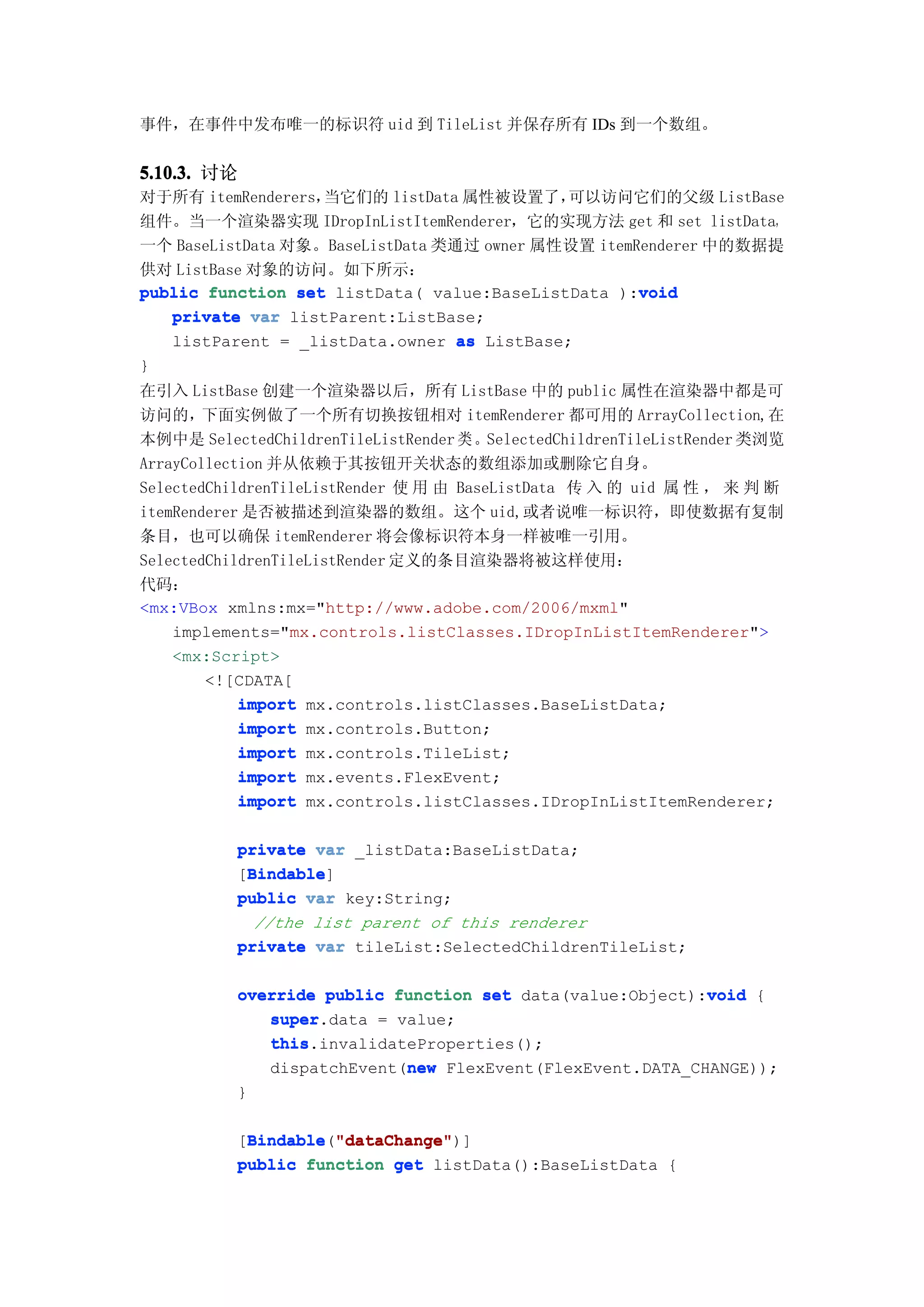 事件，在事件中发布唯一的标识符 uid 到 TileList 并保存所有 IDs 到一个数组。


5.10.3. 讨论
对于所有 itemRenderers，当它们的 listData 属性被设置了，    可以访问它们的父级 ListBase
组件。当一个渲染器实现 IDropInListItemRenderer，它的实现方法 get 和 set listData，
一个 BaseListData 对象。BaseListData 类通过 owner 属性设置 itemRenderer 中的数据提
供对 ListBase 对象的访问。如下所示：
                                                    void
public function set listData( value:BaseListData ):void
   private var listParent:ListBase;
   listParent = _listData.owner as ListBase;
}
在引入 ListBase 创建一个渲染器以后，所有 ListBase 中的 public 属性在渲染器中都是可
访问的，下面实例做了一个所有切换按钮相对 itemRenderer 都可用的 ArrayCollection,在
本例中是 SelectedChildrenTileListRender 类 。SelectedChildrenTileListRender 类浏览
ArrayCollection 并从依赖于其按钮开关状态的数组添加或删除它自身。
SelectedChildrenTileListRender 使 用 由 BaseListData 传 入 的 uid 属 性 ， 来 判 断
itemRenderer 是否被描述到渲染器的数组。这个 uid,或者说唯一标识符，即使数据有复制
条目，也可以确保 itemRenderer 将会像标识符本身一样被唯一引用。
SelectedChildrenTileListRender 定义的条目渲染器将被这样使用：
代码：
<mx:VBox xmlns:mx="http://www.adobe.com/2006/mxml"
    implements="mx.controls.listClasses.IDropInListItemRenderer">
    <mx:Script>
        <![CDATA[
            import mx.controls.listClasses.BaseListData;
            import mx.controls.Button;
            import mx.controls.TileList;
            import mx.events.FlexEvent;
            import mx.controls.listClasses.IDropInListItemRenderer;

           private var _listData:BaseListData;
            Bindable
            Bindable]
           [Bindable
           public var key:String;
             //the list parent of this renderer
           private var tileList:SelectedChildrenTileList;

           override public function set data(value:Object):void {
                                                           void
              super.data = value;
              super
              this.invalidateProperties();
              this
                            new
              dispatchEvent(new FlexEvent(FlexEvent.DATA_CHANGE));
           }

           [Bindable "dataChange"
            Bindable "dataChange")]
            Bindable("dataChange"
           public function get listData():BaseListData {
 