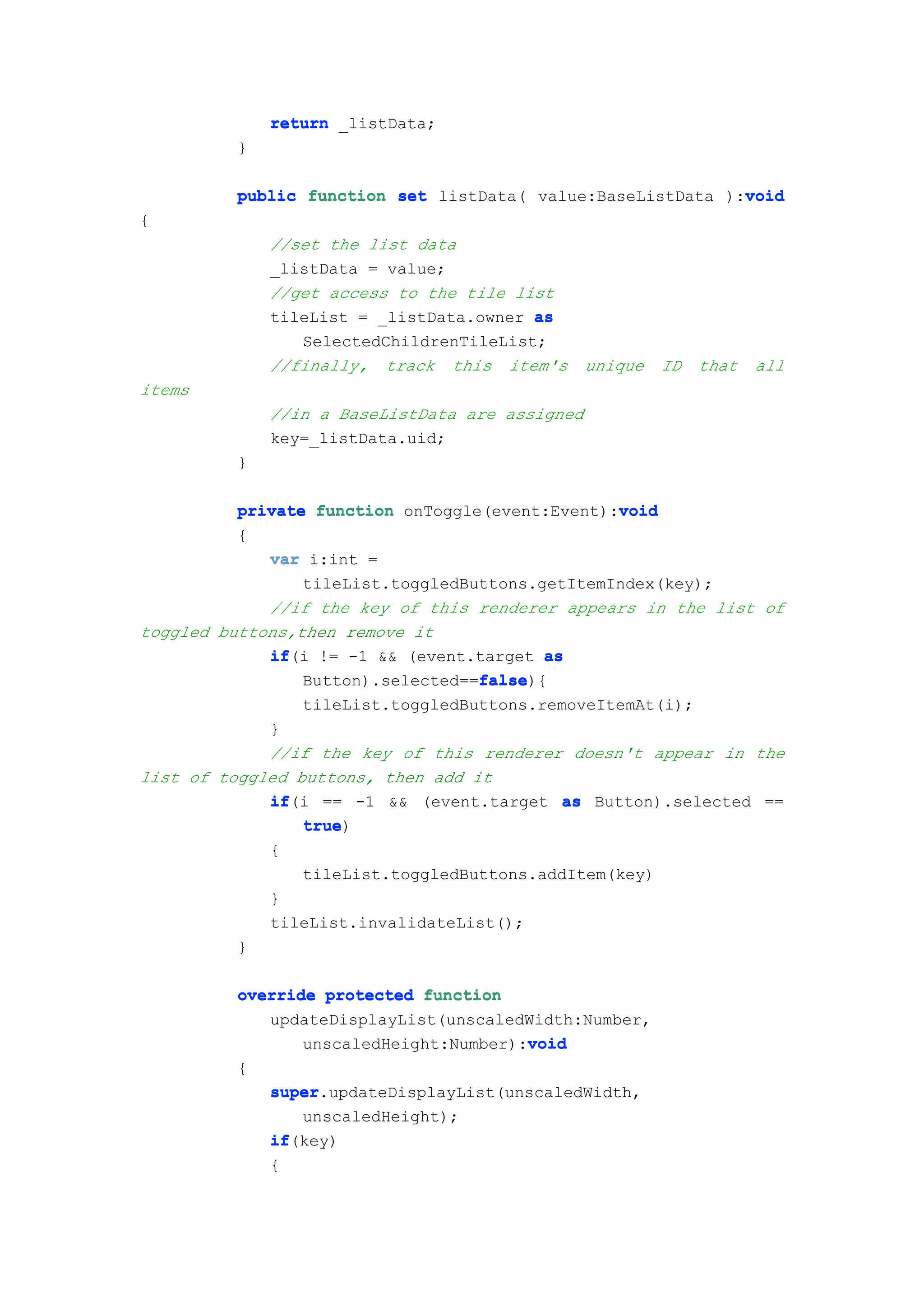 return _listData;
         }

                                                            void
         public function set listData( value:BaseListData ):void
{
             //set the list data
             _listData = value;
             //get access to the tile list
             tileList = _listData.owner as
                SelectedChildrenTileList;
             //finally, track this item's       unique   ID   that   all
items
             //in a BaseListData are assigned
             key=_listData.uid;
         }

          private function onToggle(event:Event):void
                                                 void
          {
             var i:int =
                 tileList.toggledButtons.getItemIndex(key);
             //if the key of this renderer appears in the list of
toggled buttons,then remove it
             if(i != -1 && (event.target as
             if
                                   false
                                   false){
                 Button).selected==false
                tileList.toggledButtons.removeItemAt(i);
             }
             //if the key of this renderer doesn't appear in the
list of toggled buttons, then add it
             if(i == -1 && (event.target as Button).selected ==
             if
                 true)
                 true
             {
                 tileList.toggledButtons.addItem(key)
             }
             tileList.invalidateList();
          }

         override protected function
            updateDisplayList(unscaledWidth:Number,
                                       void
                unscaledHeight:Number):void
         {
             super.updateDisplayList(unscaledWidth,
             super
                unscaledHeight);
             if(key)
             if
             {
 