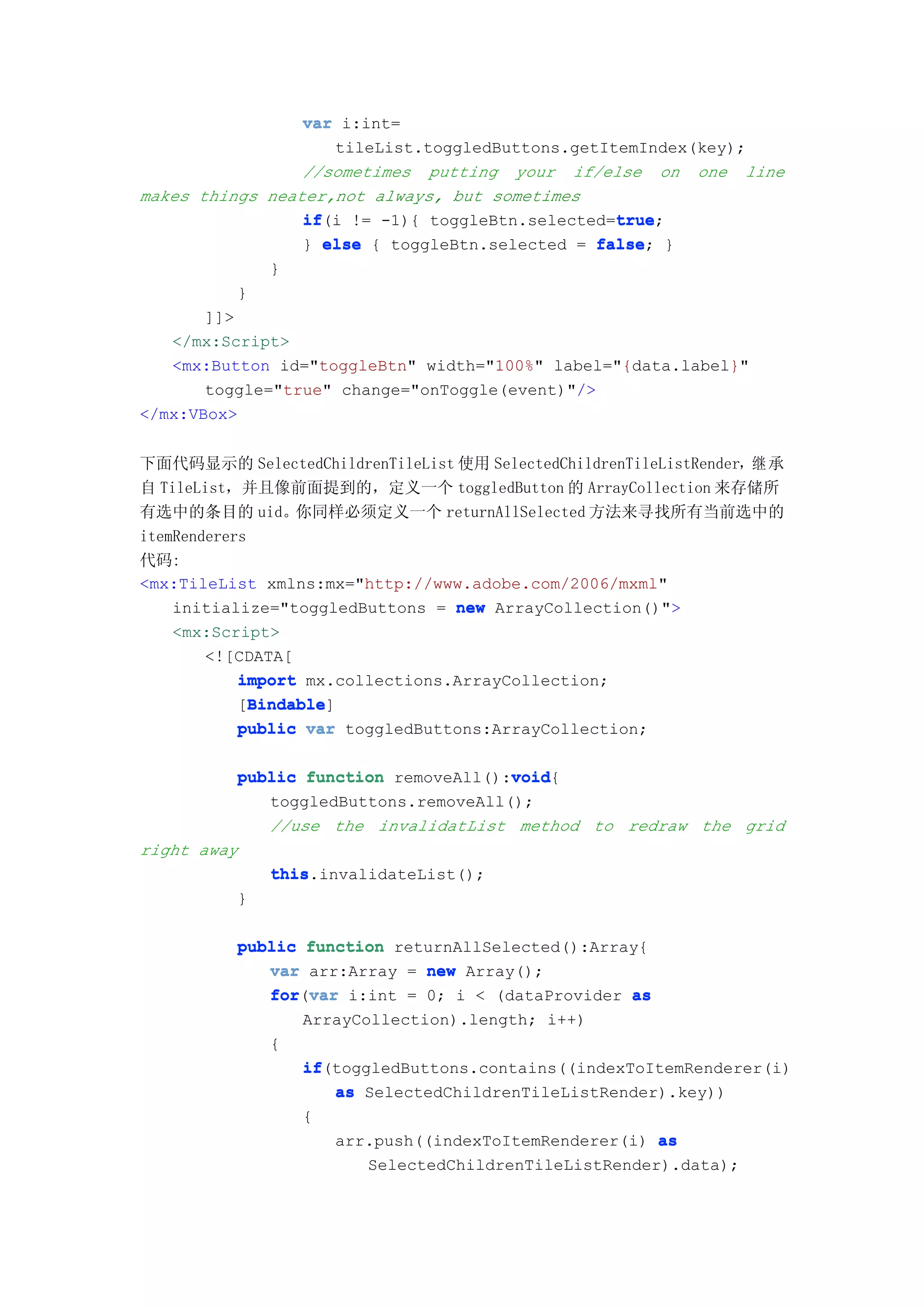 var i:int=
                    tileList.toggledButtons.getItemIndex(key);
                 //sometimes putting your if/else on one line
makes things neater,not always, but sometimes
                 if                              true
                 if(i != -1){ toggleBtn.selected=true
                                                 true;
                 } else { toggleBtn.selected = false }
                                               false;
              }
          }
       ]]>
   </mx:Script>
   <mx:Button id="toggleBtn" width="100%" label="{data.label}"
       toggle="true" change="onToggle(event)"/>
</mx:VBox>


下面代码显示的 SelectedChildrenTileList 使用 SelectedChildrenTileListRender，继 承
自 TileList，并且像前面提到的，定义一个 toggledButton 的 ArrayCollection 来存储所
有选中的条目的 uid。你同样必须定义一个 returnAllSelected 方法来寻找所有当前选中的
itemRenderers
代码:
<mx:TileList xmlns:mx="http://www.adobe.com/2006/mxml"
    initialize="toggledButtons = new ArrayCollection()">
    <mx:Script>
        <![CDATA[
            import mx.collections.ArrayCollection;
              Bindable
              Bindable]
            [Bindable
            public var toggledButtons:ArrayCollection;

                                      void
          public function removeAll():void
                                      void{
             toggledButtons.removeAll();
             //use the invalidatList method to redraw the grid
right away
              this.invalidateList();
              this
          }

          public function returnAllSelected():Array{
             var arr:Array = new Array();
             for var i:int = 0; i < (dataProvider as
             for(var
                 ArrayCollection).length; i++)
             {
                 if(toggledButtons.contains((indexToItemRenderer(i)
                 if
                    as SelectedChildrenTileListRender).key))
                 {
                    arr.push((indexToItemRenderer(i) as
                        SelectedChildrenTileListRender).data);
 