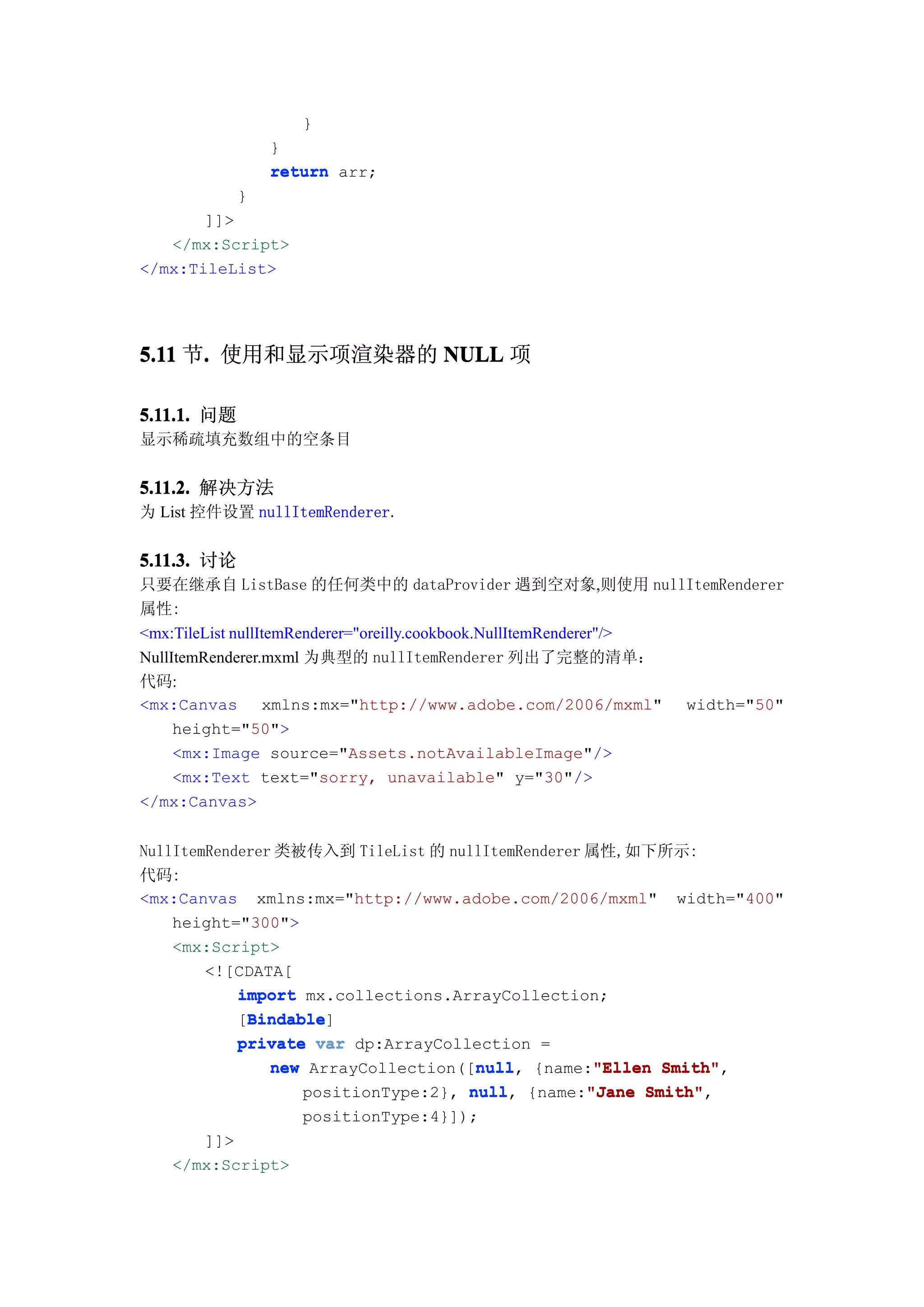 }
                 }
                 return arr;
             }
       ]]>
   </mx:Script>
</mx:TileList>




5.11 节. 使用和显示项渲染器的 NULL 项
      .

5.11.1. 问题
显示稀疏填充数组中的空条目


5.11.2. 解决方法
为 List 控件设置 nullItemRenderer.


5.11.3. 讨论
只要在继承自 ListBase 的任何类中的 dataProvider 遇到空对象,则使用 nullItemRenderer
属性:
<mx:TileList nullItemRenderer="oreilly.cookbook.NullItemRenderer"/>
NullItemRenderer.mxml 为典型的 nullItemRenderer 列出了完整的清单：
代码:
<mx:Canvas xmlns:mx="http://www.adobe.com/2006/mxml" width="50"
     height="50">
     <mx:Image source="Assets.notAvailableImage"/>
     <mx:Text text="sorry, unavailable" y="30"/>
</mx:Canvas>


NullItemRenderer 类被传入到 TileList 的 nullItemRenderer 属性,如下所示:
代码:
<mx:Canvas xmlns:mx="http://www.adobe.com/2006/mxml" width="400"
    height="300">
    <mx:Script>
        <![CDATA[
            import mx.collections.ArrayCollection;
             Bindable
             Bindable]
            [Bindable
            private var dp:ArrayCollection =
                                     null
                new ArrayCollection([null {name:"Ellen Smith"
                                     null,          "Ellen Smith",
                   positionType:2}, null {name:"Jane Smith"
                                    null,          "Jane Smith",
                    positionType:4}]);
      ]]>
   </mx:Script>
 