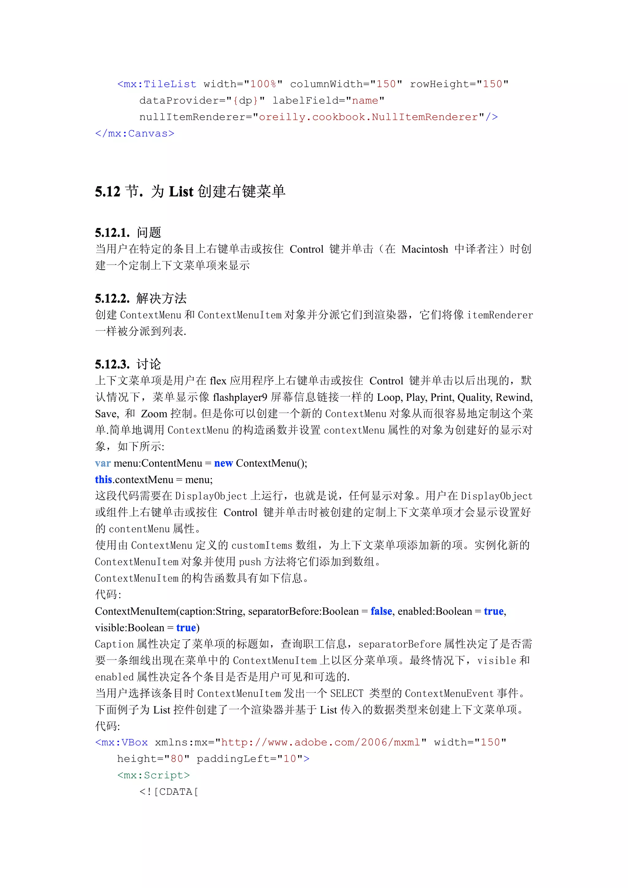 <mx:TileList width="100%" columnWidth="150" rowHeight="150"
       dataProvider="{dp}" labelField="name"
       nullItemRenderer="oreilly.cookbook.NullItemRenderer"/>
</mx:Canvas>




5.12 节. 为 List 创建右键菜单
      .

5.12.1. 问题
当用户在特定的条目上右键单击或按住 Control 键并单击（在 Macintosh 中译者注）时创
建一个定制上下文菜单项来显示


5.12.2. 解决方法
创建 ContextMenu 和 ContextMenuItem 对象并分派它们到渲染器，它们将像 itemRenderer
一样被分派到列表.


5.12.3. 讨论
上下文菜单项是用户在 flex 应用程序上右键单击或按住 Control 键并单击以后出现的，默
认情况下，菜单显示像 flashplayer9 屏幕信息链接一样的 Loop, Play, Print, Quality, Rewind,
Save, 和 Zoom 控制。        但是你可以创建一个新的 ContextMenu 对象从而很容易地定制这个菜
单.简单地调用 ContextMenu 的构造函数并设置 contextMenu 属性的对象为创建好的显示对
象，如下所示:
var menu:ContentMenu = new ContextMenu();
this.contextMenu = menu;
this
这段代码需要在 DisplayObject 上运行，也就是说，任何显示对象。用户在 DisplayObject
或组件上右键单击或按住 Control 键并单击时被创建的定制上下文菜单项才会显示设置好
的 contentMenu 属性。
使用由 ContextMenu 定义的 customItems 数组，为上下文菜单项添加新的项。实例化新的
ContextMenuItem 对象并使用 push 方法将它们添加到数组。
ContextMenuItem 的构告函数具有如下信息。
代码:
ContextMenuItem(caption:String, separatorBefore:Boolean = false enabled:Boolean = true
                                                          false,                  true,
visible:Boolean = true
                  true)
Caption 属性决定了菜单项的标题如，查询职工信息，separatorBefore 属性决定了是否需
要一条细线出现在菜单中的 ContextMenuItem 上以区分菜单项。最终情况下，visible 和
enabled 属性决定各个条目是否是用户可见和可选的.
当用户选择该条目时 ContextMenuItem 发出一个 SELECT 类型的 ContextMenuEvent 事件。
下面例子为 List 控件创建了一个渲染器并基于 List 传入的数据类型来创建上下文菜单项。
代码:
<mx:VBox xmlns:mx="http://www.adobe.com/2006/mxml" width="150"
     height="80" paddingLeft="10">
     <mx:Script>
          <![CDATA[
 
