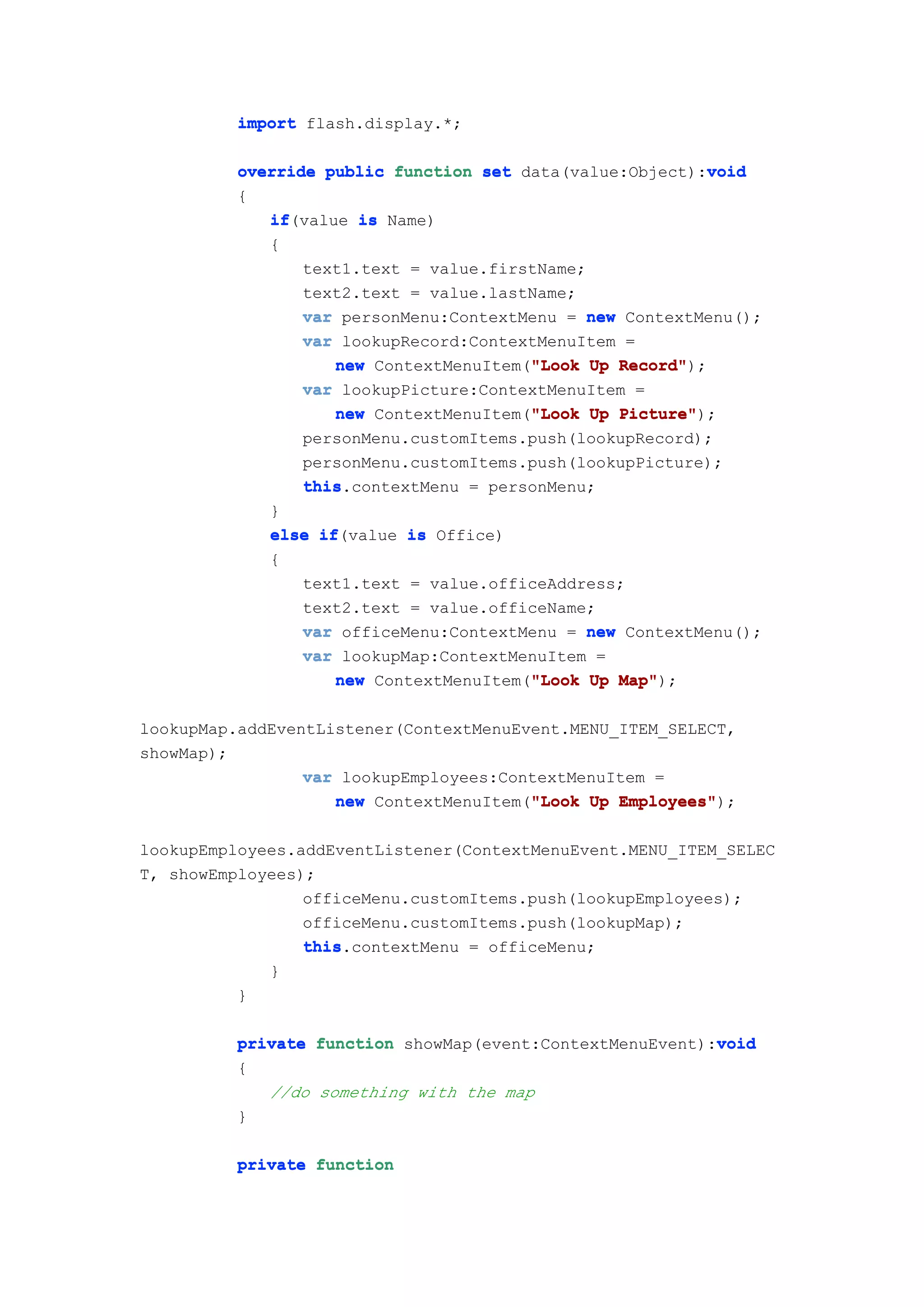 import flash.display.*;

                                                            void
          override public function set data(value:Object):void
          {
             if(value is Name)
             if
             {
                 text1.text = value.firstName;
                 text2.text = value.lastName;
                 var personMenu:ContextMenu = new ContextMenu();
                 var lookupRecord:ContextMenuItem =
                                         "Look
                     new ContextMenuItem("Look Up Record"
                                                  Record");
                 var lookupPicture:ContextMenuItem =
                                         "Look
                     new ContextMenuItem("Look Up Picture"
                                                  Picture");
                 personMenu.customItems.push(lookupRecord);
                 personMenu.customItems.push(lookupPicture);
                 this.contextMenu = personMenu;
                 this
             }
             else if
                   if(value is Office)
             {
                 text1.text = value.officeAddress;
                 text2.text = value.officeName;
                 var officeMenu:ContextMenu = new ContextMenu();
                 var lookupMap:ContextMenuItem =
                                         "Look
                     new ContextMenuItem("Look Up Map"
                                                  Map");

lookupMap.addEventListener(ContextMenuEvent.MENU_ITEM_SELECT,
showMap);
                 var lookupEmployees:ContextMenuItem =
                                        "Look
                    new ContextMenuItem("Look Up Employees"
                                                 Employees");

lookupEmployees.addEventListener(ContextMenuEvent.MENU_ITEM_SELEC
T, showEmployees);
                 officeMenu.customItems.push(lookupEmployees);
                 officeMenu.customItems.push(lookupMap);
                 this.contextMenu = officeMenu;
                 this
             }
          }

                                                           void
          private function showMap(event:ContextMenuEvent):void
          {
             //do something with the map
          }

          private function
 
