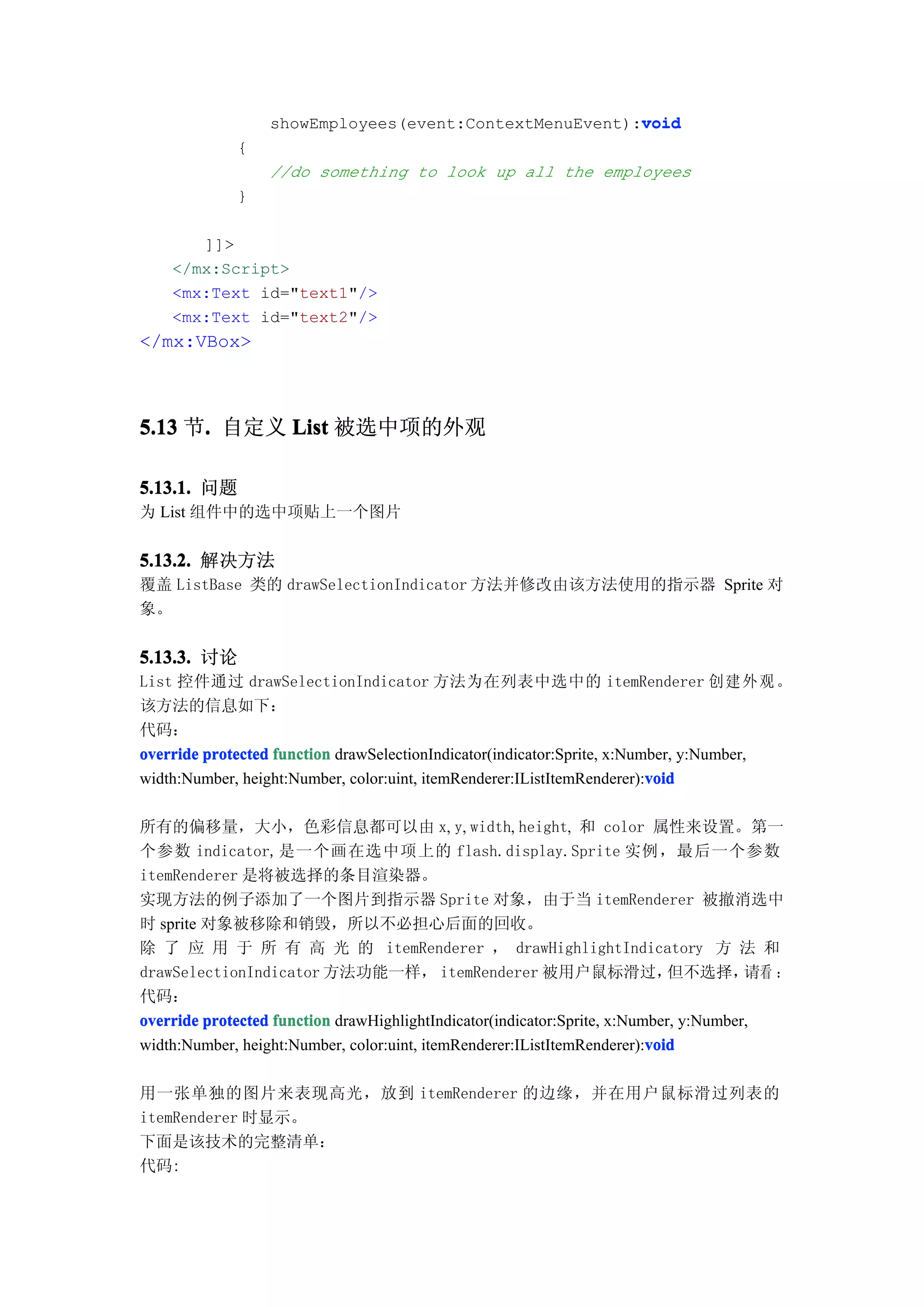 void
                  showEmployees(event:ContextMenuEvent):void
             {
                  //do something to look up all the employees
             }

       ]]>
    </mx:Script>
    <mx:Text id="text1"/>
    <mx:Text id="text2"/>
</mx:VBox>



5.13 节. 自定义 List 被选中项的外观
      .

5.13.1. 问题
为 List 组件中的选中项贴上一个图片


5.13.2. 解决方法
覆盖 ListBase 类的 drawSelectionIndicator 方法并修改由该方法使用的指示器 Sprite 对
象。


5.13.3. 讨论
List 控件通过 drawSelectionIndicator 方法为在列表中选中的 itemRenderer 创 建 外 观 。
该方法的信息如下：
代码：
override protected function drawSelectionIndicator(indicator:Sprite, x:Number, y:Number,
                                                                          void
width:Number, height:Number, color:uint, itemRenderer:IListItemRenderer):void

所有的偏移量，大小，色彩信息都可以由 x, y, width, height, 和 color 属性来设置。第一
个参数 indicator,是一个画在选中项上的 flash.display.Sprite 实例，最后一个参数
itemRenderer 是将被选择的条目渲染器。
实现方法的例子添加了一个图片到指示器 Sprite 对象，由于当 itemRenderer 被撤消选中
时 sprite 对象被移除和销毁，所以不必担心后面的回收。
除 了 应 用 于 所 有 高 光 的 itemRenderer ， drawHighlightIndicatory 方 法 和
drawSelectionIndicator 方法功能一样， itemRenderer 被用户鼠标滑过，                         但不选择，     请看 ：
代码：
override protected function drawHighlightIndicator(indicator:Sprite, x:Number, y:Number,
                                                                          void
width:Number, height:Number, color:uint, itemRenderer:IListItemRenderer):void

用一张单独的图片来表现高光，放到 itemRenderer 的边缘，并在用户鼠标滑过列表的
itemRenderer 时显示。
下面是该技术的完整清单：
代码:
 