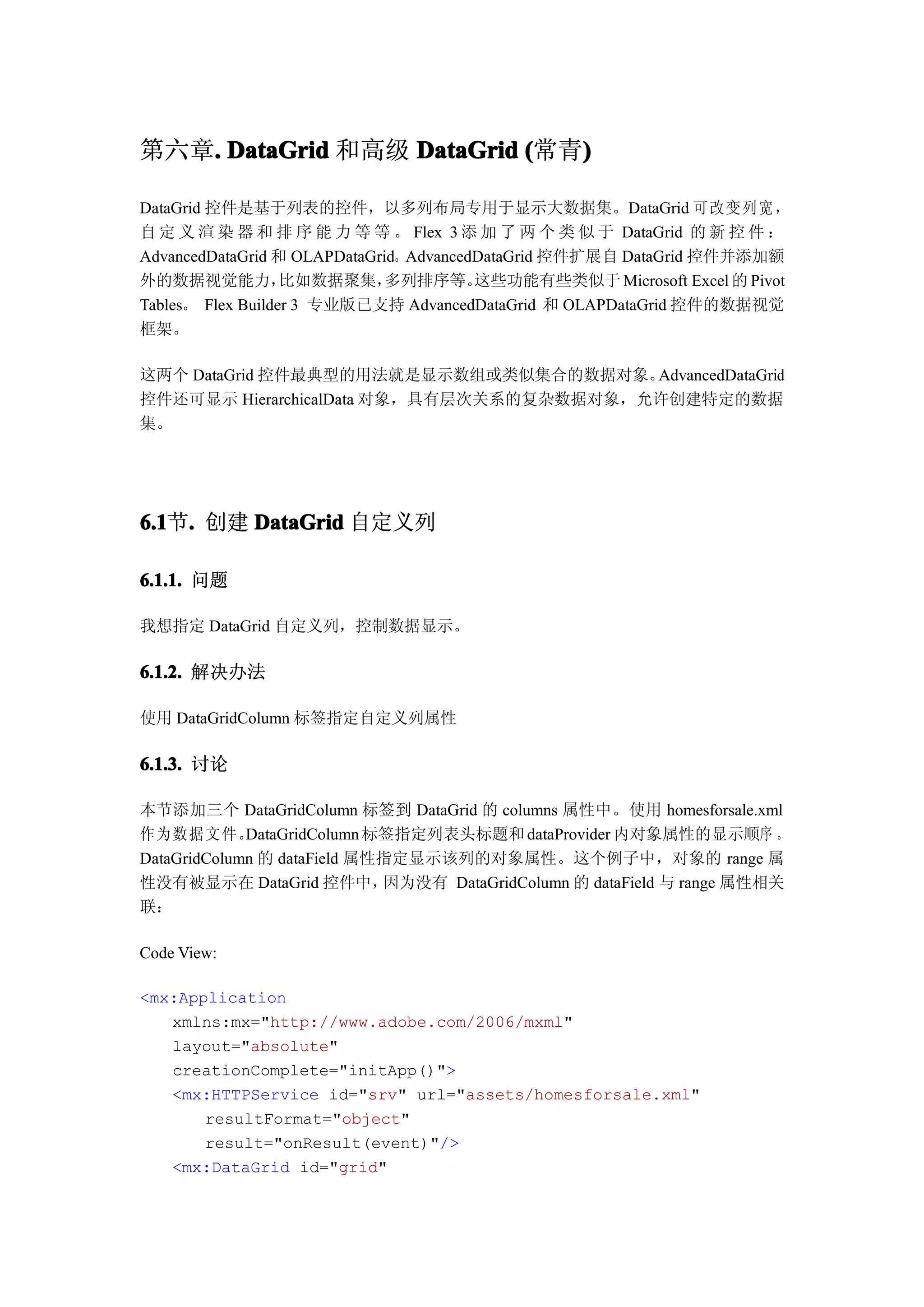 第六章. DataGrid 和高级 DataGrid (常青)
   .                          )

DataGrid 控件是基于列表的控件，以多列布局专用于显示大数据集。DataGrid 可 改变 列宽 ，
自 定 义 渲 染 器 和 排 序 能 力 等 等 。 Flex 3 添 加 了 两 个 类 似 于 DataGrid 的 新 控 件 ：
AdvancedDataGrid 和 OLAPDataGrid。AdvancedDataGrid 控件扩展自 DataGrid 控件并添加额
外的数据视觉能力，          比如数据聚集，    多列排序等。    这些功能有些类似于 Microsoft Excel 的 Pivot
Tables。 Flex Builder 3 专业版已支持 AdvancedDataGrid 和 OLAPDataGrid 控件的数据视觉
框架。

这两个 DataGrid 控件最典型的用法就是显示数组或类似集合的数据对象。    AdvancedDataGrid
控件还可显示 HierarchicalData 对象，具有层次关系的复杂数据对象，允许创建特定的数据
集。




6.1 . 创建 DataGrid 自定义列
6.1节.

6.1.1. 问题

我想指定 DataGrid 自定义列，控制数据显示。

6.1.2. 解决办法

使用 DataGridColumn 标签指定自定义列属性

6.1.3. 讨论

本节添加三个 DataGridColumn 标签到 DataGrid 的 columns 属性中。使用 homesforsale.xml
作为数据文件。      DataGridColumn 标签指定列表头标题和 dataProvider 内对象属性的显示顺序 。
DataGridColumn 的 dataField 属性指定显示该列的对象属性。这个例子中，对象的 range 属
性没有被显示在 DataGrid 控件中，        因为没有 DataGridColumn 的 dataField 与 range 属性相关
联：

Code View:

<mx:Application
   xmlns:mx="http://www.adobe.com/2006/mxml"
   layout="absolute"
   creationComplete="initApp()">
   <mx:HTTPService id="srv" url="assets/homesforsale.xml"
       resultFormat="object"
       result="onResult(event)"/>
   <mx:DataGrid id="grid"
 