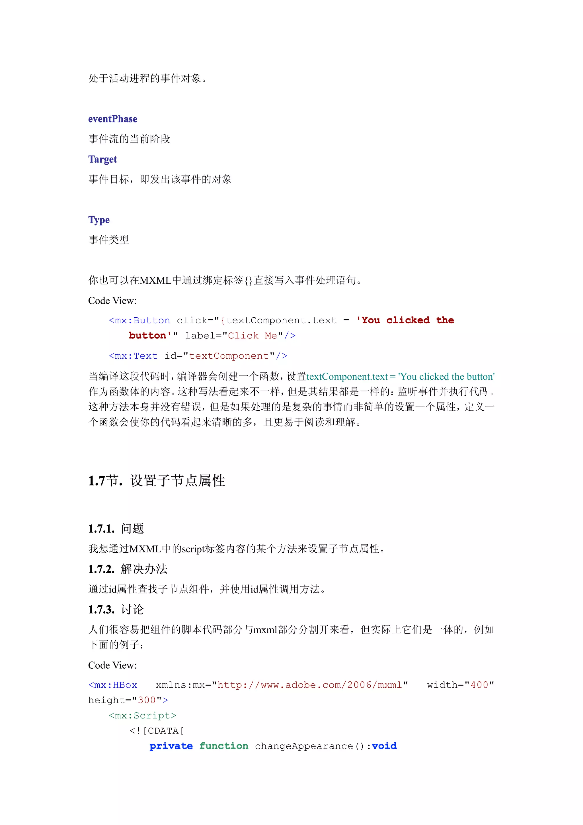 处于活动进程的事件对象。


eventPhase
事件流的当前阶段
Target
事件目标，即发出该事件的对象


Type
事件类型


你也可以在MXML中通过绑定标签{}直接写入事件处理语句。
Code View:
    <mx:Button click="{textComponent.text = 'You clicked the
       button'" label="Click Me"/>
       button'
    <mx:Text id="textComponent"/>

当编译这段代码时，编译器会创建一个函数，设置textComponent.text = 'You clicked the button'
作为函数体的内容。这种写法看起来不一样，但是其结果都是一样的：            监听事件并执行代码 。
这种方法本身并没有错误，但是如果处理的是复杂的事情而非简单的设置一个属性，                      定义一
个函数会使你的代码看起来清晰的多，且更易于阅读和理解。




1.7 . 设置子节点属性
1.7节.


1.7.1. 问题
我想通过MXML中的script标签内容的某个方法来设置子节点属性。

1.7.2. 解决办法
通过id属性查找子节点组件，并使用id属性调用方法。

1.7.3. 讨论
人们很容易把组件的脚本代码部分与mxml部分分割开来看，但实际上它们是一体的，例如
下面的例子：
Code View:
<mx:HBox   xmlns:mx="http://www.adobe.com/2006/mxml"   width="400"
height="300">
   <mx:Script>
       <![CDATA[
          private function changeAppearance():void
                                              void
 