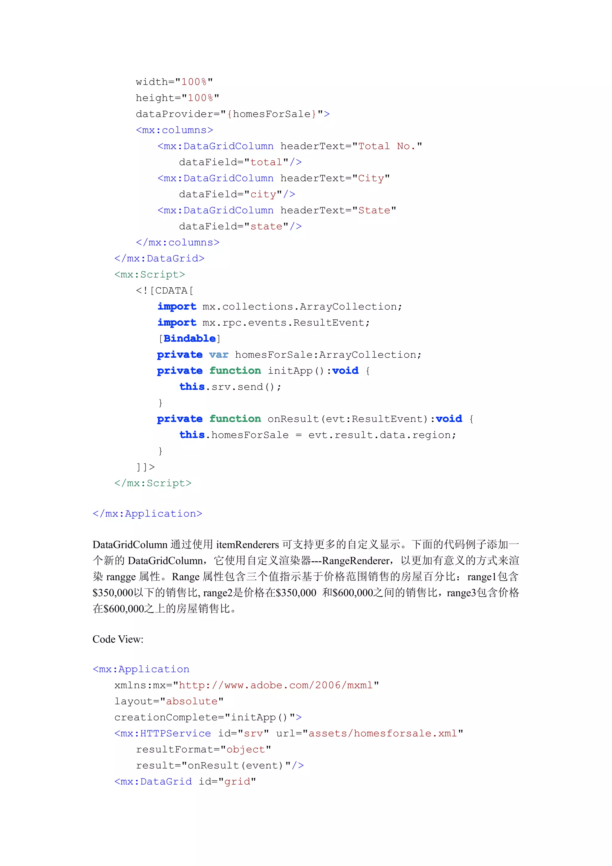 width="100%"
       height="100%"
       dataProvider="{homesForSale}">
       <mx:columns>
           <mx:DataGridColumn headerText="Total No."
               dataField="total"/>
           <mx:DataGridColumn headerText="City"
               dataField="city"/>
           <mx:DataGridColumn headerText="State"
               dataField="state"/>
       </mx:columns>
    </mx:DataGrid>
    <mx:Script>
       <![CDATA[
           import mx.collections.ArrayCollection;
           import mx.rpc.events.ResultEvent;
             Bindable
             Bindable]
           [Bindable
           private var homesForSale:ArrayCollection;
                                       void
           private function initApp():void {
               this
               this.srv.send();
           }
                                                       void
           private function onResult(evt:ResultEvent):void {
               this
               this.homesForSale = evt.result.data.region;
           }
       ]]>
    </mx:Script>

</mx:Application>

DataGridColumn 通过使用 itemRenderers 可支持更多的自定义显示。下面的代码例子添加一
个新的 DataGridColumn，它使用自定义渲染器---RangeRenderer，以更加有意义的方式来渲
染 rangge 属性。Range 属性包含三个值指示基于价格范围销售的房屋百分比：range1包含
$350,000以下的销售比, range2是价格在$350,000 和$600,000之间的销售比，range3包含价格
在$600,000之上的房屋销售比。

Code View:

<mx:Application
   xmlns:mx="http://www.adobe.com/2006/mxml"
   layout="absolute"
   creationComplete="initApp()">
   <mx:HTTPService id="srv" url="assets/homesforsale.xml"
       resultFormat="object"
       result="onResult(event)"/>
   <mx:DataGrid id="grid"
 