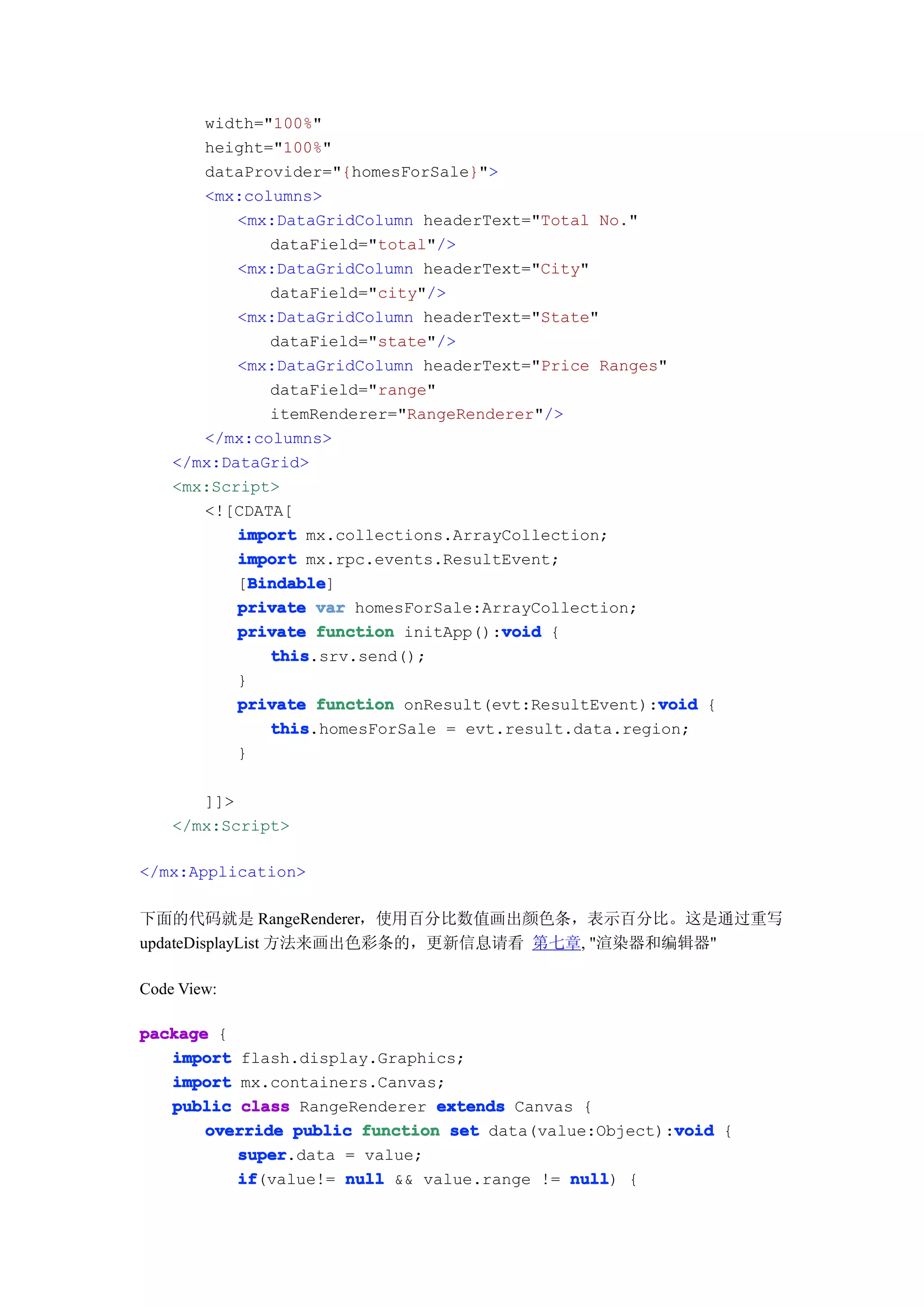 width="100%"
       height="100%"
       dataProvider="{homesForSale}">
       <mx:columns>
           <mx:DataGridColumn headerText="Total No."
               dataField="total"/>
           <mx:DataGridColumn headerText="City"
               dataField="city"/>
           <mx:DataGridColumn headerText="State"
               dataField="state"/>
           <mx:DataGridColumn headerText="Price Ranges"
               dataField="range"
               itemRenderer="RangeRenderer"/>
       </mx:columns>
    </mx:DataGrid>
    <mx:Script>
       <![CDATA[
           import mx.collections.ArrayCollection;
           import mx.rpc.events.ResultEvent;
             Bindable
             Bindable]
           [Bindable
           private var homesForSale:ArrayCollection;
                                       void
           private function initApp():void {
               this
               this.srv.send();
           }
                                                       void
           private function onResult(evt:ResultEvent):void {
               this
               this.homesForSale = evt.result.data.region;
           }

       ]]>
    </mx:Script>

</mx:Application>

下面的代码就是 RangeRenderer，使用百分比数值画出颜色条，表示百分比。这是通过重写
updateDisplayList 方法来画出色彩条的，更新信息请看 第七章, "渲染器和编辑器"

Code View:

package {
   import flash.display.Graphics;
   import mx.containers.Canvas;
   public class RangeRenderer extends Canvas {
                                                       void
       override public function set data(value:Object):void {
          super
          super.data = value;
          if
          if(value!= null && value.range != null {
                                            null)
 