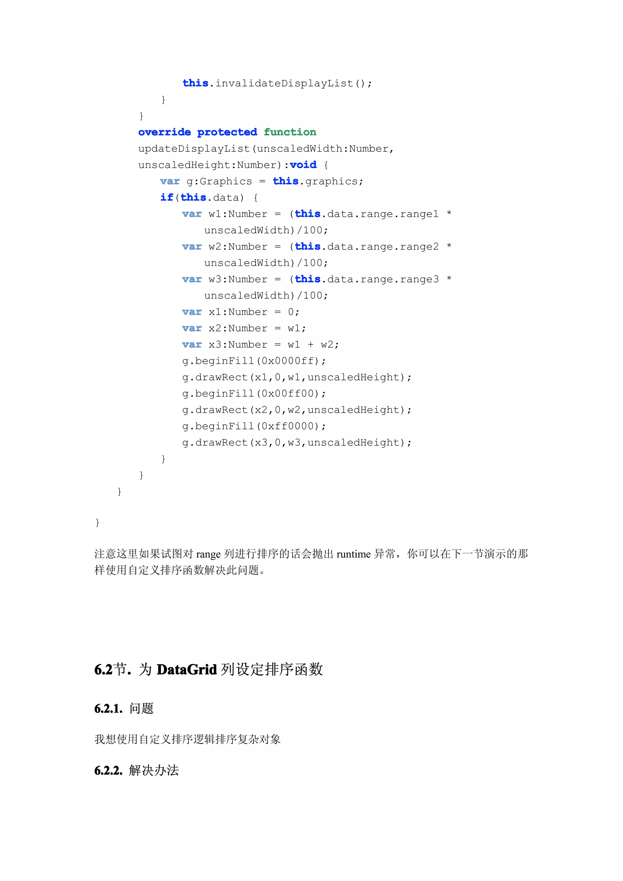 this
                this.invalidateDisplayList();
            }
        }
        override protected function
        updateDisplayList(unscaledWidth:Number,
                                void
        unscaledHeight:Number):void {
           var g:Graphics = this
                             this.graphics;
           if this
           if(this
              this.data) {
                                 this
               var w1:Number = (this
                                 this.data.range.range1 *
                  unscaledWidth)/100;
                                 this
               var w2:Number = (this
                                 this.data.range.range2 *
                  unscaledWidth)/100;
                                 this
               var w3:Number = (this
                                 this.data.range.range3 *
                  unscaledWidth)/100;
               var x1:Number = 0;
               var x2:Number = w1;
               var x3:Number = w1 + w2;
               g.beginFill(0x0000ff);
               g.drawRect(x1,0,w1,unscaledHeight);
               g.beginFill(0x00ff00);
               g.drawRect(x2,0,w2,unscaledHeight);
               g.beginFill(0xff0000);
               g.drawRect(x3,0,w3,unscaledHeight);
           }
        }
    }

}

注意这里如果试图对 range 列进行排序的话会抛出 runtime 异常，你可以在下一节演示的那
样使用自定义排序函数解决此问题。




6.2 . 为 DataGrid 列设定排序函数
6.2节.

6.2.1. 问题

我想使用自定义排序逻辑排序复杂对象

6.2.2. 解决办法
 