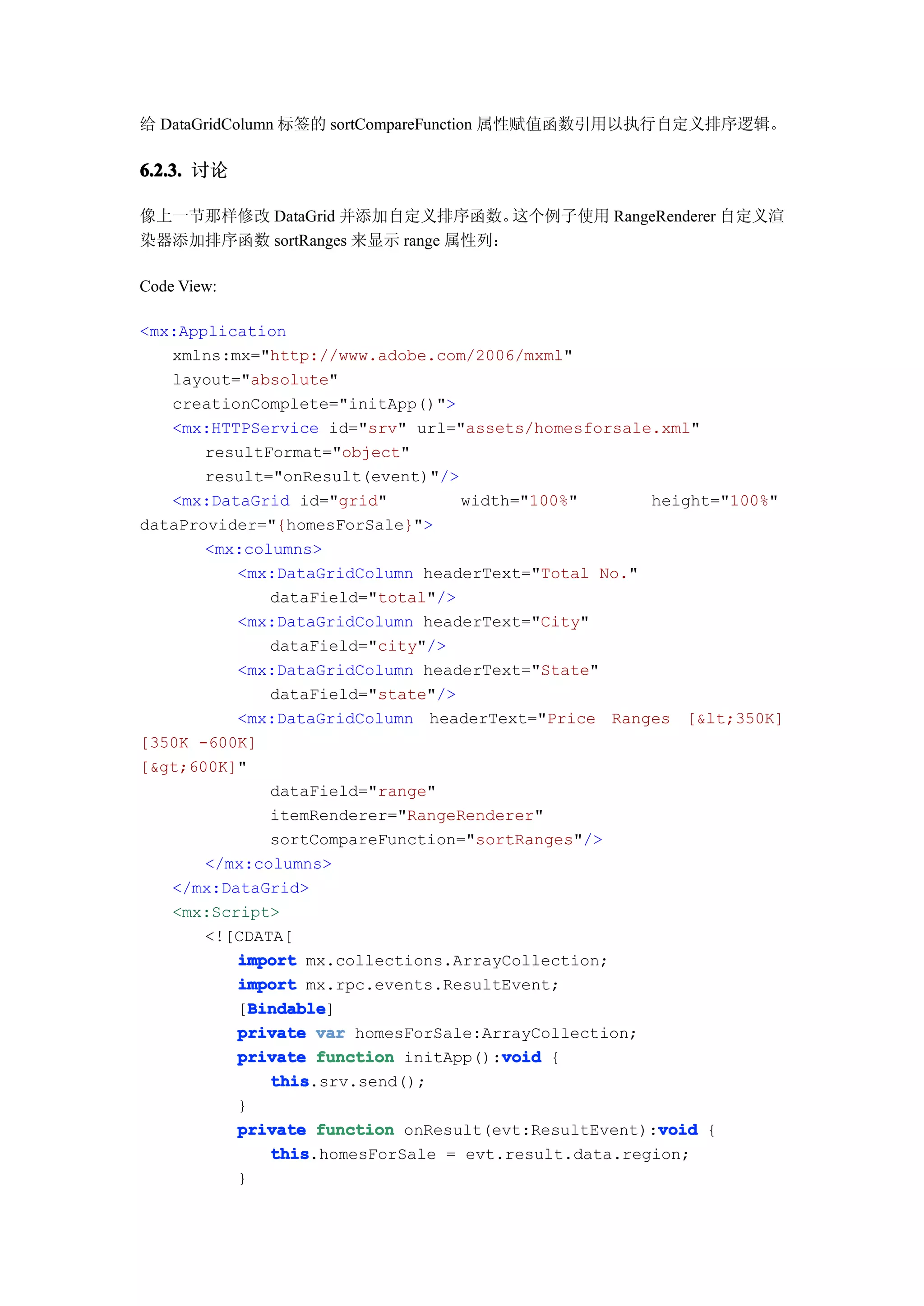 给 DataGridColumn 标签的 sortCompareFunction 属性赋值函数引用以执行自定义排序逻辑。

6.2.3. 讨论

像上一节那样修改 DataGrid 并添加自定义排序函数。      这个例子使用 RangeRenderer 自定义渲
染器添加排序函数 sortRanges 来显示 range 属性列：

Code View:

<mx:Application
   xmlns:mx="http://www.adobe.com/2006/mxml"
   layout="absolute"
   creationComplete="initApp()">
   <mx:HTTPService id="srv" url="assets/homesforsale.xml"
       resultFormat="object"
       result="onResult(event)"/>
   <mx:DataGrid id="grid"         width="100%"       height="100%"
dataProvider="{homesForSale}">
       <mx:columns>
          <mx:DataGridColumn headerText="Total No."
              dataField="total"/>
          <mx:DataGridColumn headerText="City"
              dataField="city"/>
          <mx:DataGridColumn headerText="State"
              dataField="state"/>
          <mx:DataGridColumn headerText="Price Ranges [&lt;350K]
[350K -600K]
[&gt;600K]"
              dataField="range"
              itemRenderer="RangeRenderer"
              sortCompareFunction="sortRanges"/>
       </mx:columns>
   </mx:DataGrid>
   <mx:Script>
       <![CDATA[
          import mx.collections.ArrayCollection;
          import mx.rpc.events.ResultEvent;
            Bindable
            Bindable]
          [Bindable
          private var homesForSale:ArrayCollection;
                                      void
          private function initApp():void {
              this
              this.srv.send();
          }
                                                      void
          private function onResult(evt:ResultEvent):void {
              this
              this.homesForSale = evt.result.data.region;
          }
 