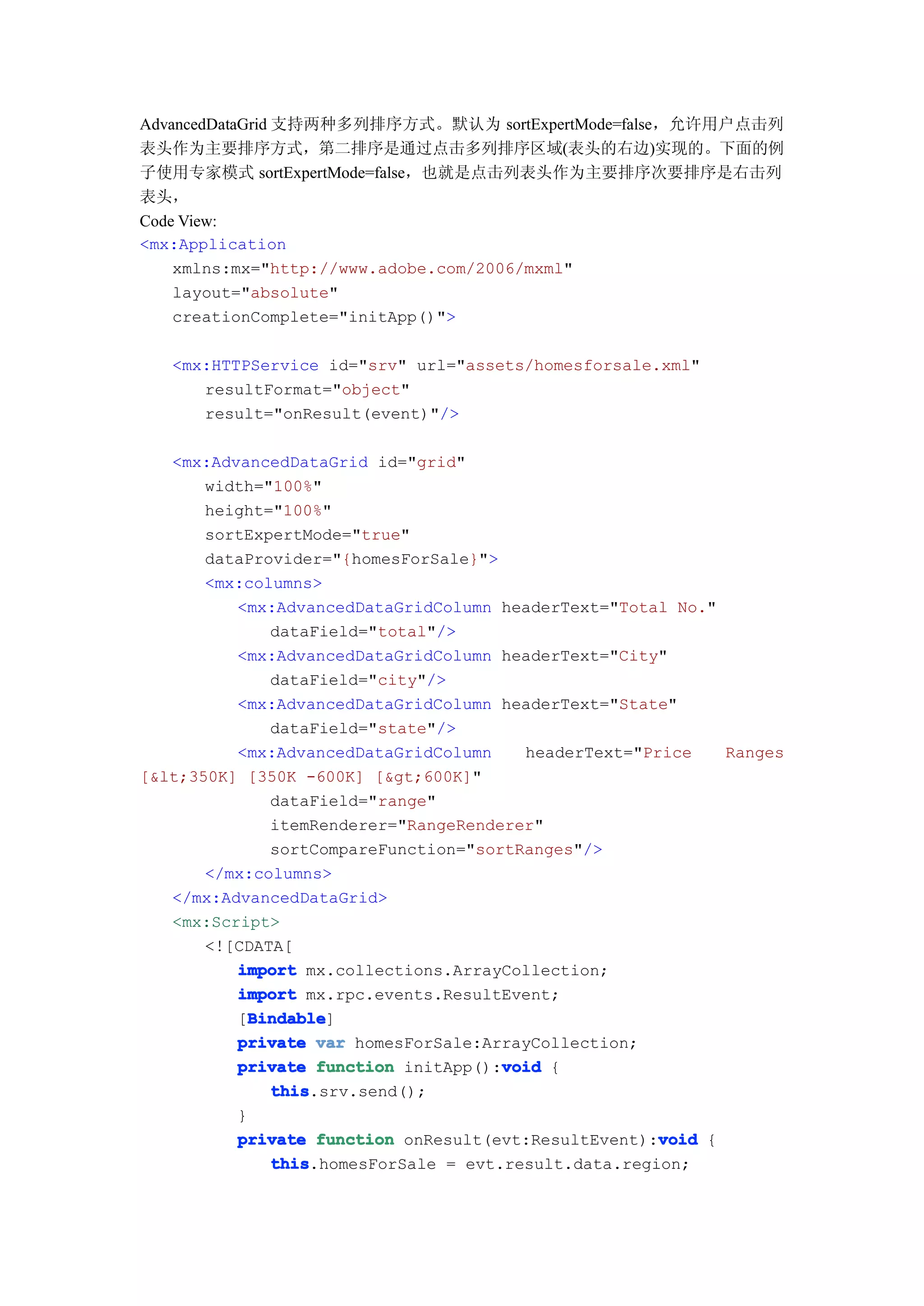 AdvancedDataGrid 支持两种多列排序方式。默认为 sortExpertMode=false，允许用户点击列
表头作为主要排序方式，第二排序是通过点击多列排序区域(表头的右边)实现的。下面的例
子使用专家模式 sortExpertMode=false，也就是点击列表头作为主要排序次要排序是右击列
表头，
Code View:
<mx:Application
    xmlns:mx="http://www.adobe.com/2006/mxml"
    layout="absolute"
    creationComplete="initApp()">

   <mx:HTTPService id="srv" url="assets/homesforsale.xml"
      resultFormat="object"
      result="onResult(event)"/>

   <mx:AdvancedDataGrid id="grid"
       width="100%"
       height="100%"
       sortExpertMode="true"
       dataProvider="{homesForSale}">
       <mx:columns>
          <mx:AdvancedDataGridColumn headerText="Total No."
              dataField="total"/>
          <mx:AdvancedDataGridColumn headerText="City"
              dataField="city"/>
          <mx:AdvancedDataGridColumn headerText="State"
              dataField="state"/>
          <mx:AdvancedDataGridColumn    headerText="Price   Ranges
[&lt;350K] [350K -600K] [&gt;600K]"
              dataField="range"
              itemRenderer="RangeRenderer"
              sortCompareFunction="sortRanges"/>
       </mx:columns>
   </mx:AdvancedDataGrid>
   <mx:Script>
       <![CDATA[
          import mx.collections.ArrayCollection;
          import mx.rpc.events.ResultEvent;
            Bindable
            Bindable]
          [Bindable
          private var homesForSale:ArrayCollection;
                                      void
          private function initApp():void {
              this
              this.srv.send();
          }
                                                      void
          private function onResult(evt:ResultEvent):void {
              this
              this.homesForSale = evt.result.data.region;
 