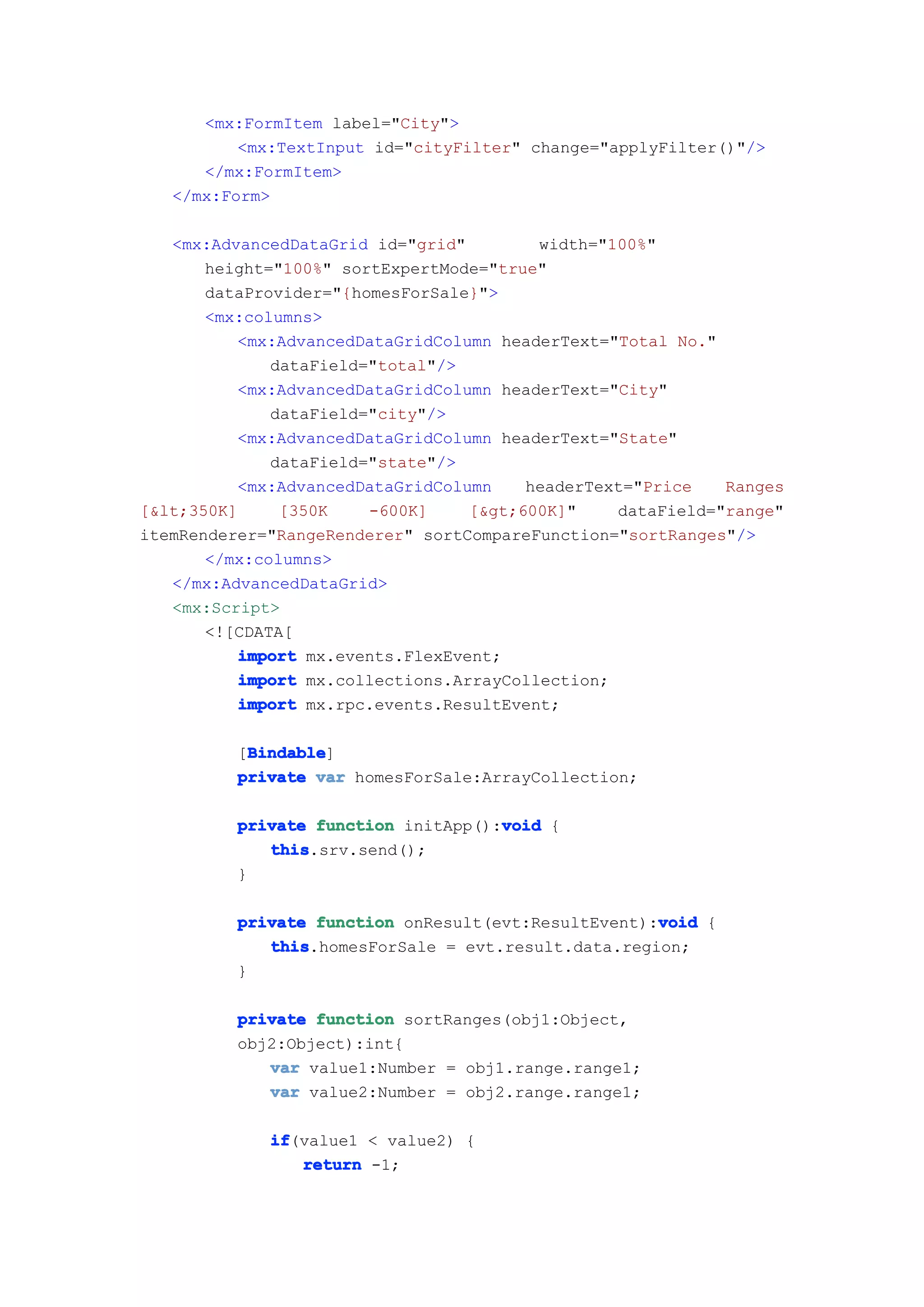 <mx:FormItem label="City">
          <mx:TextInput id="cityFilter" change="applyFilter()"/>
      </mx:FormItem>
   </mx:Form>

   <mx:AdvancedDataGrid id="grid"        width="100%"
       height="100%" sortExpertMode="true"
       dataProvider="{homesForSale}">
       <mx:columns>
          <mx:AdvancedDataGridColumn headerText="Total No."
              dataField="total"/>
          <mx:AdvancedDataGridColumn headerText="City"
              dataField="city"/>
          <mx:AdvancedDataGridColumn headerText="State"
              dataField="state"/>
          <mx:AdvancedDataGridColumn    headerText="Price   Ranges
[&lt;350K]     [350K    -600K]    [&gt;600K]"    dataField="range"
itemRenderer="RangeRenderer" sortCompareFunction="sortRanges"/>
       </mx:columns>
   </mx:AdvancedDataGrid>
   <mx:Script>
       <![CDATA[
          import mx.events.FlexEvent;
          import mx.collections.ArrayCollection;
          import mx.rpc.events.ResultEvent;

           Bindable
           Bindable]
          [Bindable
          private var homesForSale:ArrayCollection;

                                     void
          private function initApp():void {
             this
             this.srv.send();
          }

                                                     void
          private function onResult(evt:ResultEvent):void {
             this
             this.homesForSale = evt.result.data.region;
          }

          private function sortRanges(obj1:Object,
          obj2:Object):int{
             var value1:Number = obj1.range.range1;
             var value2:Number = obj2.range.range1;

             if
             if(value1 < value2) {
                return -1;
 