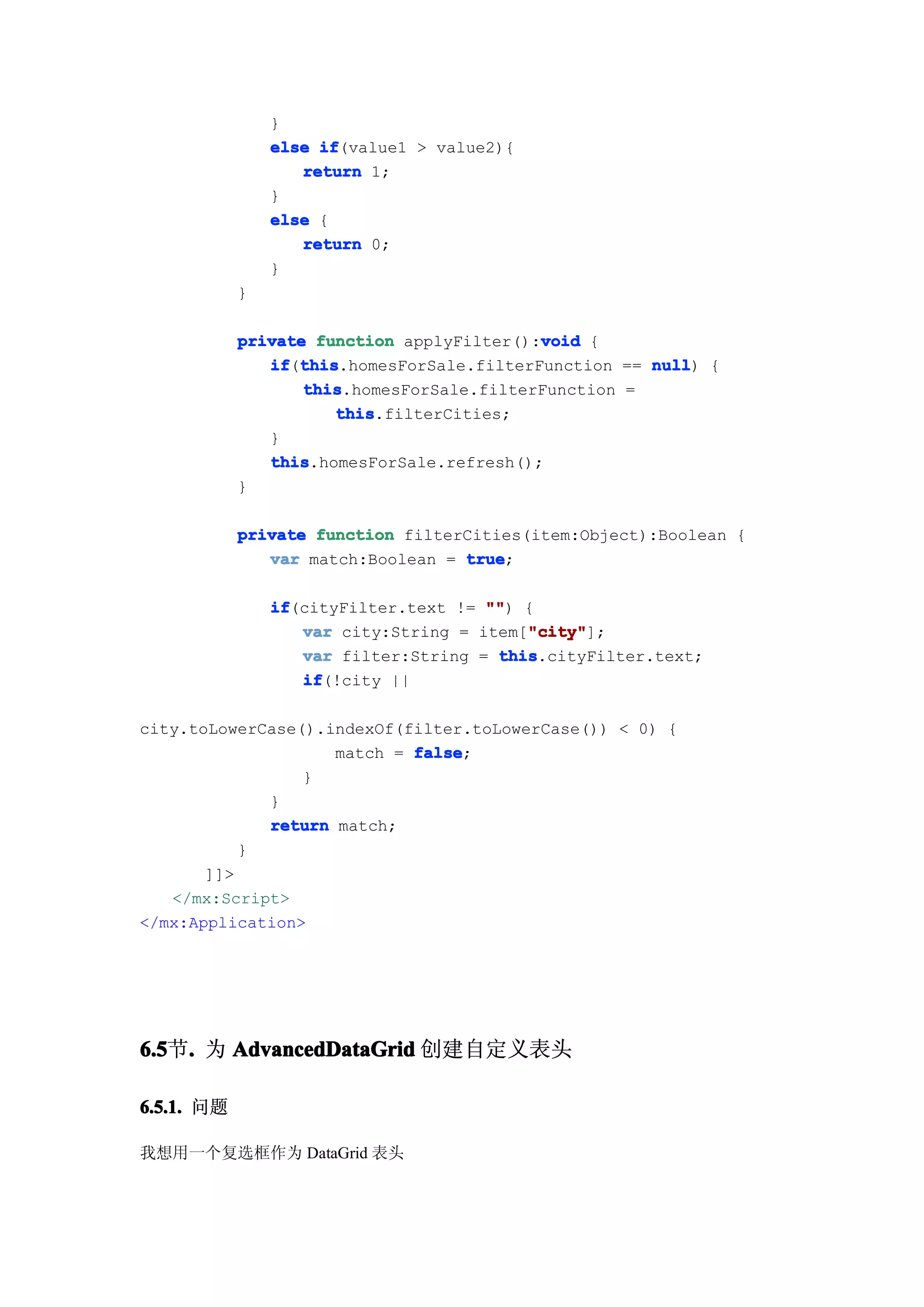 }
                else if
                     if(value1 > value2){
                   return 1;
                }
                else {
                   return 0;
                }
            }

                                           void
            private function applyFilter():void {
               if this
               if(this
                  this.homesForSale.filterFunction == null {
                                                      null)
                   this
                   this.homesForSale.filterFunction =
                      this
                      this.filterCities;
               }
               this
               this.homesForSale.refresh();
            }

            private function filterCities(item:Object):Boolean {
               var match:Boolean = true
                                   true;

                if
                if(cityFilter.text != "" {
                                      "")
                                          "city"
                   var city:String = item["city"
                                          "city"];
                   var filter:String = this
                                       this.cityFilter.text;
                   if
                   if(!city ||

city.toLowerCase().indexOf(filter.toLowerCase()) < 0) {
                    match = false
                            false;
                 }
             }
             return match;
           }
       ]]>
   </mx:Script>
</mx:Application>




6.5 . 为 AdvancedDataGrid 创建自定义表头
6.5节.

6.5.1. 问题

我想用一个复选框作为 DataGrid 表头
 