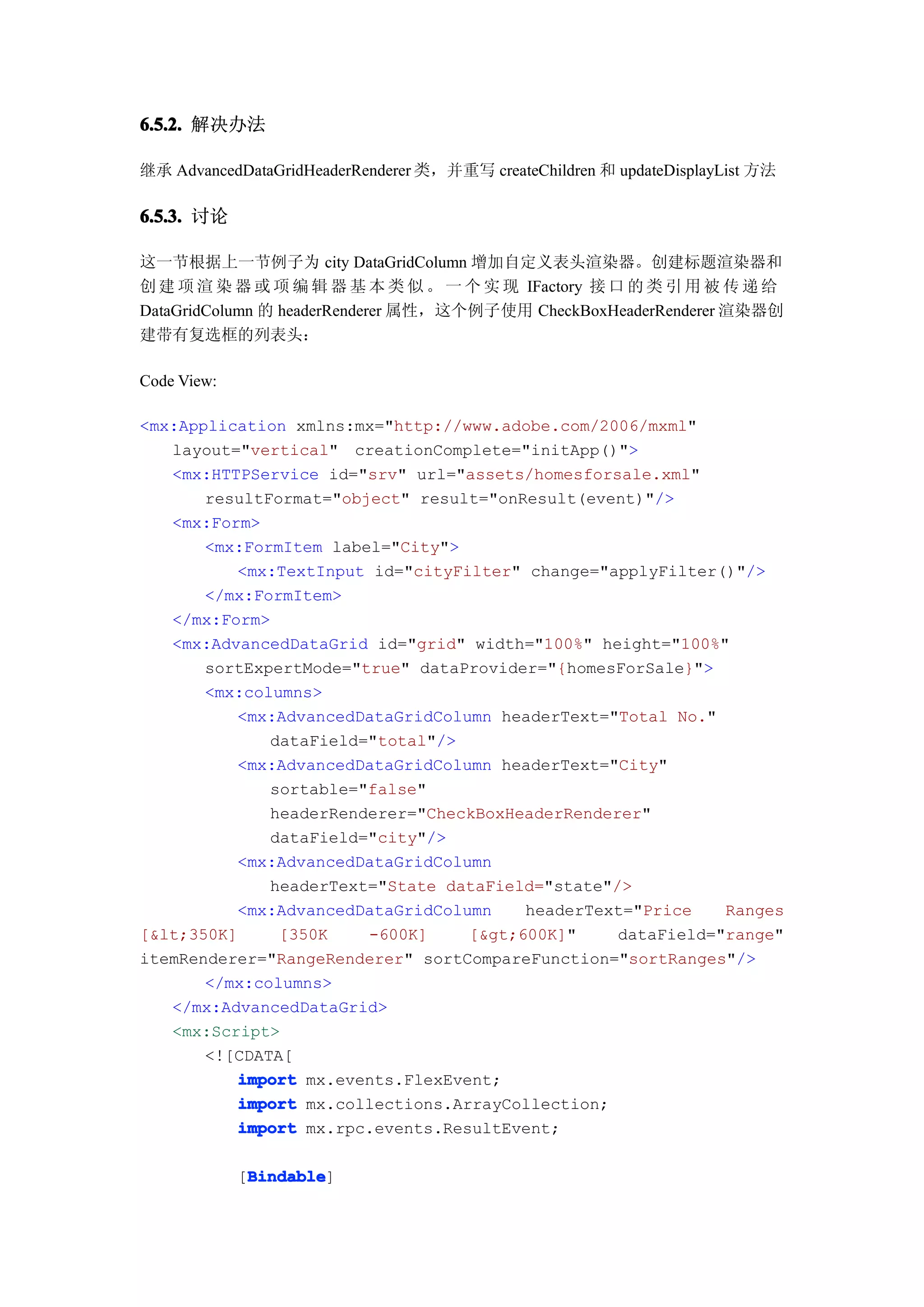 6.5.2. 解决办法

继承 AdvancedDataGridHeaderRenderer 类，并重写 createChildren 和 updateDisplayList 方法

6.5.3. 讨论

这一节根据上一节例子为 city DataGridColumn 增加自定义表头渲染器。创建标题渲染器和
创 建 项 渲 染 器 或 项 编 辑 器 基 本 类 似 。 一 个 实 现 IFactory 接 口 的 类 引 用 被 传 递 给
DataGridColumn 的 headerRenderer 属性，这个例子使用 CheckBoxHeaderRenderer 渲染器创
建带有复选框的列表头：

Code View:

<mx:Application xmlns:mx="http://www.adobe.com/2006/mxml"
   layout="vertical" creationComplete="initApp()">
   <mx:HTTPService id="srv" url="assets/homesforsale.xml"
       resultFormat="object" result="onResult(event)"/>
   <mx:Form>
       <mx:FormItem label="City">
          <mx:TextInput id="cityFilter" change="applyFilter()"/>
       </mx:FormItem>
   </mx:Form>
   <mx:AdvancedDataGrid id="grid" width="100%" height="100%"
       sortExpertMode="true" dataProvider="{homesForSale}">
       <mx:columns>
          <mx:AdvancedDataGridColumn headerText="Total No."
              dataField="total"/>
          <mx:AdvancedDataGridColumn headerText="City"
              sortable="false"
              headerRenderer="CheckBoxHeaderRenderer"
              dataField="city"/>
          <mx:AdvancedDataGridColumn
              headerText="State dataField="state"/>
          <mx:AdvancedDataGridColumn    headerText="Price    Ranges
[&lt;350K]     [350K    -600K]    [&gt;600K]"     dataField="range"
itemRenderer="RangeRenderer" sortCompareFunction="sortRanges"/>
       </mx:columns>
   </mx:AdvancedDataGrid>
   <mx:Script>
       <![CDATA[
          import mx.events.FlexEvent;
          import mx.collections.ArrayCollection;
          import mx.rpc.events.ResultEvent;

              Bindable
              Bindable]
             [Bindable
 