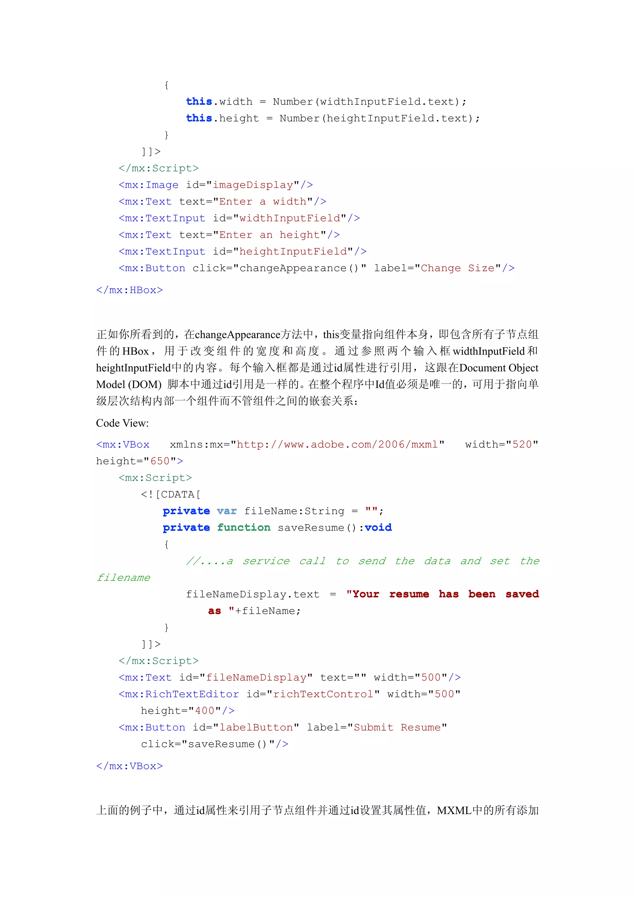 {
                 this.width = Number(widthInputField.text);
                 this
                 this.height = Number(heightInputField.text);
                 this
             }
       ]]>
    </mx:Script>
    <mx:Image id="imageDisplay"/>
    <mx:Text text="Enter a width"/>
    <mx:TextInput id="widthInputField"/>
    <mx:Text text="Enter an height"/>
    <mx:TextInput id="heightInputField"/>
    <mx:Button click="changeAppearance()" label="Change Size"/>
</mx:HBox>



正如你所看到的，在changeAppearance方法中，this变量指向组件本身，即包含所有子节点组
件 的 HBox ， 用 于 改 变 组 件 的 宽 度 和 高 度 。 通 过 参 照 两 个 输 入 框 widthInputField 和
heightInputField中的内容。每个输入框都是通过id属性进行引用，这跟在Document Object
Model (DOM) 脚本中通过id引用是一样的。       在整个程序中Id值必须是唯一的，          可用于指向单
级层次结构内部一个组件而不管组件之间的嵌套关系：
Code View:
<mx:VBox   xmlns:mx="http://www.adobe.com/2006/mxml"       width="520"
height="650">
   <mx:Script>
       <![CDATA[
          private var fileName:String = ""
                                        "";
                                        void
          private function saveResume():void
             {
                 //....a service call to send the data and set the
filename
                 fileNameDisplay.text = "Your resume has been saved
                    as "+fileName;
             }
       ]]>
    </mx:Script>
    <mx:Text id="fileNameDisplay" text="" width="500"/>
    <mx:RichTextEditor id="richTextControl" width="500"
       height="400"/>
    <mx:Button id="labelButton" label="Submit Resume"
       click="saveResume()"/>
</mx:VBox>



上面的例子中，通过id属性来引用子节点组件并通过id设置其属性值，MXML中的所有添加
 