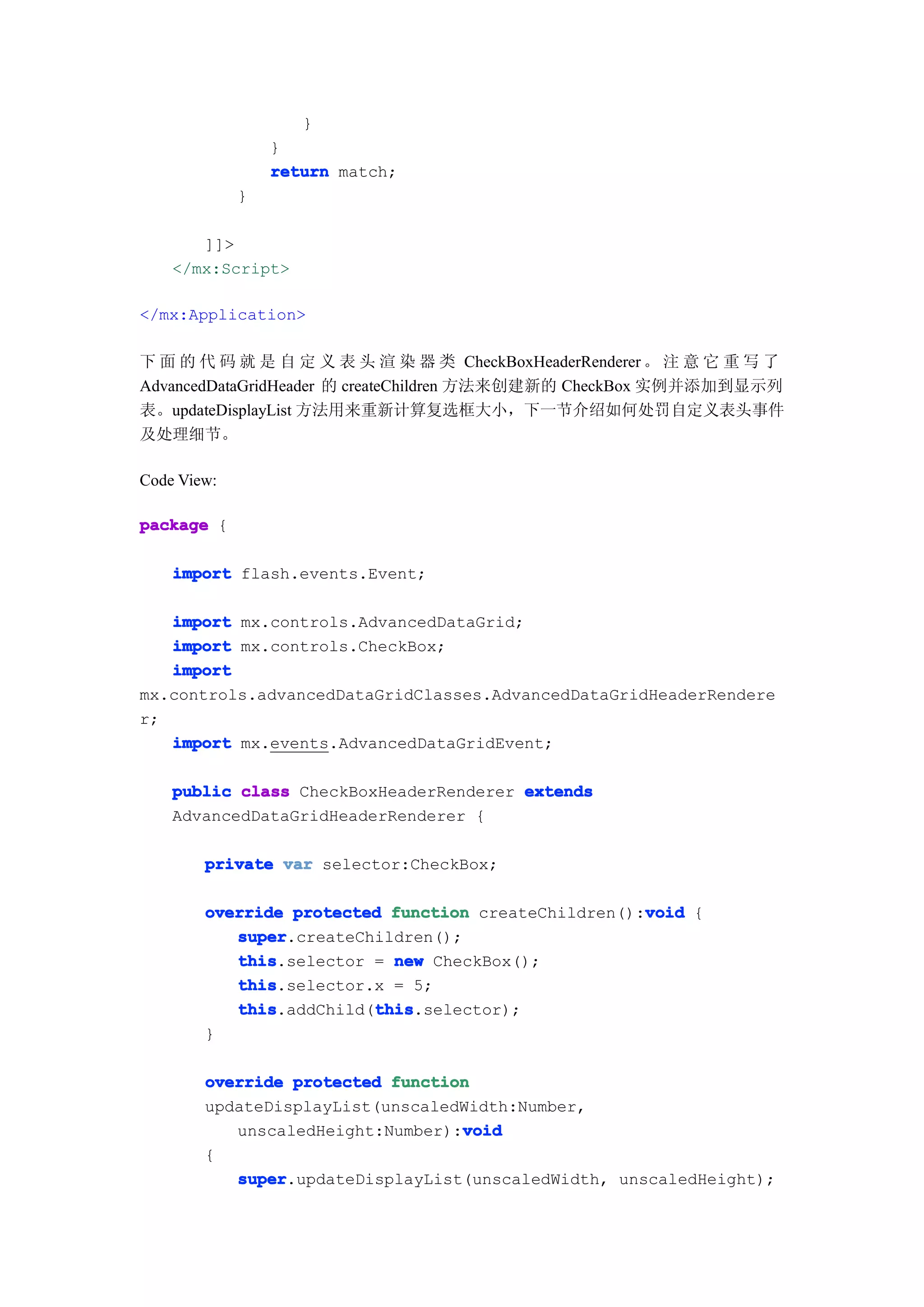 }
                 }
                 return match;
             }

       ]]>
    </mx:Script>

</mx:Application>

下 面 的 代 码 就 是 自 定 义 表 头 渲 染 器 类 CheckBoxHeaderRenderer 。 注 意 它 重 写 了
AdvancedDataGridHeader 的 createChildren 方法来创建新的 CheckBox 实例并添加到显示列
表。updateDisplayList 方法用来重新计算复选框大小，下一节介绍如何处罚自定义表头事件
及处理细节。

Code View:

package {

    import flash.events.Event;

   import mx.controls.AdvancedDataGrid;
   import mx.controls.CheckBox;
   import
mx.controls.advancedDataGridClasses.AdvancedDataGridHeaderRendere
r;
   import mx.events.AdvancedDataGridEvent;

    public class CheckBoxHeaderRenderer extends
    AdvancedDataGridHeaderRenderer {

        private var selector:CheckBox;

                                                     void
        override protected function createChildren():void {
           super
           super.createChildren();
           this
           this.selector = new CheckBox();
           this
           this.selector.x = 5;
           this          this
           this.addChild(this
                         this.selector);
        }

        override protected function
        updateDisplayList(unscaledWidth:Number,
                                  void
           unscaledHeight:Number):void
        {
           super
           super.updateDisplayList(unscaledWidth, unscaledHeight);
 