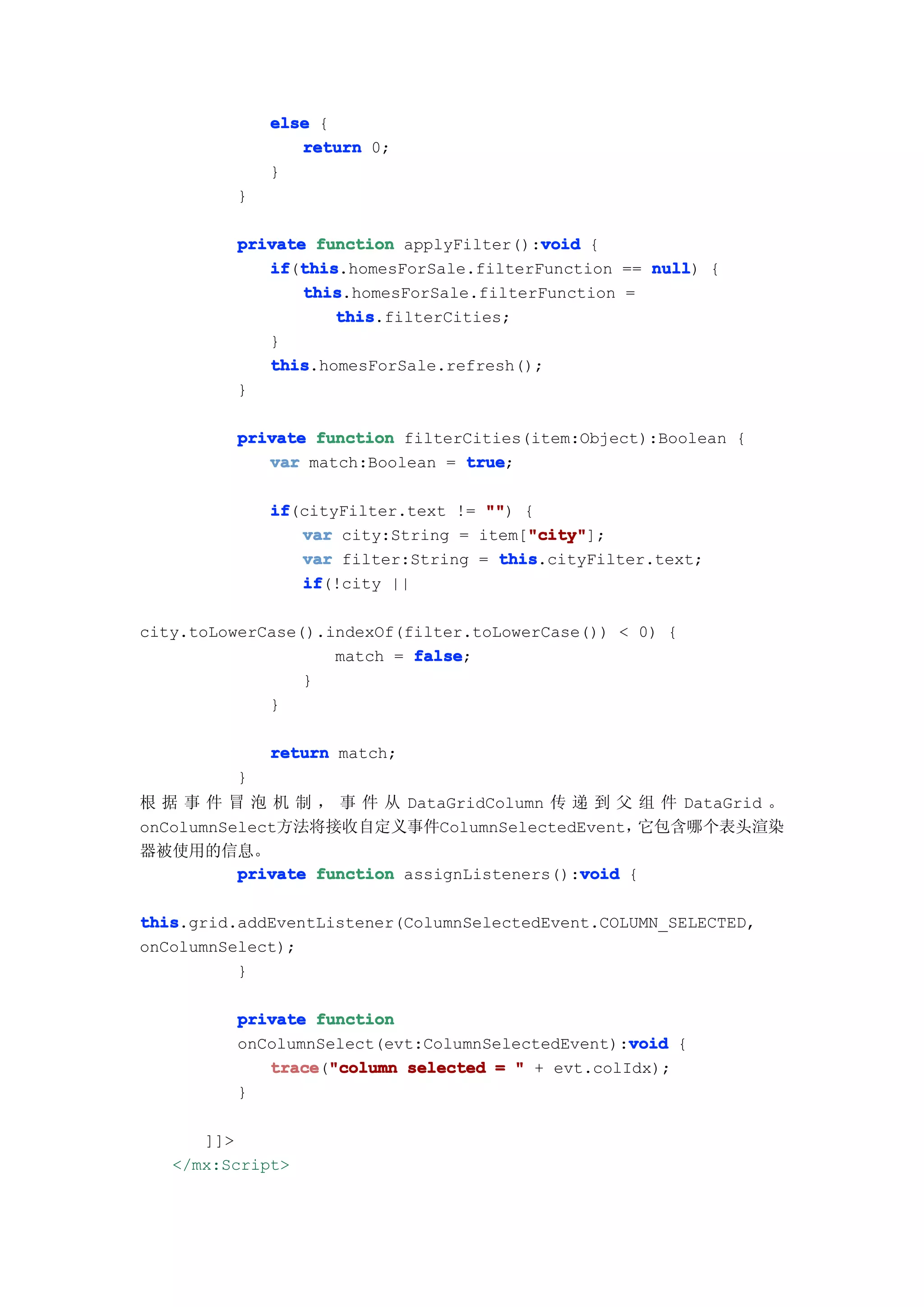 else {
                return 0;
             }
         }

                                        void
         private function applyFilter():void {
            if this
               this.homesForSale.filterFunction == null {
            if(this                                null)
                this
                this.homesForSale.filterFunction =
                   this
                   this.filterCities;
            }
            this
            this.homesForSale.refresh();
         }

         private function filterCities(item:Object):Boolean {
            var match:Boolean = true
                                true;

             if
             if(cityFilter.text != "" {
                                   "")
                                       "city"
                var city:String = item["city"
                                       "city"];
                var filter:String = this
                                    this.cityFilter.text;
                if
                if(!city ||

city.toLowerCase().indexOf(filter.toLowerCase()) < 0) {
                    match = false
                            false;
                 }
             }

             return match;
         }
根 据 事 件 冒 泡 机 制 ， 事 件 从 DataGridColumn 传 递 到 父 组 件 DataGrid 。
onColumnSelect方法将接收自定义事件ColumnSelectedEvent，       它包含哪个表头渲染
器被使用的信息。
                                             void
          private function assignListeners():void {

this
this.grid.addEventListener(ColumnSelectedEvent.COLUMN_SELECTED,
onColumnSelect);
          }

         private function
                                                 void
         onColumnSelect(evt:ColumnSelectedEvent):void {
            trace "column selected = " + evt.colIdx);
            trace("column
         }

      ]]>
   </mx:Script>
 