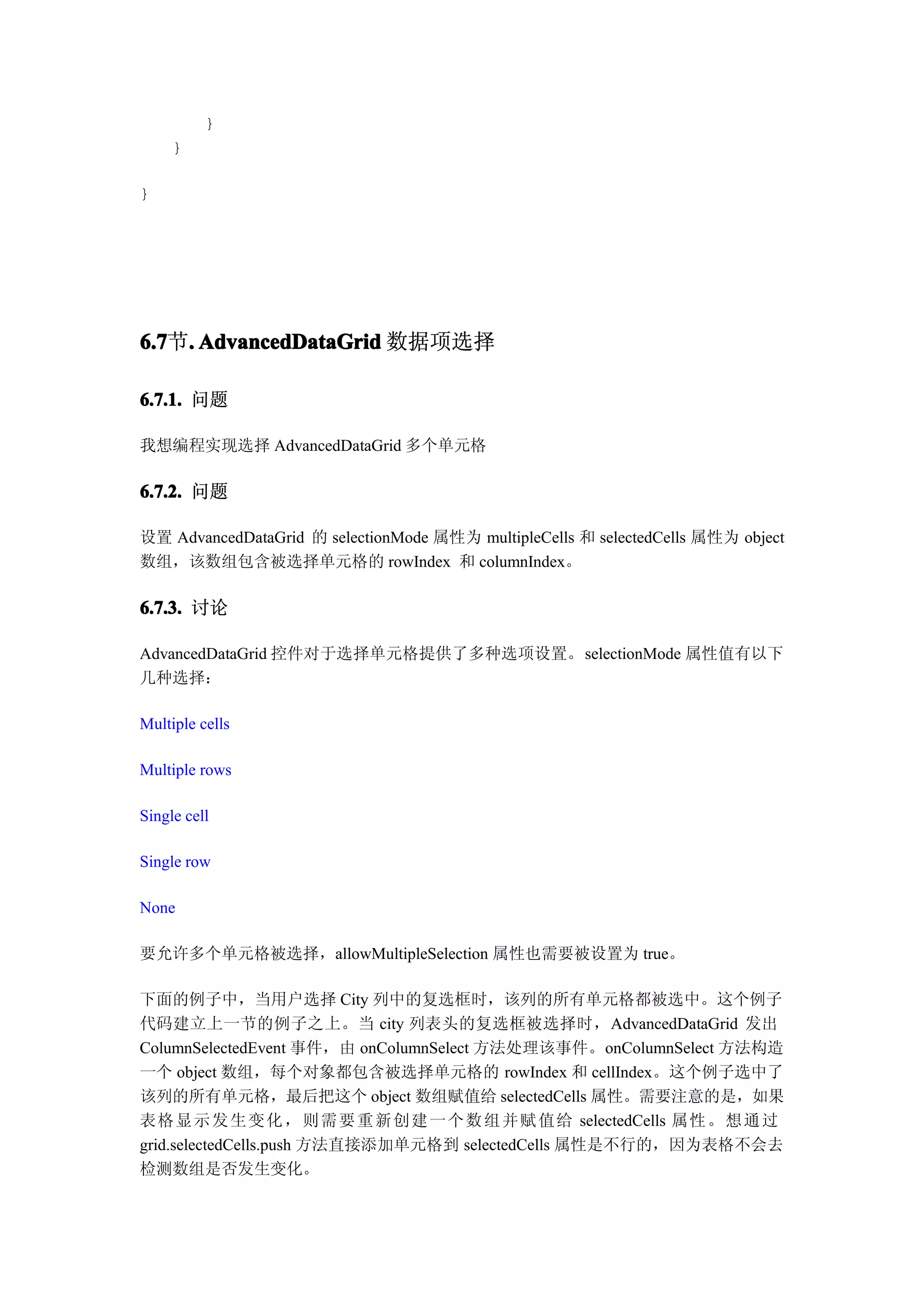 }
     }

}




6.7 . AdvancedDataGrid 数据项选择
6.7节.

6.7.1. 问题

我想编程实现选择 AdvancedDataGrid 多个单元格

6.7.2. 问题

设置 AdvancedDataGrid 的 selectionMode 属性为 multipleCells 和 selectedCells 属性为 object
数组，该数组包含被选择单元格的 rowIndex 和 columnIndex。

6.7.3. 讨论

AdvancedDataGrid 控件对于选择单元格提供了多种选项设置。selectionMode 属性值有以下
几种选择：

Multiple cells

Multiple rows

Single cell

Single row

None

要允许多个单元格被选择，allowMultipleSelection 属性也需要被设置为 true。

下面的例子中，当用户选择 City 列中的复选框时，该列的所有单元格都被选中。这个例子
代码建立上一节的例子之上。当 city 列表头的复选框被选择时，AdvancedDataGrid 发出
ColumnSelectedEvent 事件，由 onColumnSelect 方法处理该事件。onColumnSelect 方法构造
一个 object 数组，每个对象都包含被选择单元格的 rowIndex 和 cellIndex。这个例子选中了
该列的所有单元格，最后把这个 object 数组赋值给 selectedCells 属性。需要注意的是，如果
表格 显 示 发 生 变 化 ， 则 需 要 重 新 创 建 一 个 数 组 并 赋 值 给 selectedCells 属性 。 想 通 过
grid.selectedCells.push 方法直接添加单元格到 selectedCells 属性是不行的，因为表格不会去
检测数组是否发生变化。
 