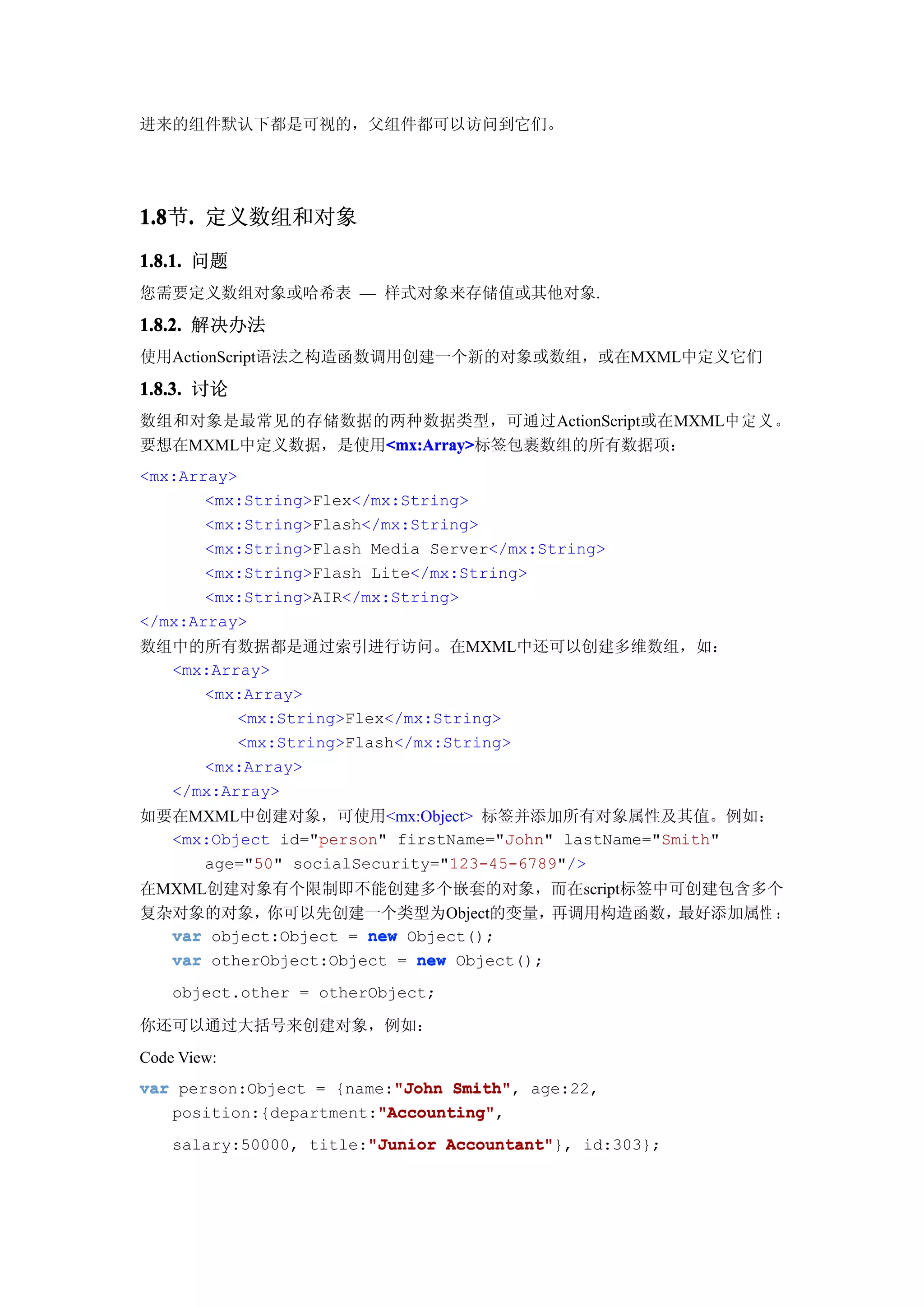 进来的组件默认下都是可视的，父组件都可以访问到它们。




1.8 . 定义数组和对象
1.8节.
1.8.1. 问题
您需要定义数组对象或哈希表 — 样式对象来存储值或其他对象.

1.8.2. 解决办法
使用ActionScript语法之构造函数调用创建一个新的对象或数组，或在MXML中定义它们

1.8.3. 讨论
数组和对象是最常见的存储数据的两种数据类型，可通过ActionScript或在MXML中 定 义 。
要想在MXML中定义数据，是使用<mx:Array>
                <mx:Array>
                <mx:Array>标签包裹数组的所有数据项：
<mx:Array>
       <mx:String>Flex</mx:String>
       <mx:String>Flash</mx:String>
       <mx:String>Flash Media Server</mx:String>
       <mx:String>Flash Lite</mx:String>
       <mx:String>AIR</mx:String>
</mx:Array>
数组中的所有数据都是通过索引进行访问。在MXML中还可以创建多维数组，如：
  <mx:Array>
     <mx:Array>
         <mx:String>Flex</mx:String>
         <mx:String>Flash</mx:String>
     <mx:Array>
  </mx:Array>
如要在MXML中创建对象，可使用<mx:Object> 标签并添加所有对象属性及其值。例如：
  <mx:Object id="person" firstName="John" lastName="Smith"
     age="50" socialSecurity="123-45-6789"/>
在MXML创建对象有个限制即不能创建多个嵌套的对象，而在script标签中可创建包含多个
复杂对象的对象，你可以先创建一个类型为Object的变量，            再调用构造函数，最好添加属性 ：
  var object:Object = new Object();
  var otherObject:Object = new Object();
    object.other = otherObject;

你还可以通过大括号来创建对象，例如：
Code View:
var person:Object = {name:"John Smith" age:22,
                          "John Smith",
                        "Accounting"
                        "Accounting",
   position:{department:"Accounting"
    salary:50000, title:"Junior Accountant"
                        "Junior Accountant"}, id:303};
 