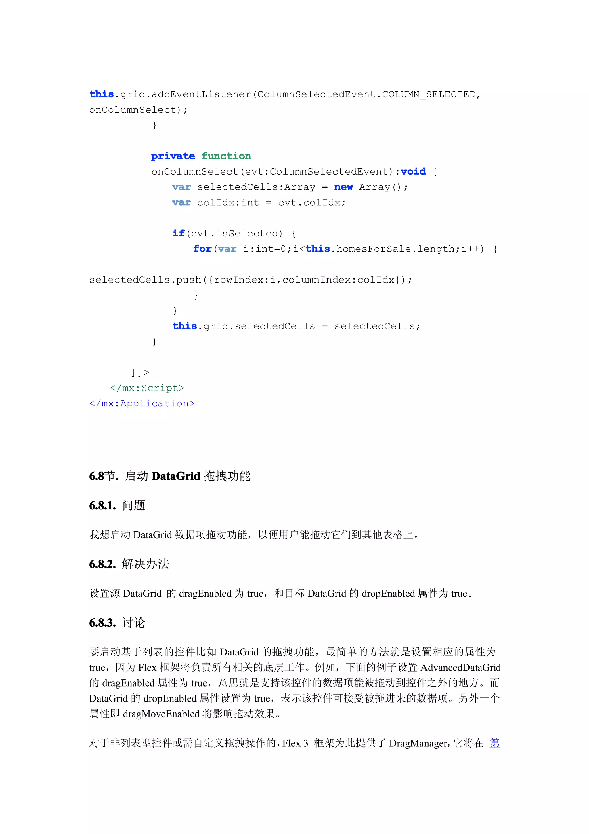 this
this.grid.addEventListener(ColumnSelectedEvent.COLUMN_SELECTED,
onColumnSelect);
          }

            private function
                                                    void
            onColumnSelect(evt:ColumnSelectedEvent):void {
               var selectedCells:Array = new Array();
               var colIdx:int = evt.colIdx;

               if
               if(evt.isSelected) {
                  for var i:int=0;i<this
                  for(var           this
                                    this.homesForSale.length;i++) {

selectedCells.push({rowIndex:i,columnIndex:colIdx});
                 }
             }
             this
             this.grid.selectedCells = selectedCells;
          }

       ]]>
   </mx:Script>
</mx:Application>




6.8 . 启动 DataGrid 拖拽功能
6.8节.

6.8.1. 问题

我想启动 DataGrid 数据项拖动功能，以便用户能拖动它们到其他表格上。

6.8.2. 解决办法

设置源 DataGrid 的 dragEnabled 为 true，和目标 DataGrid 的 dropEnabled 属性为 true。

6.8.3. 讨论

要启动基于列表的控件比如 DataGrid 的拖拽功能，最简单的方法就是设置相应的属性为
true，因为 Flex 框架将负责所有相关的底层工作。例如，下面的例子设置 AdvancedDataGrid
的 dragEnabled 属性为 true，意思就是支持该控件的数据项能被拖动到控件之外的地方。而
DataGrid 的 dropEnabled 属性设置为 true，表示该控件可接受被拖进来的数据项。另外一个
属性即 dragMoveEnabled 将影响拖动效果。

对于非列表型控件或需自定义拖拽操作的，Flex 3 框架为此提供了 DragManager， 将 在 第
                                              它
 