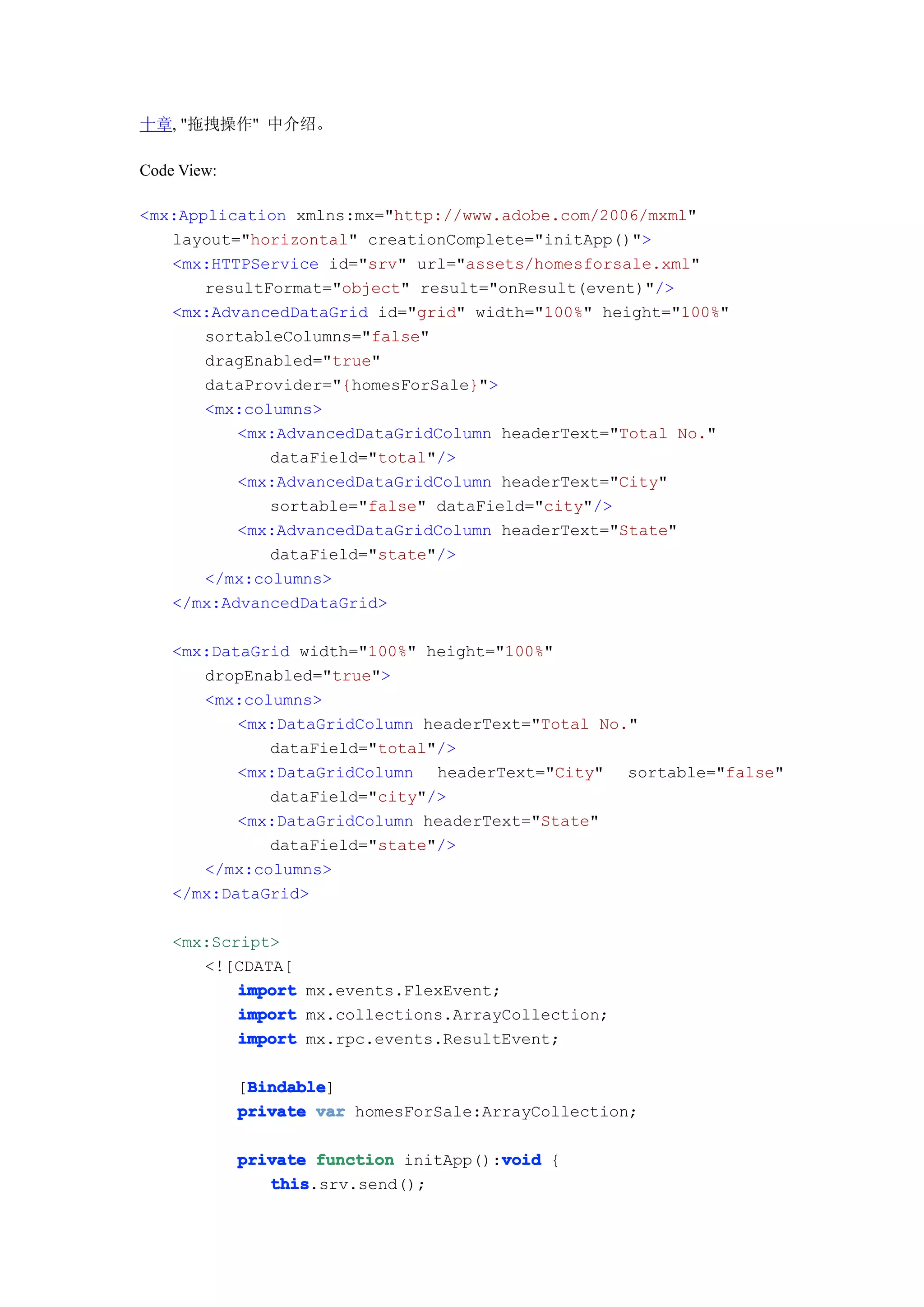 十章, "拖拽操作" 中介绍。

Code View:

<mx:Application xmlns:mx="http://www.adobe.com/2006/mxml"
   layout="horizontal" creationComplete="initApp()">
   <mx:HTTPService id="srv" url="assets/homesforsale.xml"
       resultFormat="object" result="onResult(event)"/>
   <mx:AdvancedDataGrid id="grid" width="100%" height="100%"
       sortableColumns="false"
       dragEnabled="true"
       dataProvider="{homesForSale}">
       <mx:columns>
          <mx:AdvancedDataGridColumn headerText="Total No."
              dataField="total"/>
          <mx:AdvancedDataGridColumn headerText="City"
              sortable="false" dataField="city"/>
          <mx:AdvancedDataGridColumn headerText="State"
              dataField="state"/>
       </mx:columns>
   </mx:AdvancedDataGrid>

    <mx:DataGrid width="100%" height="100%"
       dropEnabled="true">
       <mx:columns>
           <mx:DataGridColumn headerText="Total No."
              dataField="total"/>
           <mx:DataGridColumn headerText="City" sortable="false"
              dataField="city"/>
           <mx:DataGridColumn headerText="State"
              dataField="state"/>
       </mx:columns>
    </mx:DataGrid>

    <mx:Script>
       <![CDATA[
           import mx.events.FlexEvent;
           import mx.collections.ArrayCollection;
           import mx.rpc.events.ResultEvent;

              Bindable
              Bindable]
             [Bindable
             private var homesForSale:ArrayCollection;

                                        void
             private function initApp():void {
                this
                this.srv.send();
 