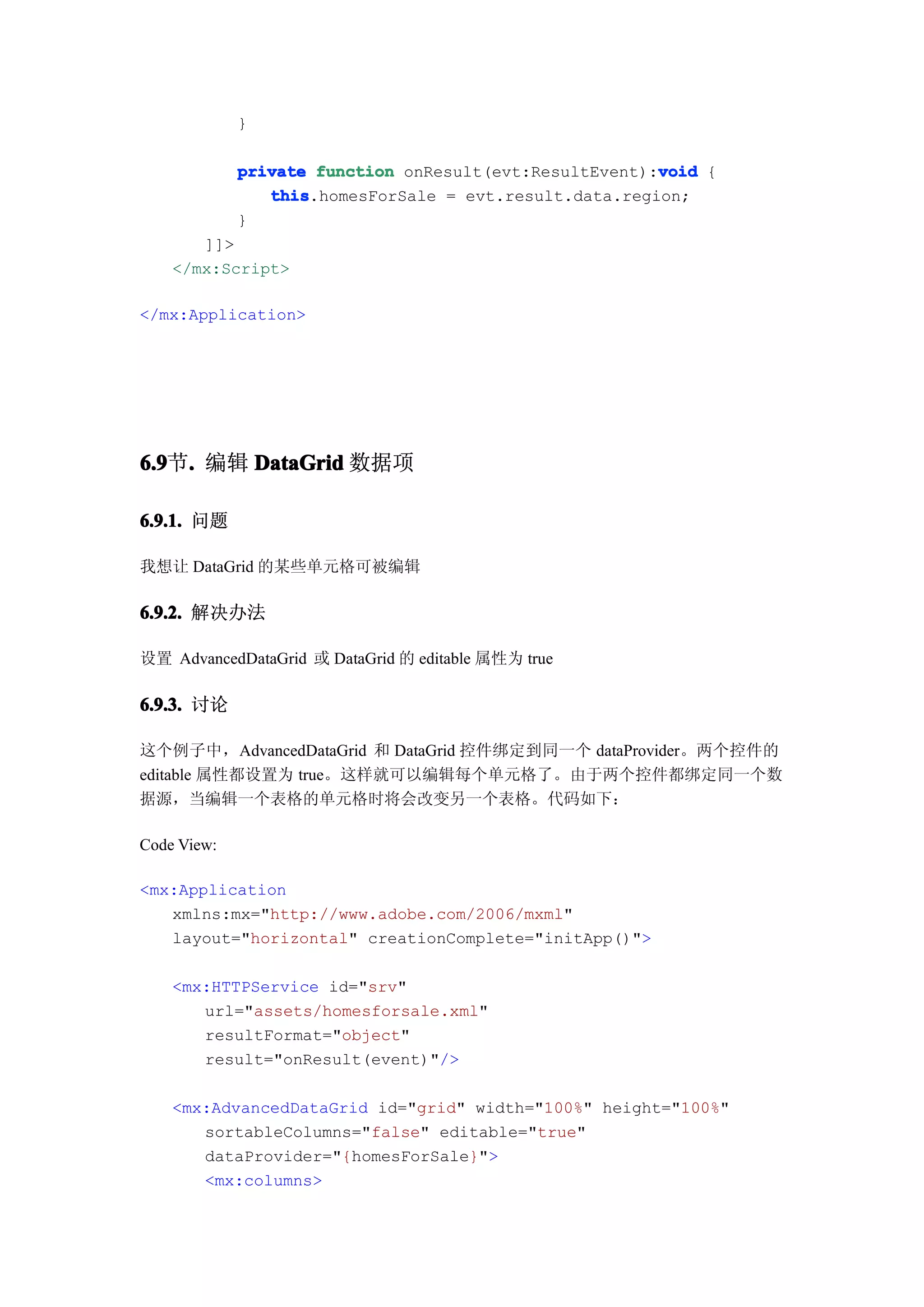 }

                                                        void
             private function onResult(evt:ResultEvent):void {
                this
                this.homesForSale = evt.result.data.region;
             }
       ]]>
    </mx:Script>

</mx:Application>




6.9 . 编辑 DataGrid 数据项
6.9节.

6.9.1. 问题

我想让 DataGrid 的某些单元格可被编辑

6.9.2. 解决办法

设置 AdvancedDataGrid 或 DataGrid 的 editable 属性为 true

6.9.3. 讨论

这个例子中，AdvancedDataGrid 和 DataGrid 控件绑定到同一个 dataProvider。两个控件的
editable 属性都设置为 true。这样就可以编辑每个单元格了。由于两个控件都绑定同一个数
据源，当编辑一个表格的单元格时将会改变另一个表格。代码如下：

Code View:

<mx:Application
   xmlns:mx="http://www.adobe.com/2006/mxml"
   layout="horizontal" creationComplete="initApp()">

    <mx:HTTPService id="srv"
       url="assets/homesforsale.xml"
       resultFormat="object"
       result="onResult(event)"/>

    <mx:AdvancedDataGrid id="grid" width="100%" height="100%"
       sortableColumns="false" editable="true"
       dataProvider="{homesForSale}">
       <mx:columns>
 
