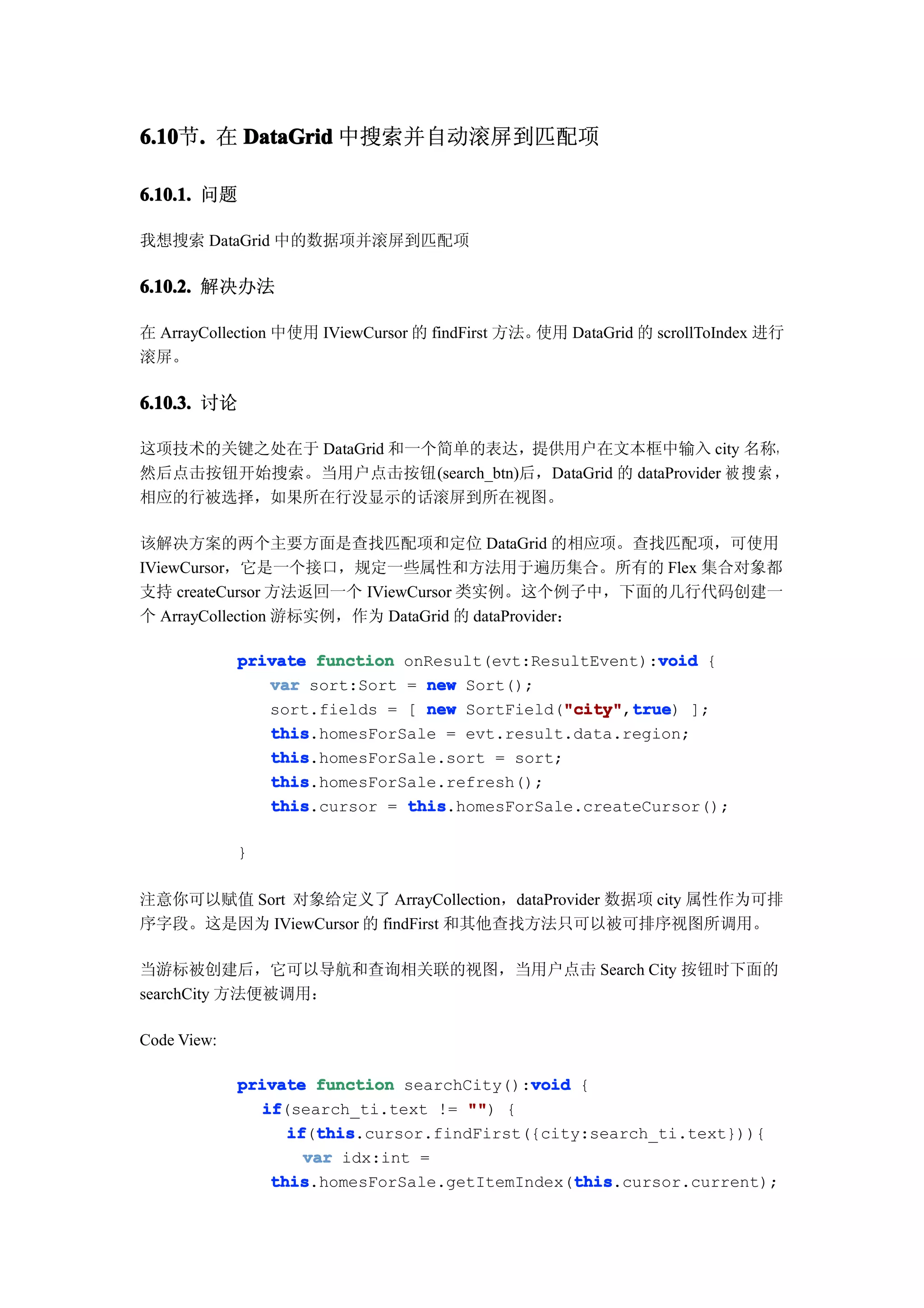 6.10 . 在 DataGrid 中搜索并自动滚屏到匹配项
6.10节.

6.10.1. 问题

我想搜索 DataGrid 中的数据项并滚屏到匹配项

6.10.2. 解决办法

在 ArrayCollection 中使用 IViewCursor 的 findFirst 方法。使用 DataGrid 的 scrollToIndex 进行
滚屏。

6.10.3. 讨论

这项技术的关键之处在于 DataGrid 和一个简单的表达，提供用户在文本框中输入 city 名称，
然后点击按钮开始搜索。当用户点击按钮(search_btn)后，DataGrid 的 dataProvider 被 搜 索 ，
相应的行被选择，如果所在行没显示的话滚屏到所在视图。

该解决方案的两个主要方面是查找匹配项和定位 DataGrid 的相应项。查找匹配项，可使用
IViewCursor，它是一个接口，规定一些属性和方法用于遍历集合。所有的 Flex 集合对象都
支持 createCursor 方法返回一个 IViewCursor 类实例。这个例子中，下面的几行代码创建一
个 ArrayCollection 游标实例，作为 DataGrid 的 dataProvider：

                                                         void
             private function onResult(evt:ResultEvent):void {
                var sort:Sort = new Sort();
                sort.fields = [ new SortField("city" true ];
                                              "city" true)
                                               "city",true
                this
                this.homesForSale = evt.result.data.region;
                this
                this.homesForSale.sort = sort;
                this
                this.homesForSale.refresh();
                this
                this.cursor = this
                              this.homesForSale.createCursor();

             }

注意你可以赋值 Sort 对象给定义了 ArrayCollection，dataProvider 数据项 city 属性作为可排
序字段。这是因为 IViewCursor 的 findFirst 和其他查找方法只可以被可排序视图所调用。

当游标被创建后，它可以导航和查询相关联的视图，当用户点击 Search City 按钮时下面的
searchCity 方法便被调用：

Code View:

                                            void
             private function searchCity():void {
               if
                if(search_ti.text != "" {
                                      "")
                   if this
                   if(this
                      this.cursor.findFirst({city:search_ti.text})){
                     var idx:int =
                 this                            this
                 this.homesForSale.getItemIndex(this
                                                 this.cursor.current);
 