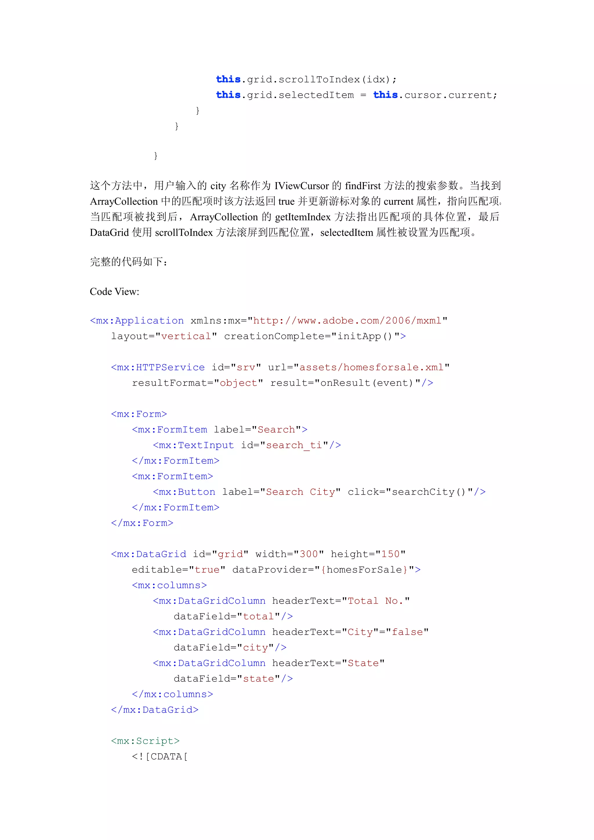 this
                         this.grid.scrollToIndex(idx);
                         this
                         this.grid.selectedItem = this
                                                  this.cursor.current;
                     }
                 }

             }

这个方法中，用户输入的 city 名称作为 IViewCursor 的 findFirst 方法的搜索参数。当找到
ArrayCollection 中的匹配项时该方法返回 true 并更新游标对象的 current 属性，指向匹配项。
当匹配项被找到后，ArrayCollection 的 getItemIndex 方法指出匹配项的具体位置，最后
DataGrid 使用 scrollToIndex 方法滚屏到匹配位置，selectedItem 属性被设置为匹配项。

完整的代码如下：

Code View:

<mx:Application xmlns:mx="http://www.adobe.com/2006/mxml"
   layout="vertical" creationComplete="initApp()">

    <mx:HTTPService id="srv" url="assets/homesforsale.xml"
       resultFormat="object" result="onResult(event)"/>

    <mx:Form>
       <mx:FormItem label="Search">
           <mx:TextInput id="search_ti"/>
       </mx:FormItem>
       <mx:FormItem>
           <mx:Button label="Search City" click="searchCity()"/>
       </mx:FormItem>
    </mx:Form>

    <mx:DataGrid id="grid" width="300" height="150"
       editable="true" dataProvider="{homesForSale}">
       <mx:columns>
           <mx:DataGridColumn headerText="Total No."
              dataField="total"/>
           <mx:DataGridColumn headerText="City"="false"
              dataField="city"/>
           <mx:DataGridColumn headerText="State"
              dataField="state"/>
       </mx:columns>
    </mx:DataGrid>

    <mx:Script>
       <![CDATA[
 