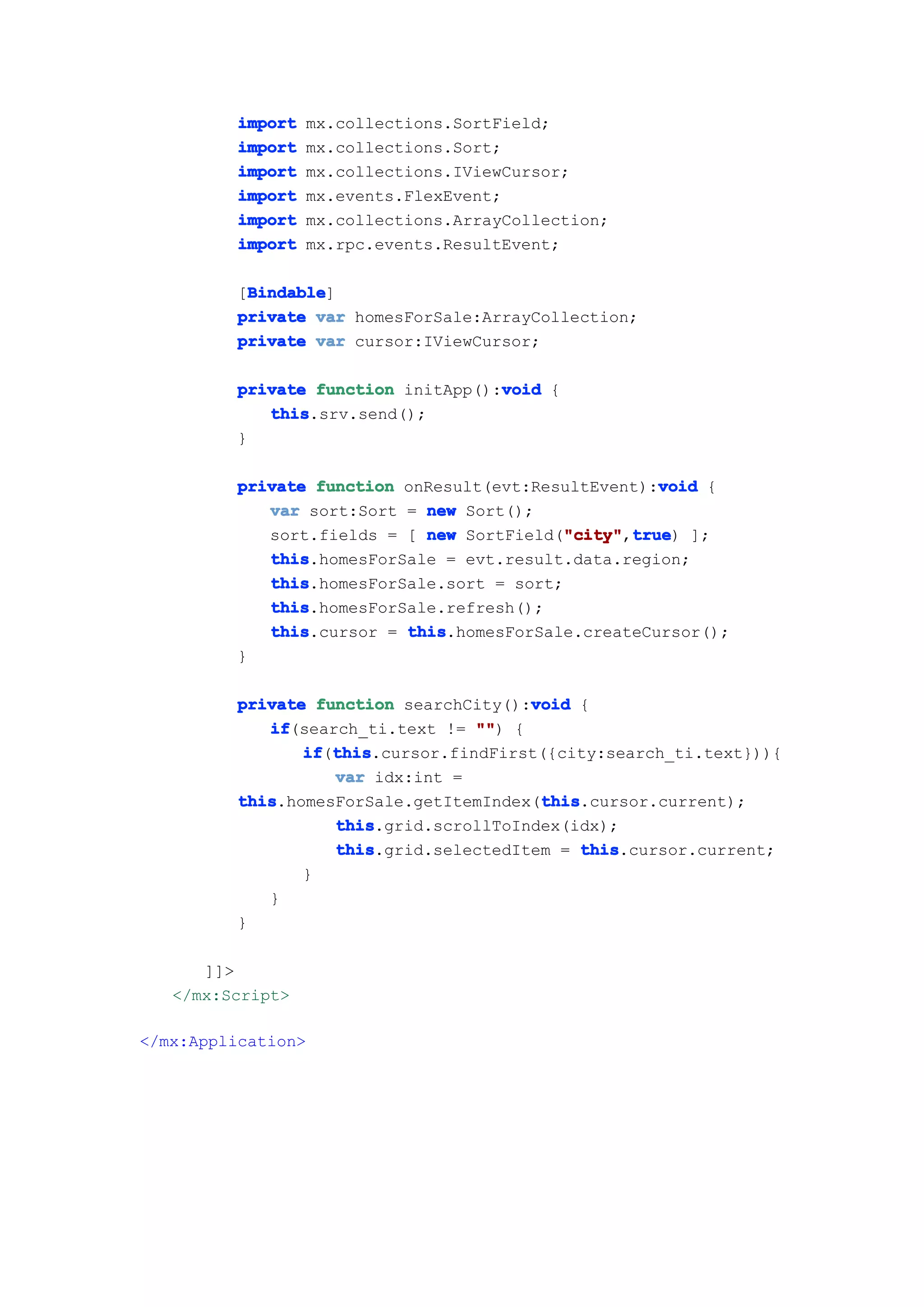 import     mx.collections.SortField;
         import     mx.collections.Sort;
         import     mx.collections.IViewCursor;
         import     mx.events.FlexEvent;
         import     mx.collections.ArrayCollection;
         import     mx.rpc.events.ResultEvent;

          Bindable
          Bindable]
         [Bindable
         private var homesForSale:ArrayCollection;
         private var cursor:IViewCursor;

                                    void
         private function initApp():void {
            this
            this.srv.send();
         }

                                                     void
         private function onResult(evt:ResultEvent):void {
            var sort:Sort = new Sort();
            sort.fields = [ new SortField("city" true ];
                                          "city" true)
                                           "city",true
            this
            this.homesForSale = evt.result.data.region;
            this
            this.homesForSale.sort = sort;
            this
            this.homesForSale.refresh();
            this
            this.cursor = this
                          this.homesForSale.createCursor();
         }

                                       void
         private function searchCity():void {
            if
            if(search_ti.text != "" {
                                  "")
                if this
                if(this
                   this.cursor.findFirst({city:search_ti.text})){
                   var idx:int =
         this                           this
         this.homesForSale.getItemIndex(this
                                        this.cursor.current);
                   this
                   this.grid.scrollToIndex(idx);
                   this
                   this.grid.selectedItem = this
                                             this.cursor.current;
                }
            }
         }

      ]]>
   </mx:Script>

</mx:Application>
 