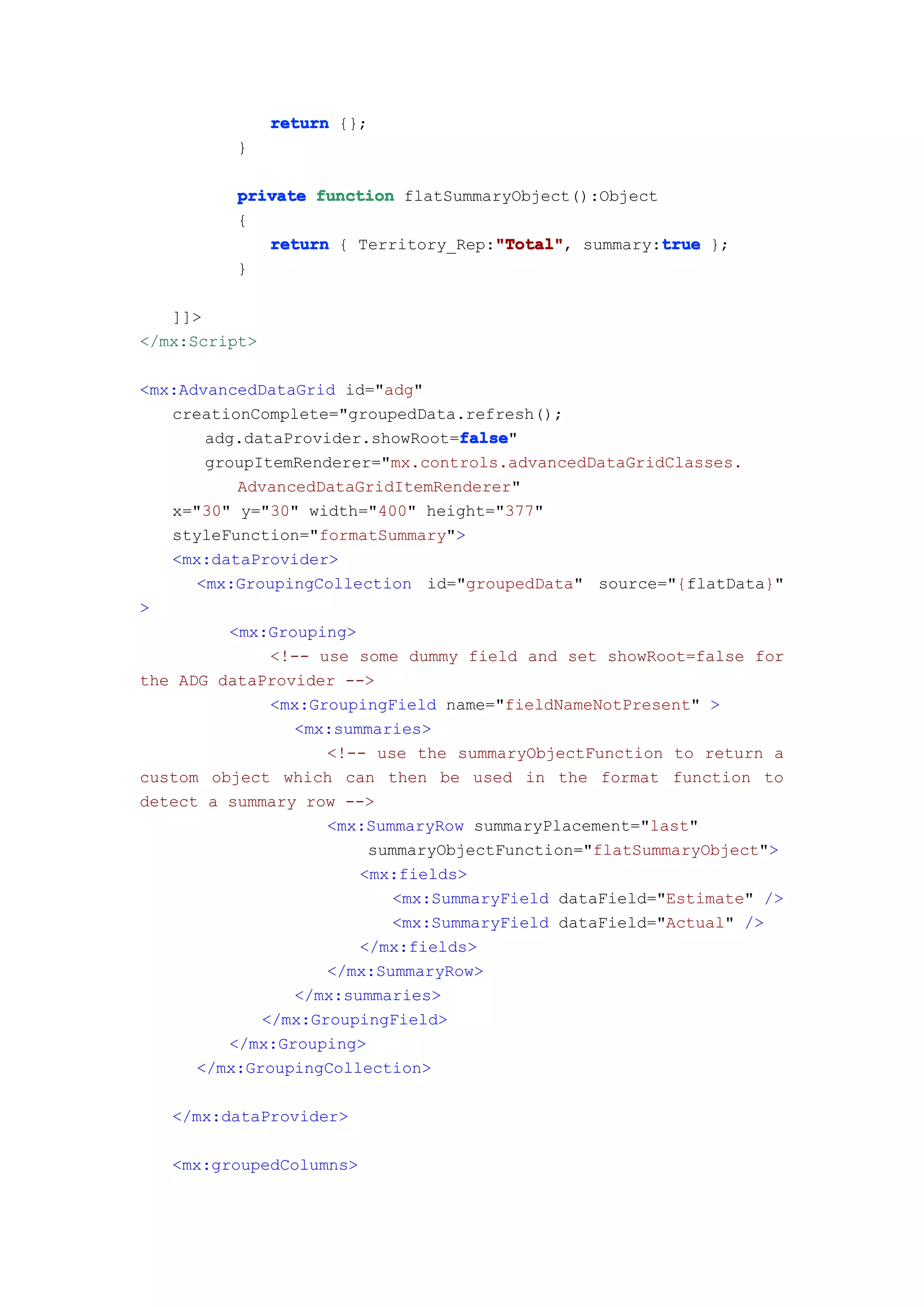 return {};
          }

          private function flatSummaryObject():Object
          {
                                    "Total"           true
             return { Territory_Rep:"Total" summary:true };
                                    "Total",
          }

   ]]>
</mx:Script>

<mx:AdvancedDataGrid id="adg"
   creationComplete="groupedData.refresh();
                                  false
                                  false"
       adg.dataProvider.showRoot=false
       groupItemRenderer="mx.controls.advancedDataGridClasses.
          AdvancedDataGridItemRenderer"
   x="30" y="30" width="400" height="377"
   styleFunction="formatSummary">
   <mx:dataProvider>
      <mx:GroupingCollection id="groupedData" source="{flatData}"
>
         <mx:Grouping>
              <!-- use some dummy field and set showRoot=false for
the ADG dataProvider -->
              <mx:GroupingField name="fieldNameNotPresent" >
                <mx:summaries>
                    <!-- use the summaryObjectFunction to return a
custom object which can then be used in the format function to
detect a summary row -->
                    <mx:SummaryRow summaryPlacement="last"
                        summaryObjectFunction="flatSummaryObject">
                       <mx:fields>
                           <mx:SummaryField dataField="Estimate" />
                           <mx:SummaryField dataField="Actual" />
                       </mx:fields>
                    </mx:SummaryRow>
                </mx:summaries>
             </mx:GroupingField>
         </mx:Grouping>
      </mx:GroupingCollection>

   </mx:dataProvider>

   <mx:groupedColumns>
 