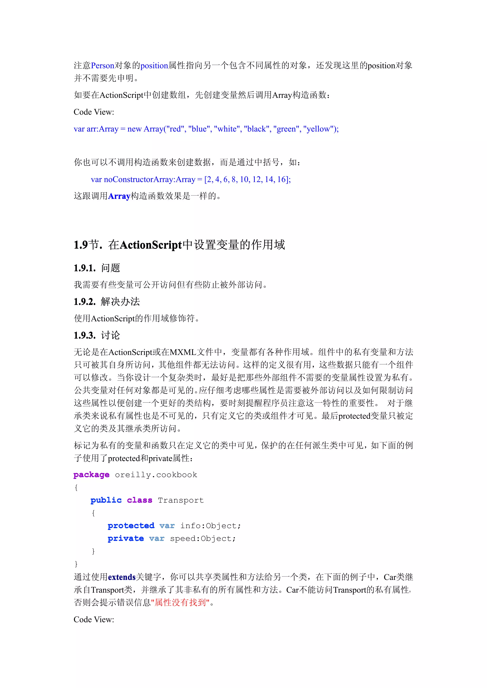 注意Person对象的position属性指向另一个包含不同属性的对象，还发现这里的position对象
并不需要先申明。
如要在ActionScript中创建数组，先创建变量然后调用Array构造函数：
Code View:
var arr:Array = new Array("red", "blue", "white", "black", "green", "yellow");


你也可以不调用构造函数来创建数据，而是通过中括号，如：
     var noConstructorArray:Array = [2, 4, 6, 8, 10, 12, 14, 16];
这跟调用Array
    Array
    Array构造函数效果是一样的。




1.9 . 在ActionScript
1.9节.  ActionScript
       ActionScript中设置变量的作用域
1.9.1. 问题
我需要有些变量可公开访问但有些防止被外部访问。

1.9.2. 解决办法
使用ActionScript的作用域修饰符。

1.9.3. 讨论
无论是在ActionScript或在MXML文件中，变量都有各种作用域。组件中的私有变量和方法
只可被其自身所访问，其他组件都无法访问。这样的定义很有用，这些数据只能有一个组件
可以修改。当你设计一个复杂类时，最好是把那些外部组件不需要的变量属性设置为私有。
公共变量对任何对象都是可见的。       应仔细考虑哪些属性是需要被外部访问以及如何限制访问
这些属性以便创建一个更好的类结构，要时刻提醒程序员注意这一特性的重要性。 对于继
承类来说私有属性也是不可见的，只有定义它的类或组件才可见。最后protected变量只被定
义它的类及其继承类所访问。
标记为私有的变量和函数只在定义它的类中可见，   保护的在任何派生类中可见，如下面的例
子使用了protected和private属性：
package oreilly.cookbook
{
   public class Transport
   {
       protected var info:Object;
       private var speed:Object;
   }
}
通过使用extends
      extends
      extends关键字，你可以共享类属性和方法给另一个类，在下面的例子中，Car类继
承自Transport类，并继承了其非私有的所有属性和方法。Car不能访问Transport的私有属性，
否则会提示错误信息"属性没有找到"。
Code View:
 