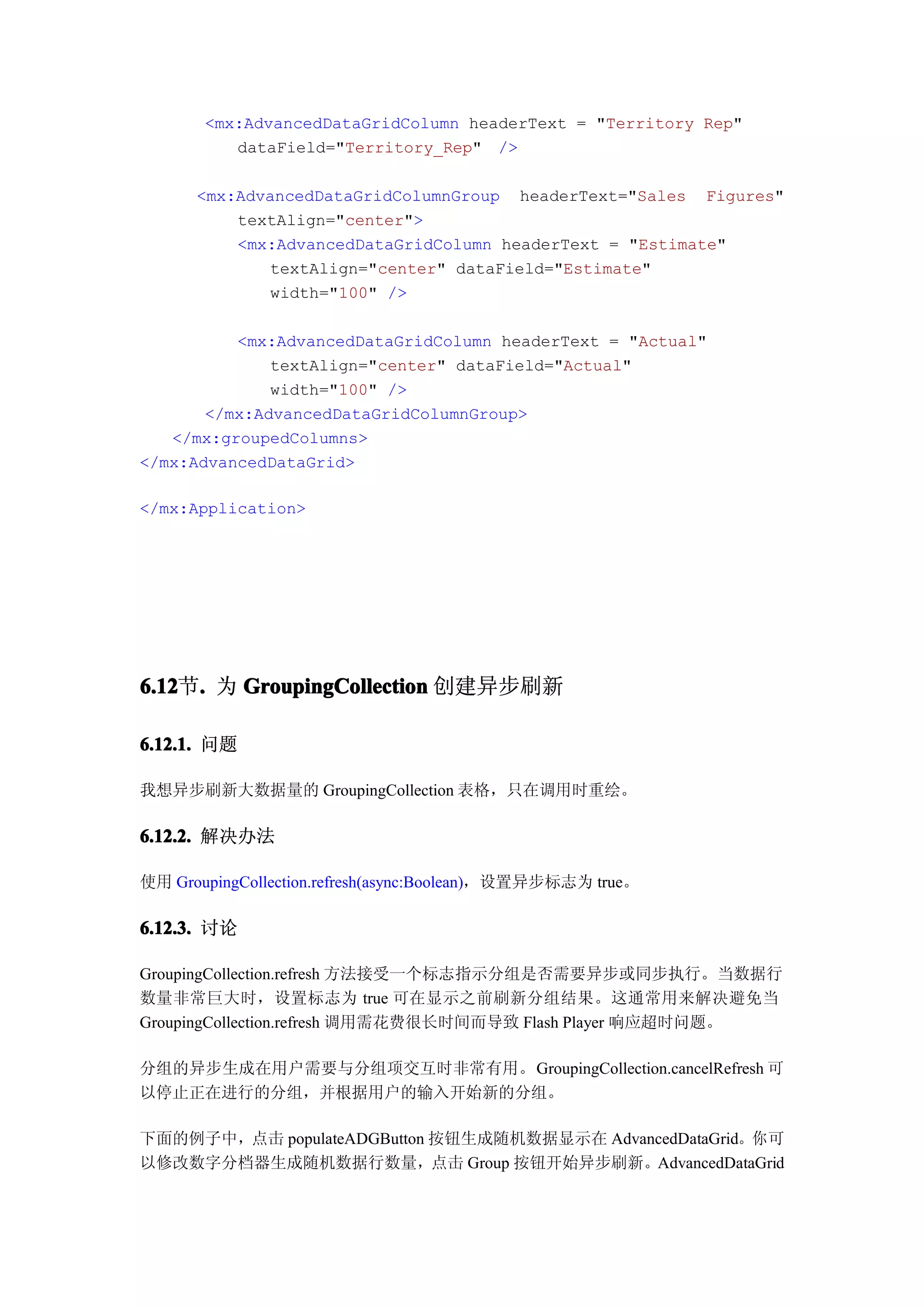 <mx:AdvancedDataGridColumn headerText = "Territory Rep"
          dataField="Territory_Rep" />

      <mx:AdvancedDataGridColumnGroup headerText="Sales Figures"
          textAlign="center">
          <mx:AdvancedDataGridColumn headerText = "Estimate"
             textAlign="center" dataField="Estimate"
             width="100" />

          <mx:AdvancedDataGridColumn headerText = "Actual"
              textAlign="center" dataField="Actual"
              width="100" />
       </mx:AdvancedDataGridColumnGroup>
   </mx:groupedColumns>
</mx:AdvancedDataGrid>

</mx:Application>




6.12 . 为 GroupingCollection 创建异步刷新
6.12节.

6.12.1. 问题

我想异步刷新大数据量的 GroupingCollection 表格，只在调用时重绘。

6.12.2. 解决办法

使用 GroupingCollection.refresh(async:Boolean)，设置异步标志为 true。

6.12.3. 讨论

GroupingCollection.refresh 方法接受一个标志指示分组是否需要异步或同步执行。当数据行
数量非常巨大时，设置标志为 true 可在显示之前刷新分组结果。这通常用来解决避免当
GroupingCollection.refresh 调用需花费很长时间而导致 Flash Player 响应超时问题。

分组的异步生成在用户需要与分组项交互时非常有用。GroupingCollection.cancelRefresh 可
以停止正在进行的分组，并根据用户的输入开始新的分组。

下面的例子中，点击 populateADGButton 按钮生成随机数据显示在 AdvancedDataGrid。你可
以修改数字分档器生成随机数据行数量，点击 Group 按钮开始异步刷新。AdvancedDataGrid
 