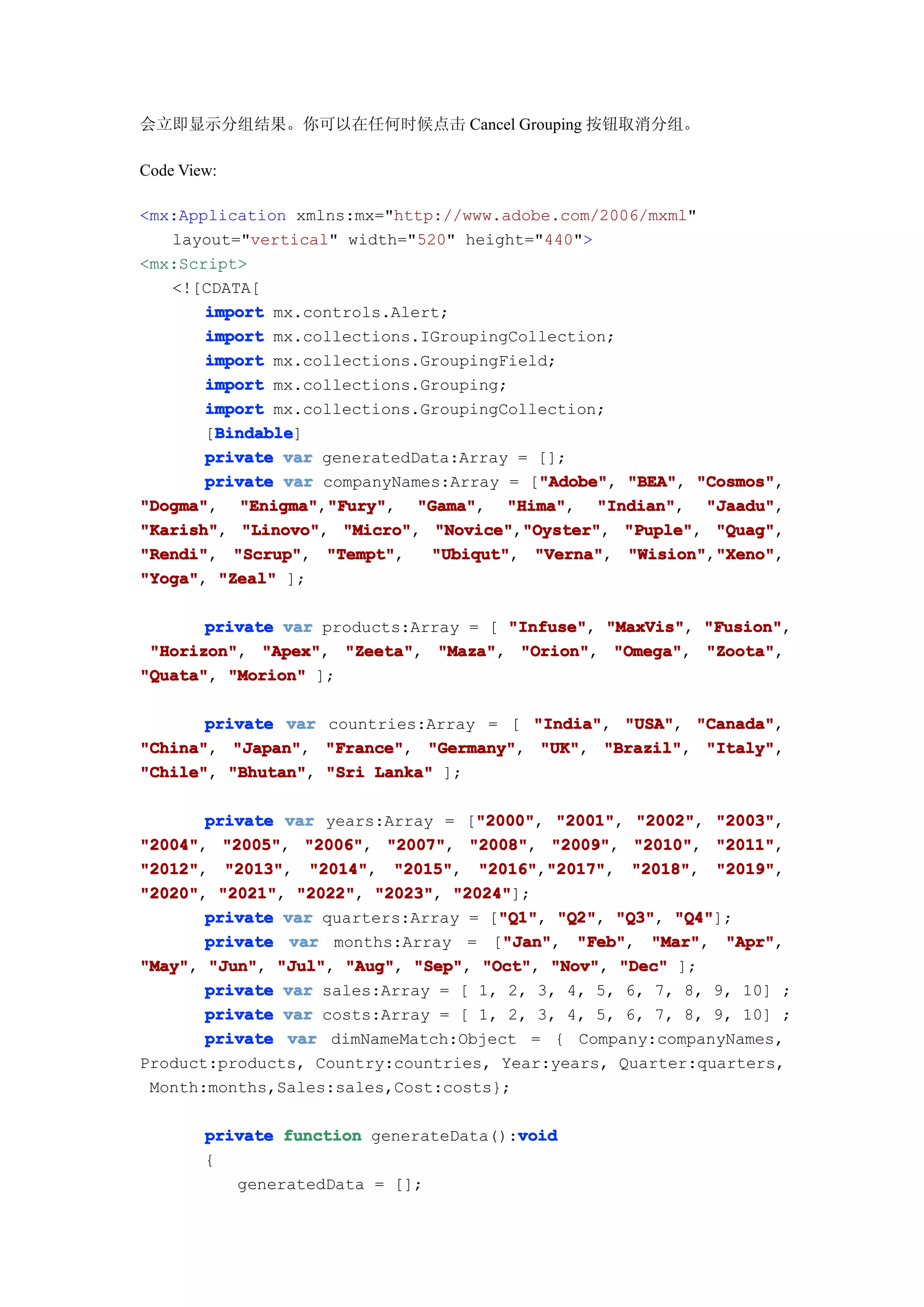 会立即显示分组结果。你可以在任何时候点击 Cancel Grouping 按钮取消分组。

Code View:

<mx:Application xmlns:mx="http://www.adobe.com/2006/mxml"
   layout="vertical" width="520" height="440">
<mx:Script>
   <![CDATA[
       import mx.controls.Alert;
       import mx.collections.IGroupingCollection;
       import mx.collections.GroupingField;
       import mx.collections.Grouping;
       import mx.collections.GroupingCollection;
        Bindable
        Bindable]
       [Bindable
       private var generatedData:Array = [];
                                          "Adobe" "BEA", "Cosmos",
       private var companyNames:Array = ["Adobe" "BEA" "Cosmos"
                                          "Adobe",
"Dogma", "Enigma" "Fury"
"Dogma"    "Enigma","Fury"
                    "Fury", "Gama"
                             "Gama", "Hima"
                                      "Hima", "Indian"
                                                "Indian", "Jaadu"
                                                           "Jaadu",
"Karish" "Linovo" "Micro" "Novice" "Oyster" "Puple" "Quag"
"Karish", "Linovo", "Micro", "Novice","Oyster" "Puple", "Quag",
                                        "Oyster",
"Rendi"   "Scrup"   "Tempt"
"Rendi", "Scrup", "Tempt",    "Ubiqut"
                              "Ubiqut", "Verna"
                                         "Verna", "Wision" "Xeno"
                                                   "Wision","Xeno"
                                                            "Xeno",
"Yoga" "Zeal" ];
"Yoga",

       private var products:Array = [ "Infuse" "MaxVis" "Fusion"
                                      "Infuse", "MaxVis", "Fusion",
 "Horizon" "Apex" "Zeeta" "Maza" "Orion" "Omega" "Zoota"
 "Horizon", "Apex", "Zeeta", "Maza", "Orion", "Omega", "Zoota",
"Quata" "Morion" ];
"Quata",

       private var countries:Array = [ "India" "USA" "Canada"
                                       "India", "USA", "Canada",
"China" "Japan" "France" "Germany" "UK" "Brazil" "Italy"
"China", "Japan", "France", "Germany", "UK", "Brazil", "Italy",
"Chile" "Bhutan" "Sri Lanka" ];
"Chile", "Bhutan",

                                   "2000" "2001", "2002", "2003",
       private var years:Array = ["2000" "2001" "2002" "2003"
                                   "2000",
"2004" "2005" "2006" "2007" "2008" "2009" "2010" "2011"
"2004", "2005", "2006", "2007", "2008", "2009", "2010", "2011",
"2012"
"2012", "2013"
         "2013", "2014"   "2015", "2016" "2017"
                  "2014", "2015"   "2016","2017"
                                           "2017", "2018"
                                                    "2018", "2019"
                                                            "2019",
"2020" "2021" "2022" "2023" "2024"
"2020", "2021", "2022", "2023", "2024"];
                                     "Q1" "Q2", "Q3", "Q4"];
       private var quarters:Array = ["Q1" "Q2" "Q3" "Q4"
                                     "Q1",
                                      "Jan"
       private var months:Array = ["Jan"
                                      "Jan", "Feb"
                                              "Feb", "Mar"
                                                      "Mar", "Apr"
                                                             "Apr",
"May" "Jun" "Jul" "Aug" "Sep" "Oct" "Nov" "Dec" ];
"May", "Jun", "Jul", "Aug", "Sep", "Oct", "Nov",
       private var sales:Array = [ 1, 2, 3, 4, 5, 6, 7, 8, 9, 10] ;
       private var costs:Array = [ 1, 2, 3, 4, 5, 6, 7, 8, 9, 10] ;
       private var dimNameMatch:Object = { Company:companyNames,
Product:products, Country:countries, Year:years, Quarter:quarters,
 Month:months,Sales:sales,Cost:costs};

                                        void
        private function generateData():void
        {
           generatedData = [];
 
