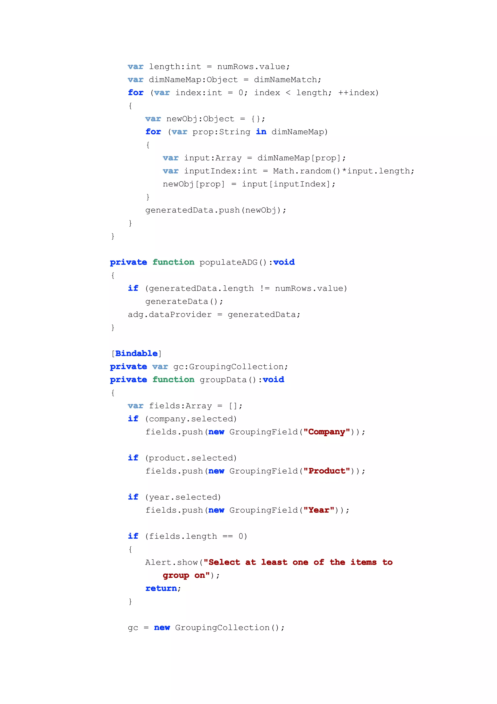 var length:int = numRows.value;
    var dimNameMap:Object = dimNameMatch;
         var
    for (var index:int = 0; index < length; ++index)
    {
       var newObj:Object = {};
             var
       for (var prop:String in dimNameMap)
       {
           var input:Array = dimNameMap[prop];
           var inputIndex:int = Math.random()*input.length;
           newObj[prop] = input[inputIndex];
       }
       generatedData.push(newObj);
    }
}

                               void
private function populateADG():void
{
   if (generatedData.length != numRows.value)
       generateData();
   adg.dataProvider = generatedData;
}

  Bindable
  Bindable]
[Bindable
private var gc:GroupingCollection;
                              void
private function groupData():void
{
    var fields:Array = [];
    if (company.selected)
                    new               "Company"
                                      "Company"));
        fields.push(new GroupingField("Company"

    if (product.selected)
                   new               "Product"
                                     "Product"));
       fields.push(new GroupingField("Product"

    if (year.selected)
                   new               "Year"
                                     "Year"));
       fields.push(new GroupingField("Year"

    if (fields.length == 0)
    {
                   "Select
       Alert.show("Select at least one of the items to
           group on"
                 on");
       return
       return;
    }

    gc = new GroupingCollection();
 