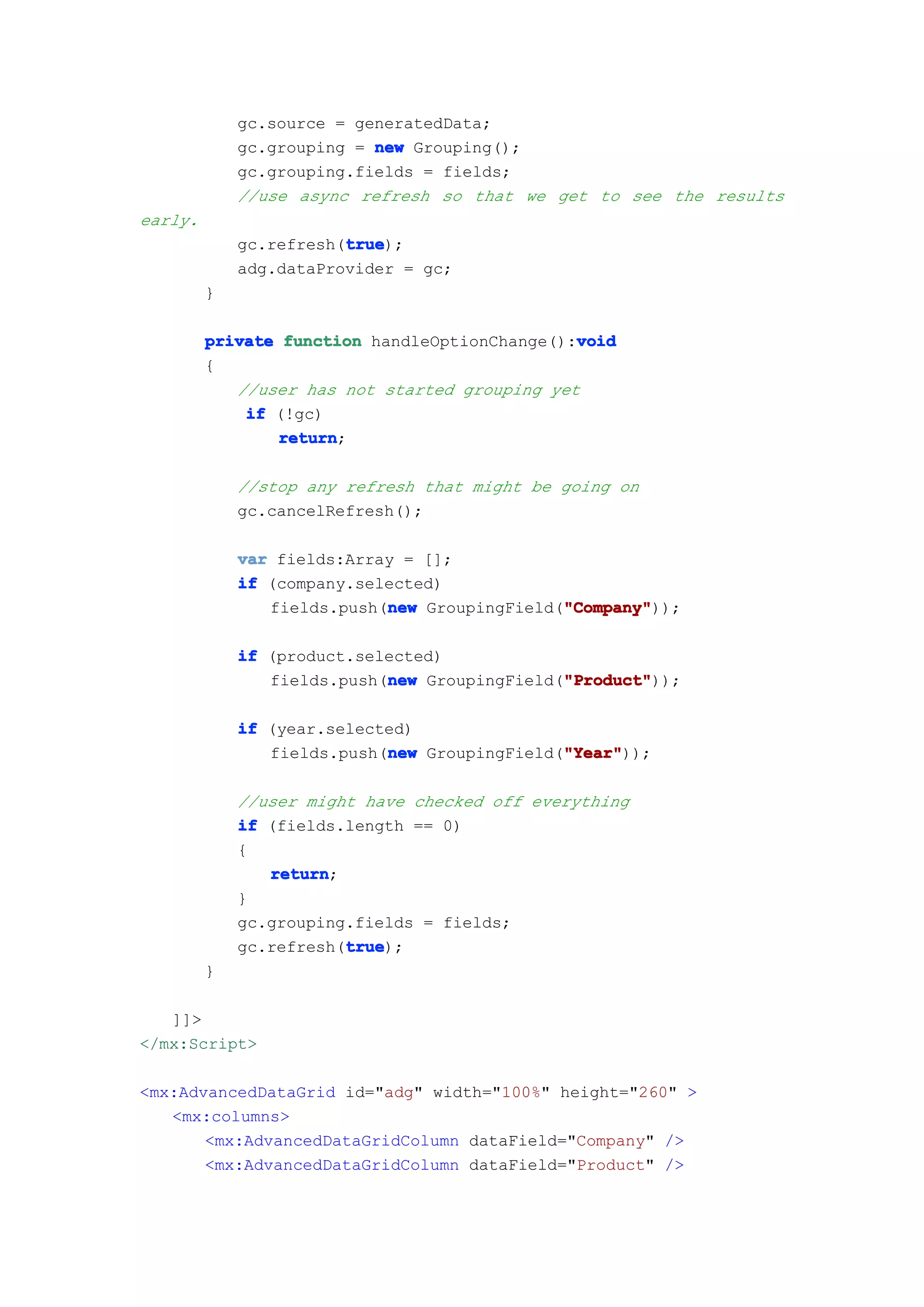 gc.source = generatedData;
             gc.grouping = new Grouping();
             gc.grouping.fields = fields;
             //use async refresh so that we get to see the results
early.
                        true
                        true);
             gc.refresh(true
             adg.dataProvider = gc;
         }

                                               void
         private function handleOptionChange():void
         {
            //user has not started grouping yet
             if (!gc)
                 return
                 return;

             //stop any refresh that might be going on
             gc.cancelRefresh();

             var fields:Array = [];
             if (company.selected)
                            new               "Company"
                                              "Company"));
                fields.push(new GroupingField("Company"

             if (product.selected)
                            new               "Product"
                                              "Product"));
                fields.push(new GroupingField("Product"

             if (year.selected)
                            new               "Year"
                                              "Year"));
                fields.push(new GroupingField("Year"

             //user might have checked off everything
             if (fields.length == 0)
             {
                return
                return;
             }
             gc.grouping.fields = fields;
                        true
                        true);
             gc.refresh(true
         }

   ]]>
</mx:Script>

<mx:AdvancedDataGrid id="adg" width="100%" height="260" >
   <mx:columns>
       <mx:AdvancedDataGridColumn dataField="Company" />
       <mx:AdvancedDataGridColumn dataField="Product" />
 