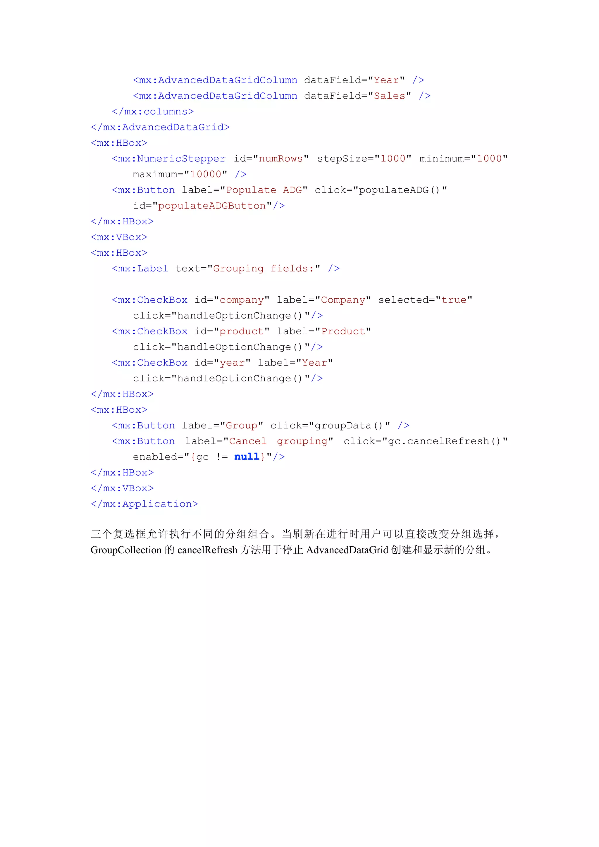 <mx:AdvancedDataGridColumn dataField="Year" />
       <mx:AdvancedDataGridColumn dataField="Sales" />
   </mx:columns>
</mx:AdvancedDataGrid>
<mx:HBox>
   <mx:NumericStepper id="numRows" stepSize="1000" minimum="1000"
       maximum="10000" />
   <mx:Button label="Populate ADG" click="populateADG()"
       id="populateADGButton"/>
</mx:HBox>
<mx:VBox>
<mx:HBox>
   <mx:Label text="Grouping fields:" />

   <mx:CheckBox id="company" label="Company" selected="true"
       click="handleOptionChange()"/>
   <mx:CheckBox id="product" label="Product"
       click="handleOptionChange()"/>
   <mx:CheckBox id="year" label="Year"
       click="handleOptionChange()"/>
</mx:HBox>
<mx:HBox>
   <mx:Button label="Group" click="groupData()" />
   <mx:Button label="Cancel grouping" click="gc.cancelRefresh()"
       enabled="{gc != null
                       null}"/>
</mx:HBox>
</mx:VBox>
</mx:Application>

三个复选框允许执行不同的分组组合。当刷新在进行时用户可以直接改变分组选择，
GroupCollection 的 cancelRefresh 方法用于停止 AdvancedDataGrid 创建和显示新的分组。
 