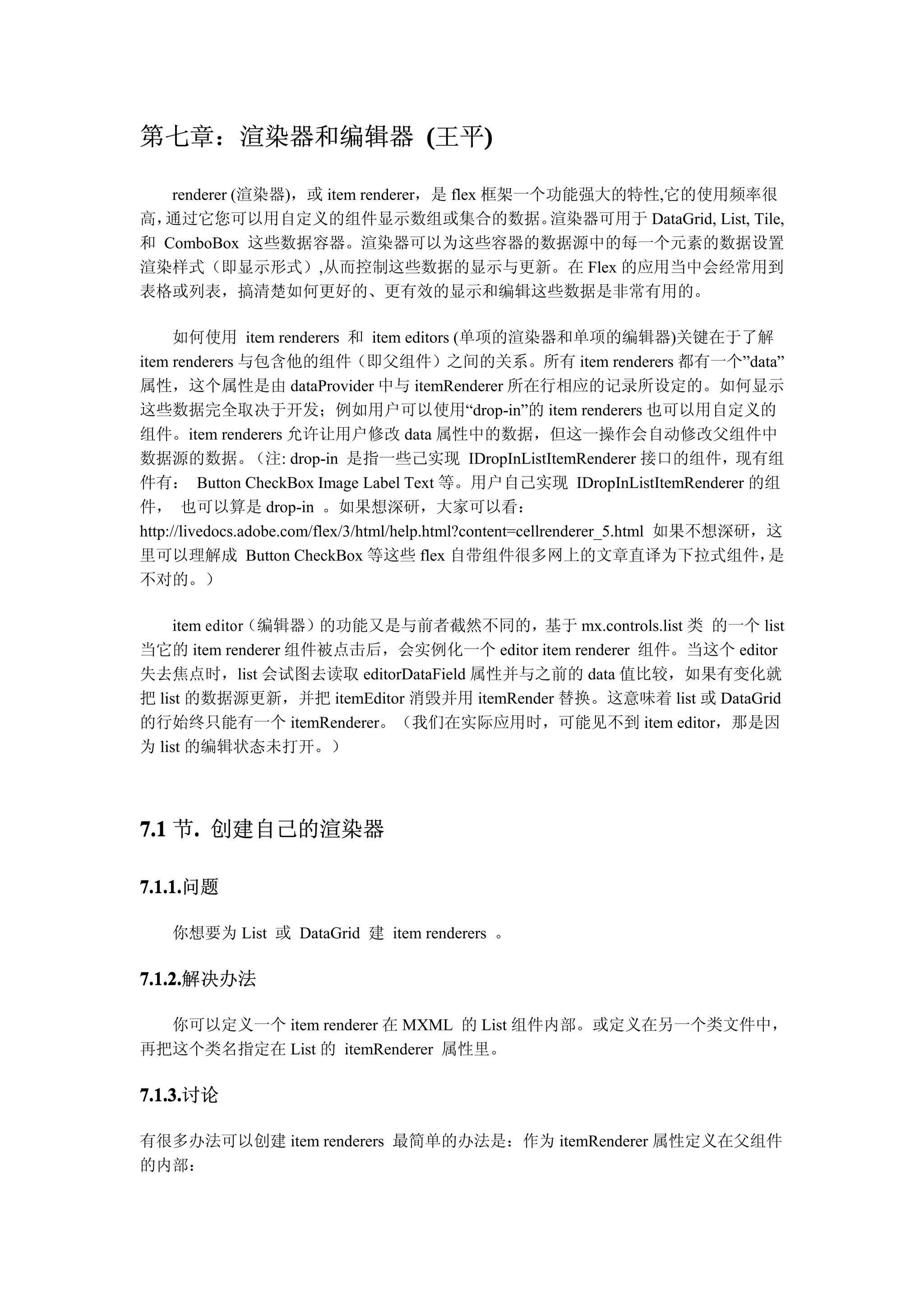 第七章：渲染器和编辑器 (王平)
               )

   renderer (渲染器)，或 item renderer，是 flex 框架一个功能强大的特性,它的使用频率很
高，通过它您可以用自定义的组件显示数组或集合的数据。                   渲染器可用于 DataGrid, List, Tile,
和 ComboBox 这些数据容器。渲染器可以为这些容器的数据源中的每一个元素的数据设置
渲染样式（即显示形式）,从而控制这些数据的显示与更新。在 Flex 的应用当中会经常用到
表格或列表，搞清楚如何更好的、更有效的显示和编辑这些数据是非常有用的。

      如何使用 item renderers 和 item editors (单项的渲染器和单项的编辑器)关键在于了解
item renderers 与包含他的组件（即父组件）之间的关系。所有 item renderers 都有一个”data”
属性，这个属性是由 dataProvider 中与 itemRenderer 所在行相应的记录所设定的。如何显示
这些数据完全取决于开发；例如用户可以使用“drop-in”的 item renderers 也可以用自定义的
组件。item renderers 允许让用户修改 data 属性中的数据，但这一操作会自动修改父组件中
数据源的数据。           （注: drop-in 是指一些己实现 IDropInListItemRenderer 接口的组件，现有组
件有： Button CheckBox Image Label Text 等。用户自己实现 IDropInListItemRenderer 的组
件， 也可以算是 drop-in 。如果想深研，大家可以看：
http://livedocs.adobe.com/flex/3/html/help.html?content=cellrenderer_5.html 如果不想深研，这
里可以理解成 Button CheckBox 等这些 flex 自带组件很多网上的文章直译为下拉式组件，                               是
不对的。）

     item editor（编辑器）的功能又是与前者截然不同的，基于 mx.controls.list 类 的一个 list
当它的 item renderer 组件被点击后，会实例化一个 editor item renderer 组件。当这个 editor
失去焦点时，list 会试图去读取 editorDataField 属性并与之前的 data 值比较，如果有变化就
把 list 的数据源更新，并把 itemEditor 消毁并用 itemRender 替换。这意味着 list 或 DataGrid
的行始终只能有一个 itemRenderer。（我们在实际应用时，可能见不到 item editor，那是因
为 list 的编辑状态未打开。）




7.1 节. 创建自己的渲染器
     .

7.1.1.问题
7.1.1.

    你想要为 List 或 DataGrid 建 item renderers 。

7.1.2.解决办法
7.1.2.

  你可以定义一个 item renderer 在 MXML 的 List 组件内部。或定义在另一个类文件中，
再把这个类名指定在 List 的 itemRenderer 属性里。

7.1.3.讨论
7.1.3.

有很多办法可以创建 item renderers 最简单的办法是：作为 itemRenderer 属性定义在父组件
的内部：
 