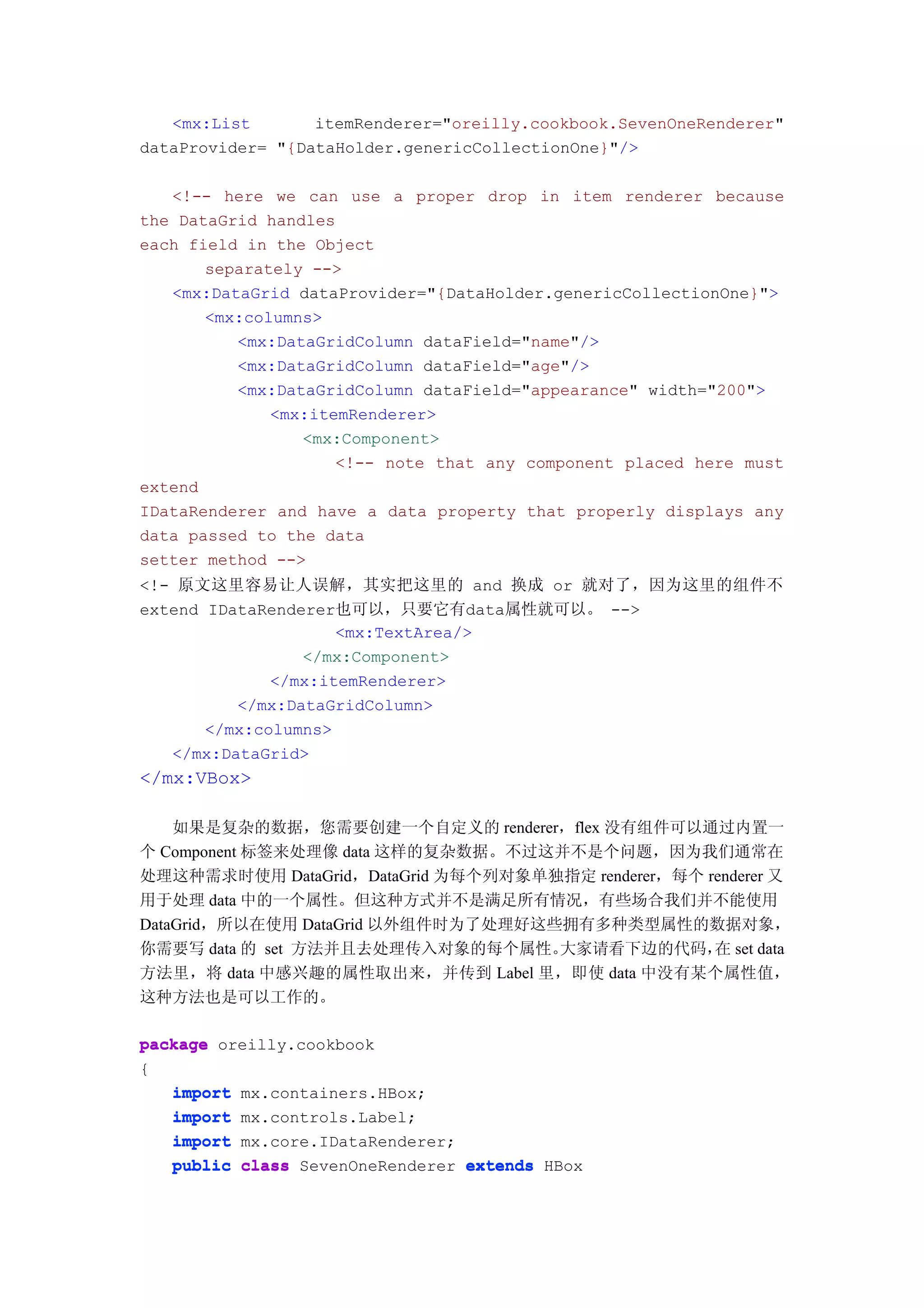 <mx:List       itemRenderer="oreilly.cookbook.SevenOneRenderer"
dataProvider= "{DataHolder.genericCollectionOne}"/>

   <!-- here we can use a proper drop in item renderer because
the DataGrid handles
each field in the Object
       separately -->
   <mx:DataGrid dataProvider="{DataHolder.genericCollectionOne}">
       <mx:columns>
          <mx:DataGridColumn dataField="name"/>
          <mx:DataGridColumn dataField="age"/>
          <mx:DataGridColumn dataField="appearance" width="200">
              <mx:itemRenderer>
                 <mx:Component>
                     <!-- note that any component placed here must
extend
IDataRenderer and have a data property that properly displays any
data passed to the data
setter method -->
<!- 原文这里容易让人误解，其实把这里的 and 换成 or 就对了，因为这里的组件不
extend IDataRenderer也可以，只要它有data属性就可以。 -->
                     <mx:TextArea/>
                 </mx:Component>
              </mx:itemRenderer>
          </mx:DataGridColumn>
       </mx:columns>
   </mx:DataGrid>
</mx:VBox>

    如果是复杂的数据，您需要创建一个自定义的 renderer，flex 没有组件可以通过内置一
个 Component 标签来处理像 data 这样的复杂数据。不过这并不是个问题，因为我们通常在
处理这种需求时使用 DataGrid，DataGrid 为每个列对象单独指定 renderer，每个 renderer 又
用于处理 data 中的一个属性。但这种方式并不是满足所有情况，有些场合我们并不能使用
DataGrid，所以在使用 DataGrid 以外组件时为了处理好这些拥有多种类型属性的数据对象，
你需要写 data 的 set 方法并且去处理传入对象的每个属性。   大家请看下边的代码， set data
                                                    在
方法里，将 data 中感兴趣的属性取出来，并传到 Label 里，即使 data 中没有某个属性值，
这种方法也是可以工作的。

package oreilly.cookbook
{
   import mx.containers.HBox;
   import mx.controls.Label;
   import mx.core.IDataRenderer;
   public class SevenOneRenderer extends HBox
 