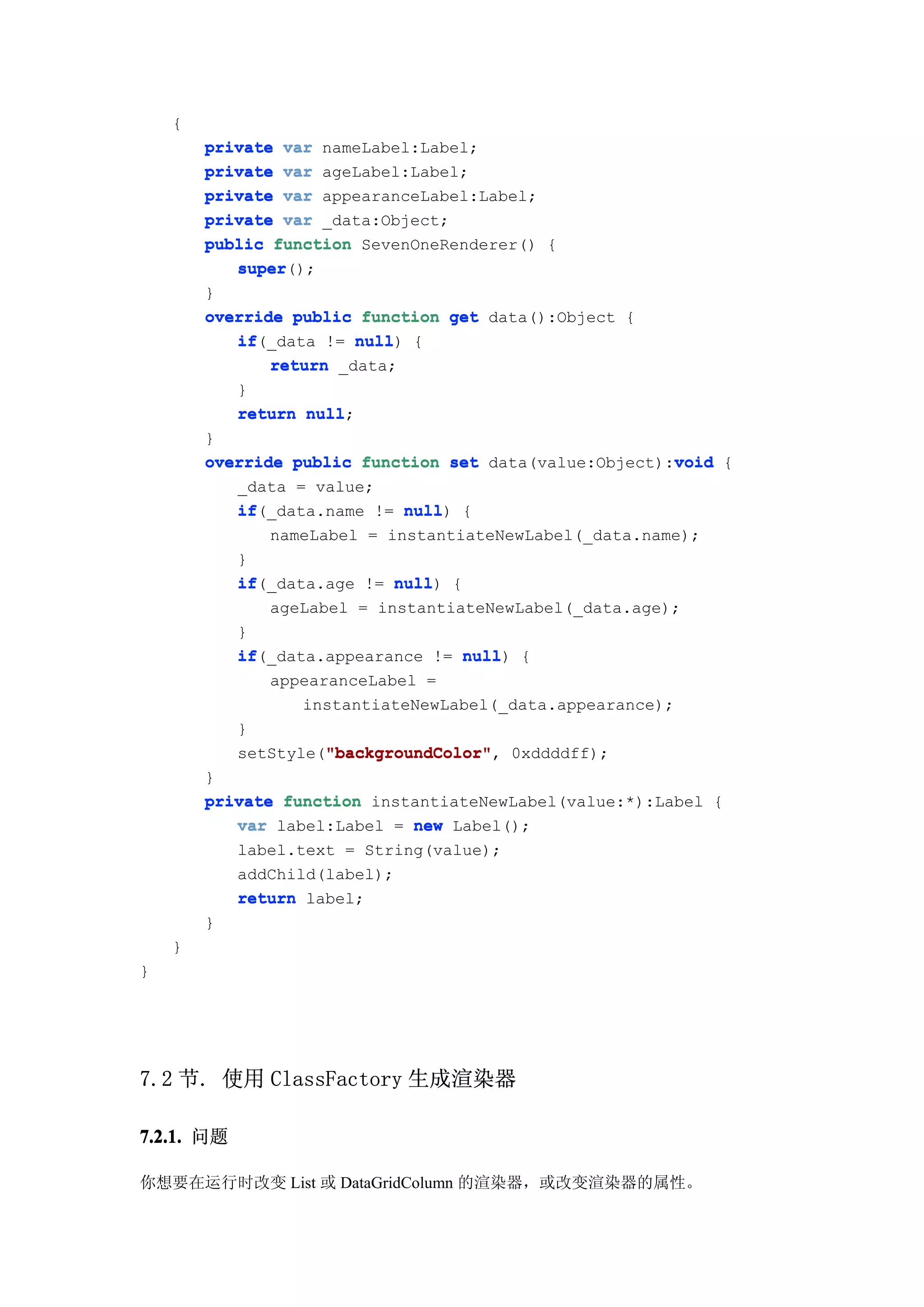 {
        private var nameLabel:Label;
        private var ageLabel:Label;
        private var appearanceLabel:Label;
        private var _data:Object;
        public function SevenOneRenderer() {
           super
           super();
        }
        override public function get data():Object {
           if(_data != null {
           if            null)
               return _data;
           }
           return null
                   null;
        }
                                                         void
        override public function set data(value:Object):void {
           _data = value;
           if
           if(_data.name != null {
                               null)
               nameLabel = instantiateNewLabel(_data.name);
           }
           if(_data.age != null {
           if                null)
               ageLabel = instantiateNewLabel(_data.age);
           }
           if(_data.appearance != null {
           if                        null)
               appearanceLabel =
                  instantiateNewLabel(_data.appearance);
           }
                     "backgroundColor"
                     "backgroundColor",
           setStyle("backgroundColor" 0xddddff);
        }
        private function instantiateNewLabel(value:*):Label {
           var label:Label = new Label();
           label.text = String(value);
           addChild(label);
           return label;
        }
    }
}




7.2 节. 使用 ClassFactory 生成渲染器

7.2.1. 问题

你想要在运行时改变 List 或 DataGridColumn 的渲染器，或改变渲染器的属性。
 