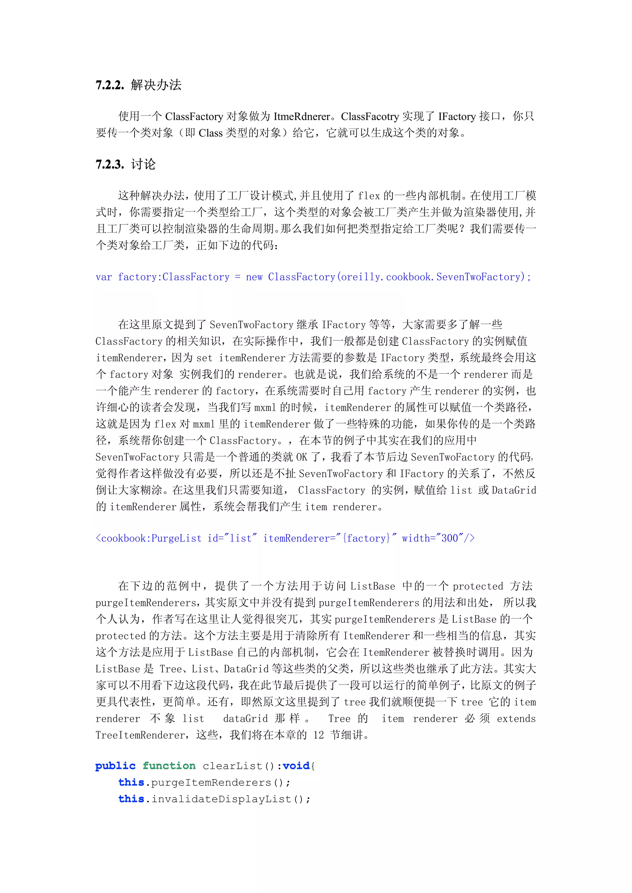 7.2.2. 解决办法

  使用一个 ClassFactory 对象做为 ItmeRdnerer。ClassFacotry 实现了 IFactory 接口，你只
要传一个类对象（即 Class 类型的对象）给它，它就可以生成这个类的对象。

7.2.3. 讨论

  这种解决办法，使用了工厂设计模式,并且使用了 flex 的一些内部机制。在使用工厂模
式时，你需要指定一个类型给工厂，这个类型的对象会被工厂类产生并做为渲染器使用,并
且工厂类可以控制渲染器的生命周期。那么我们如何把类型指定给工厂类呢？我们需要传一
个类对象给工厂类，正如下边的代码：

var factory:ClassFactory = new ClassFactory(oreilly.cookbook.SevenTwoFactory);



    在这里原文提到了 SevenTwoFactory 继承 IFactory 等等，大家需要多了解一些
ClassFactory 的相关知识，在实际操作中，我们一般都是创建 ClassFactory 的实例赋值
itemRenderer， 因为 set itemRenderer 方法需要的参数是 IFactory 类型，系统最终会用这
个 factory 对象 实例我们的 renderer。也就是说，我们给系统的不是一个 renderer 而是
一个能产生 renderer 的 factory，在系统需要时自己用 factory 产生 renderer 的实例，也
许细心的读者会发现，当我们写 mxml 的时候，itemRenderer 的属性可以赋值一个类路径，
这就是因为 flex 对 mxml 里的 itemRenderer 做了一些特殊的功能，如果你传的是一个类路
径，系统帮你创建一个 ClassFactory。，在本节的例子中其实在我们的应用中
SevenTwoFactory 只需是一个普通的类就 OK 了，我看了本节后边 SevenTwoFactory 的代码，
觉得作者这样做没有必要，所以还是不扯 SevenTwoFactory 和 IFactory 的关系了，不然反
倒让大家糊涂。在这里我们只需要知道， ClassFactory 的实例，赋值给 list 或 DataGrid
的 itemRenderer 属性，系统会帮我们产生 item renderer。

<cookbook:PurgeList id="list" itemRenderer="{factory}" width="300"/>



    在下边的范例中，提供了一个方法用于访问 ListBase 中的一个 protected 方法
purgeItemRenderers，其实原文中并没有提到 purgeItemRenderers 的用法和出处， 所以我
个人认为，作者写在这里让人觉得很突兀，其实 purgeItemRenderers 是 ListBase 的一个
protected 的方法。这个方法主要是用于清除所有 ItemRenderer 和一些相当的信息，其实
这个方法是应用于 ListBase 自己的内部机制，它会在 ItemRenderer 被替换时调用。因为
ListBase 是 Tree、List、DataGrid 等这些类的父类，所以这些类也继承了此方法。其实大
家可以不用看下边这段代码，           我在此节最后提供了一段可以运行的简单例子，            比原文的例子
更具代表性，更简单。还有，即然原文这里提到了 tree 我们就顺便提一下 tree 它的 item
renderer 不 象 list    dataGrid 那 样 。 Tree 的 item renderer 必 须 extends
TreeItemRenderer，这些，我们将在本章的 12 节细讲。

                            void
public function clearList():void
                            void{
   this.purgeItemRenderers();
   this
   this
   this.invalidateDisplayList();
 