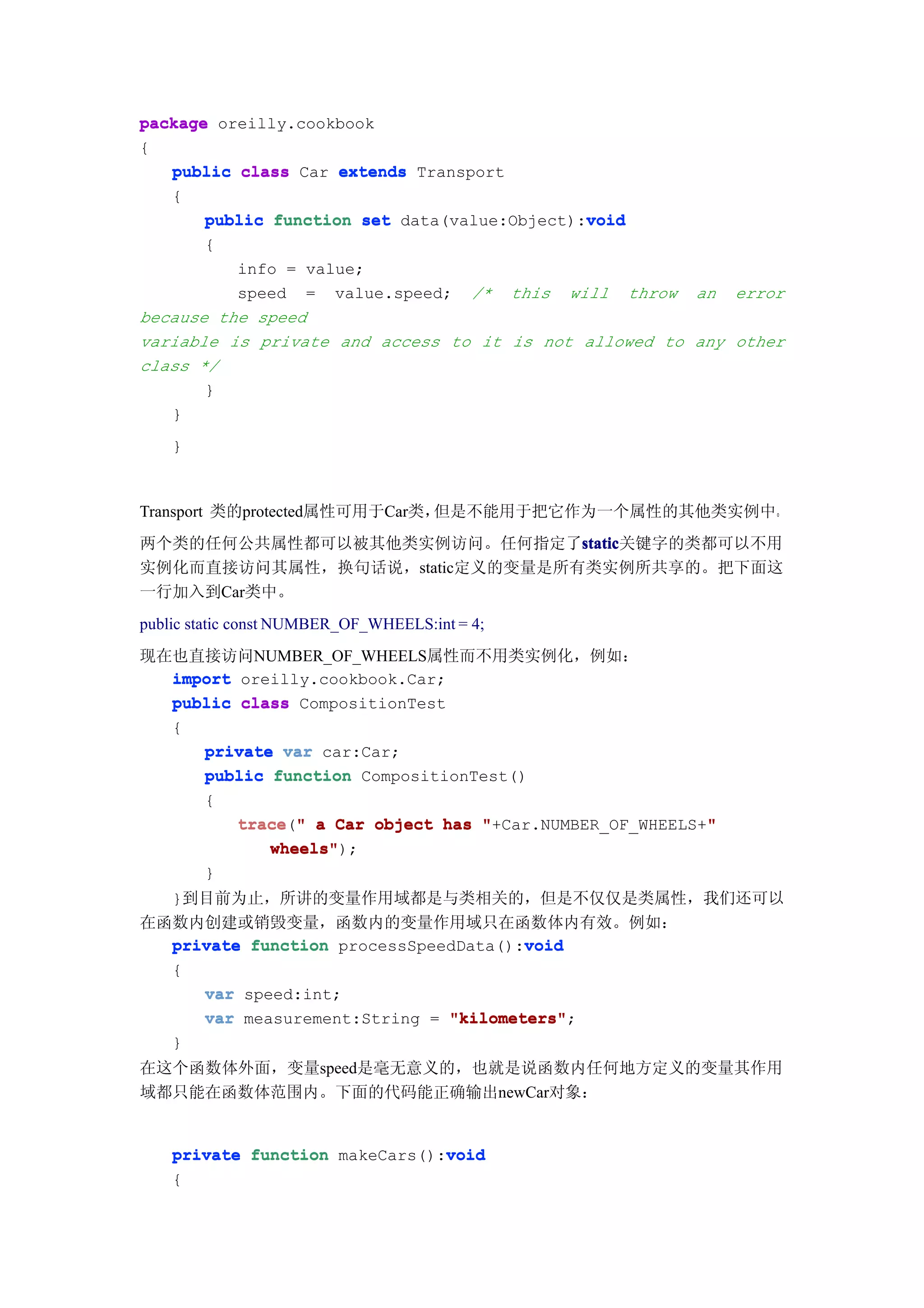 package oreilly.cookbook
{
   public class Car extends Transport
   {
                                              void
       public function set data(value:Object):void
        {
          info = value;
          speed = value.speed; /* this will throw an error
because the speed
variable is private and access to it is not allowed to any other
class */
       }
   }
    }



Transport 类的protected属性可用于Car类，但是不能用于把它作为一个属性的其他类实例中。
两个类的任何公共属性都可以被其他类实例访问。任何指定了static
                               static
                               static关键字的类都可以不用
实例化而直接访问其属性，换句话说，static定义的变量是所有类实例所共享的。把下面这
一行加入到Car类中。
public static const NUMBER_OF_WHEELS:int = 4;
现在也直接访问NUMBER_OF_WHEELS属性而不用类实例化，例如：
  import oreilly.cookbook.Car;
  public class CompositionTest
  {
     private var car:Car;
     public function CompositionTest()
     {
         trace " a Car object has "+Car.NUMBER_OF_WHEELS+"
         trace("                                         "
            wheels");
            wheels"
        }
  }到目前为止，所讲的变量作用域都是与类相关的，但是不仅仅是类属性，我们还可以
在函数内创建或销毁变量，函数内的变量作用域只在函数体内有效。例如：
                                      void
  private function processSpeedData():void
    {
        var speed:int;
        var measurement:String = "kilometers"
                                 "kilometers";
    }
在这个函数体外面，变量speed是毫无意义的，也就是说函数内任何地方定义的变量其作用
域都只能在函数体范围内。下面的代码能正确输出newCar对象：


                                void
    private function makeCars():void
    {
 