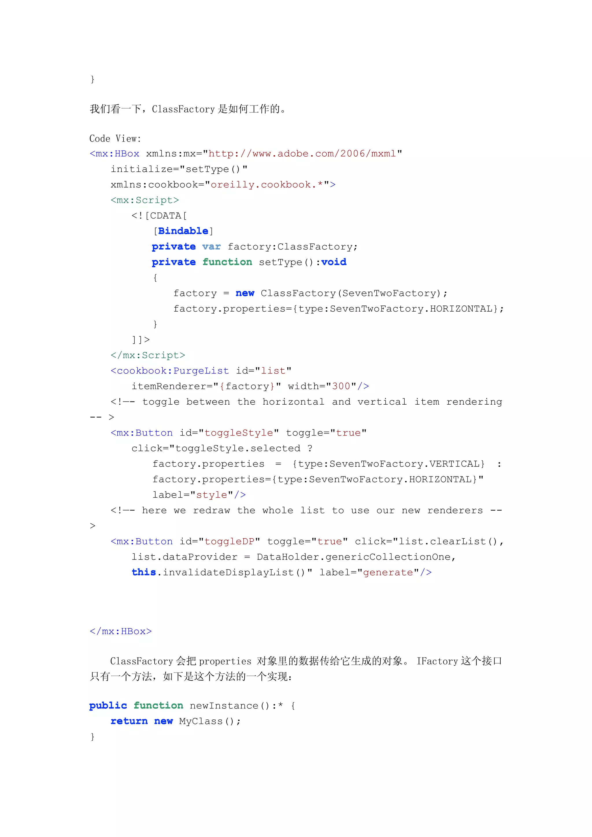 }

我们看一下，ClassFactory 是如何工作的。

Code View:
<mx:HBox xmlns:mx="http://www.adobe.com/2006/mxml"
    initialize="setType()"
    xmlns:cookbook="oreilly.cookbook.*">
    <mx:Script>
        <![CDATA[
            Bindable
            Bindable]
           [Bindable
           private var factory:ClassFactory;
           private function setType():void
                                      void
          {
              factory = new ClassFactory(SevenTwoFactory);
              factory.properties={type:SevenTwoFactory.HORIZONTAL};
          }
      ]]>
   </mx:Script>
   <cookbook:PurgeList id="list"
      itemRenderer="{factory}" width="300"/>
   <!—- toggle between the horizontal and vertical item rendering
-- >
   <mx:Button id="toggleStyle" toggle="true"
      click="toggleStyle.selected ?
          factory.properties = {type:SevenTwoFactory.VERTICAL} :
          factory.properties={type:SevenTwoFactory.HORIZONTAL}"
          label="style"/>
   <!—- here we redraw the whole list to use our new renderers --
>
   <mx:Button id="toggleDP" toggle="true" click="list.clearList(),
      list.dataProvider = DataHolder.genericCollectionOne,
      this.invalidateDisplayList()" label="generate"/>
      this




</mx:HBox>

  ClassFactory 会把 properties 对象里的数据传给它生成的对象。 IFactory 这个接口
只有一个方法，如下是这个方法的一个实现：

public function newInstance():* {
   return new MyClass();
}
 